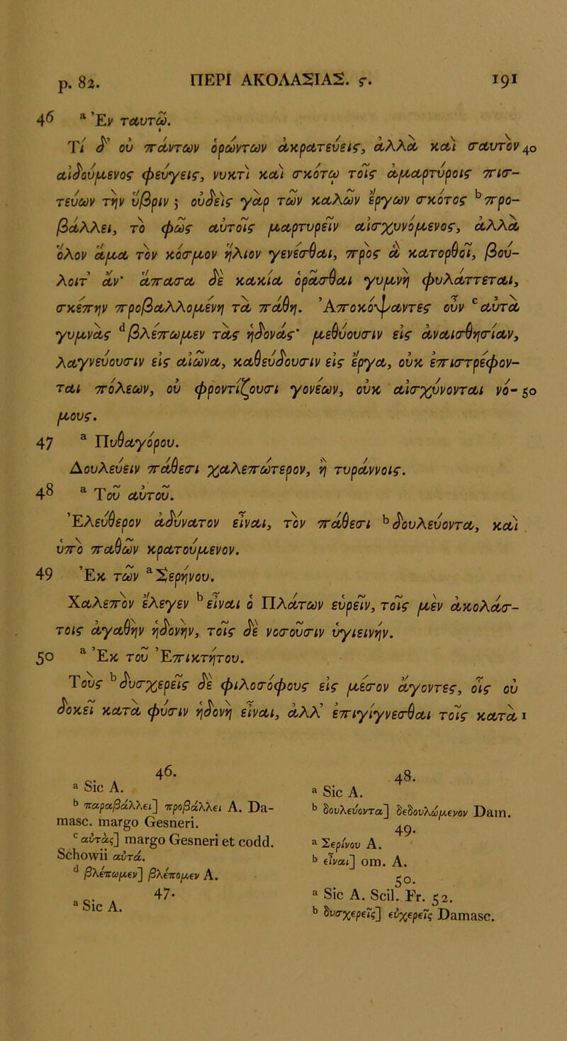 ρ. 82. ΠΕΡΙ ΑΚ0ΛΑ2ΙΑ2. γ. Ι9Ι 46 »’Εν τα,υτω. Τ/ οΰ τΓΛντων όρωντων Λ’ΛρΛτευεις, ΛλλΛ κΛί (ταυτον α.\^ΰυ[^ενος φεύγεις, νυκτ) χ.Λΐ (ταότω τοίς Λΐ^ουρτύροίς τγκγ- τευων την υβριν 5 ον^ε)ς γΛρ των κΛλων έργων (τκοτος ^ττρο- βάλλει, το φως Λυτοίς /ι/,ΛρτνρεΊν Λία-χυνοΐΑ,ενος, α,λλΛ ολον Λμ>Λ τον κοσ^^ον ήλιον γενεσ’ύα,ι, ττρος λ αοοτορύόι, βου- λοιτ Λν' ΛΤΓΰΐ/τΛ ^ε ΚΛΧ,ΐΛ ορα/Γ^Λΐ γν[^νη φυλΛττετΛι, (Γκέττην 7τροβΛλλο[/.ενη τλ ττοίύη. ’ΑτΓοκοφαί,ντες ούν ^αΰτΛ γυ^νΛς ^βλεττω/χεν τΛς η^ονόίς’ /ΐίε&υουσΊν εις ΛνΛΐσ^νΐ(τΐΛν, λο(,γνευου(Γΐν εις Λιωνοο, καύευ^'ουσΊν εις έ'ργα,, ούζ έτηστρεφον- ται ττόλεων, ου φροντίζουσΊ γονέων, ουζ Λίσ-χυνοντΛΐ νο- ζο /ζους. 47 ^ ΙΙυύΛγορου. Αουλευειν ττά^εσΊ χοολεττοέτερον, η τυρόοννοις. 4^ ^ Ύου Λυτου. 'Έλευ^ερον Λ^ύνοοτον είναι, τον ττάύεσΊ ^ <^ουλευοντα, ζλϊ ΰτΓο τΓΛ^ων ζρατουιζενον. 49 ’Εκ των ^Χερηνου. ΧαλετΓον έ'λεγεν ^ είναι ο Πλάτων εύρείν, τοΊς μ,έν άζολά/τ- τοις άγαύην ηά'ονην, τοίς άέ νοιτουσΊν υγιεινήν. 50 ^ ’Εκ του ’Εττιζτητου. Τους ^ΑκτχερεΊς φιλοτοφους εις ^έίτον άγοντες, οις ου ά'οζει ζατά φύτιν ηά'ονη είναι, άλλ' εττιγίγνεσ^αι τοίς ζατά ι 46. ® 8ίο Α. Ι’ Ίταραβάλλβι] Ίτραβάλλΐΐ Α. ϋίΐ- ΙΏ380. ηΐ3Γ§0 Οβδηβπ, •^αίταί] ΙΏ3Γ§0 ΟβδηβΓΪ βΐ οοάά. 8θΗθ\νϋ αυτά. βλΐτιωμίν^ βλΐπομΐΐι Α. 47· “ 8ιο Α. 48. “ 8ιο Α. ΐ’ δουλ€ΐίοντα] δεδουλίί/Λενον Παιη. 49· ^ Έΐρίνου Α. ΐΐναι] οιη. Α. 5°· “ 8ίο Α. 8οί1. Γγ. 52. δι/σχερεΓί] (νχΐρΐΐς ϋαπίαδΟ.