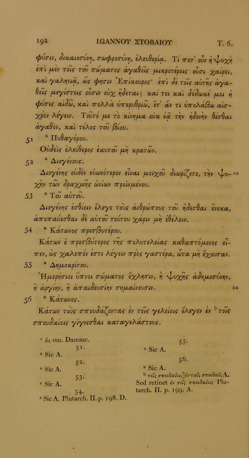 ΙΩΑΝΝΟΤ 2ΤΟΒΑΙΟΤ Τ. 6. 19® φνΰΊν, ^ίΚΛίΰ^νν^, ^^ϋφροονν^^, ελενθερίΰί. Τ< ττοτ ονν ν\ ετΓΐ ριεν τοίζ του α£ύρ/,Λτΰ^ α/γΛ^οΐζ ρ(/ίκροτεροις ον<τι χ^Λίρει, χλ) γα,λψίΛ, ως φησ-ιν ’Εττίκουρος' εττ) ^ε τόίς α,ΰτης Λγα- ύο7ς μ,εγιστοις ούα-ιν ουχ η^ετΛΐ ·, χΛί τοι χα) ^ε^ωχε μ,οι η φυ(Γΐς ΛΪ(§'ω, χλ) ττολλΛ ύττερυύριω, οτ αν τι ύττολά,βω λκτ- χρον λεγειν. Ύουτο ρι·ε το χινη/χΛ οΰχ εα τψ η^ονψ ύεσ-ύαι ά^αΘον, ΧΛΐ τέλος του βίου. ^ Πυθοογορου. Ουρείς ελευύ ερος εα,υτου ριη χρα,των. β2, ^ Αιογενους. Αιογενης ου^εν ευωνότερον εινοοι ροοιχου ^ιωρίζετο, τψ φυ- χψ των ^ρΛχ/χης ωνίων 'Ά'ροίε(Α,ενου. 53 “Του αώτου. Αιογεν*}ς εσ-^ίειν ελεγε τους οονύρωττους του η^εσ-^οοι ενεχοο, ΛΤΓοτΓοουεα-ύαι ^ε αώτου τουτου χάοριν ρώ] ε^ελειν. 54 “ Κάτίϋνοε· 7τρεσ·βυτερου. Κατων ο ττρεσ-βυτερος τν\ς ττολυτελείας χαώοοτττόΐΛενος εΤ- ττεν, ως χοολεττον ε(ττι λεγειν -προς γαοστερΛ, ωτα, (ώ\ εχουσ-οον. 55 “ Αηριοχρίτου. ^Ημ,ερί^σΊοι υττνοι (τωριατος οχλησ-ιν, η φυχης α,^·η/χοσ·υνψ, ^ α,ργίψ, η ΛΤΓΛί^ευσ-ίψ σΎΐιχαυίνουοΊν. 5*5 “ Κατύονοε·. Εοοτων τους σ-ττου^άζοντας εν τόίς γελοίοις ελεγεν εν ^τόίς (ΓΤΓουό'αοίοις γίγνεα-^Λΐ ΧΛταογελΜΓτους. 55· ?6. ως οηΐ. ϋ31Ώ3δΟ. . 5^· ^'δίοΑ. ^ διο Α. 5 8 8ΐο Α. “ δίβ Α. ^'τοΊςσίίον^α,Ιοι^Ιν'τα.'ϊςίΓπου^ίχ,'ΐςΚ. ® δίο Α. ΓείίηβΙ έν τοΐς (τηου^αίοις Ρΐϋ- 54· ΐαΓοΙι. II. ρ. ΐ99· Α· “δΐοΑ. Ρ1αΐ3ΓθΙι. II. ρ, 198.0. I