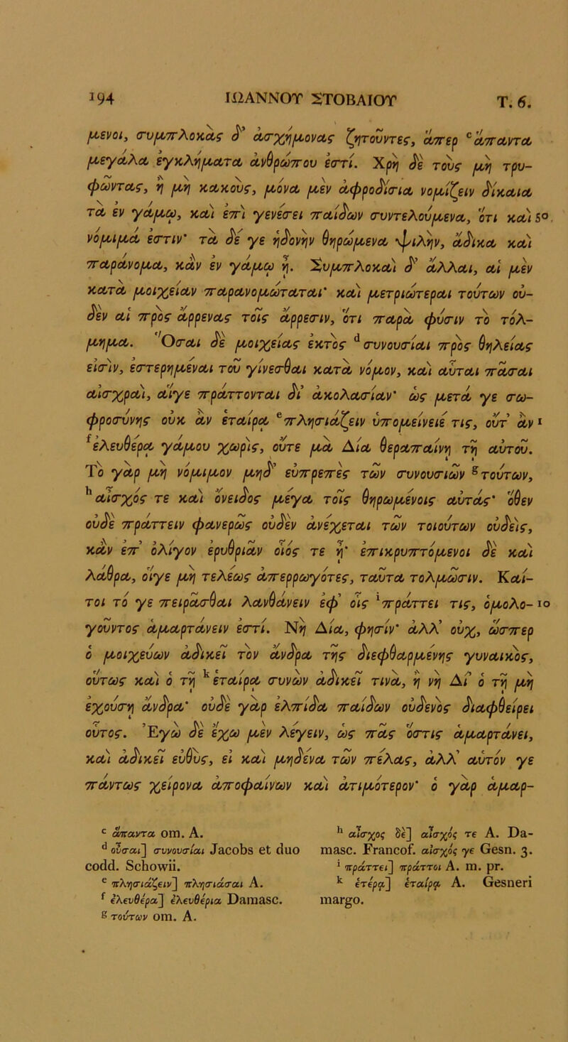 Τ. 6. ^ενοι, (τυ^ττΧο^ίΛς ^ Λθχ;η^ονΛς ζ*ιτονντε^, Λττερ ^λτϊλυτλ ^εγΛλΛ εγκλη^α,τΛ ά,νθρωττου εστί. Χρη τους /χ,η τρυ- φωντΛς, ν\ ρΜ\ ΚΛκους, ροόνΛ ράν αφρο^ίσ-ΐΛ νορζείΐ/ ^Ικλιλ ΤΛ εν γΛ[/,ω, κλ) ετη γενεσ-ει τταΐ^ων (τυντελ.ού(Α,ενΛ, οτι κλ)5°. νομ,ίΐ^Λ εστιν' τλ ^ε γε ^^ονψ ύνιρω/ι^ενα, φίλην, λ^ικλ κλ) τΓΛρΛνοροΛ, ΧΛν εν γά,ρι,ω η. Χυ(ζ.7Γλοκα) ΛλΛοοι, λΙ {Α,εν ΚΛτα, ρ/,οιχ,είΛν ττΛρα,νοροωτΛΤΛί' κλι ΐΑ,ετριωτερΛΐ τούτων ού- ^εν αΐ ττρος ΛρρενΛς τοις Λρρεσ-ίν, οτι ττοορΛ φύ<Γΐν το τόλ- μ.ηρΐΛ. 0(τα,ι ^ε ροοιχειΛς έκτος ^(τυνουτίαι ττρος ύηλείΛς εΙσΊν, ε<ττερηροεναι τόυ γινεσ-θΛι κα,τΛ νάιλον, κλι λϊιτλι τγ^λι ΛκτχρΛΐ, Λίγε ττρΛττοντΛΐ Λ’ Λκολοΐ/τίΛν' ως ρκετΛ γε (τω- φροσννης ούκ Λν ετΛίροο ^ιτλησ-ιάΖειν ύ·^ο^εινειε τις, ούτ ων» ^ελευύερΛ γά,(κου χωρίς, ούτε Δ/λ ^εροοττοοίνη τη Λυτού. Το γΛρ ρνη νοροιικον εύττρεττες των (τυνουοΊων ^τούτων, ^ Λίσ-χος τε ΚΛί ονει^ος ρκεγΛ τόϊς θηρω^ενοις ΛυτΛς’ οθεν ού^ε ττρΛττειν φΛνερως ού^εν ά,νεχετΛΐ των τοιούτων ουρείς, ΚΛν 'εττ ολίγον ερυύριΛν οιος τε η' εττικρυτΓτοιχενοι ^ε κλι λ(ίθρΛ, ο'ίγε /κη τελεως Λττερρωγότες, τλΖτλ τολ/κωοΊν. Κλι- τοι το γε ττειρΛ/τ^Λΐ λΛν^Λνειν εφ' οις ^ττρΛττει τις, οροολο- ίο γούντος Λΐ^ΛρτΛνειν ε<ττί. Αιλ, φησ-ίν' Λλλ' ούχ, ωσ-οτερ ό ριοιχεύων Λ^ικεί τον Λν^ρΛ της ^ιεφ^Λρικενης γυνΛίκος, ούτως κλι ο τη ^ ετΛίρΛ (τυνων Λ^ικεί τινΛ, η νη ΑΓ ο τη ικη εχούσ·η Λν^ρΛ' ού^ε γΛρ ελττί^Λ ττΛί^ων ού^ενος ^ΐΛφ^είρει οΰτος. ’Εγω ^ε εχω ροεν λεγειν, ως ττΛς οοΎις Λ/κΛρτοίνει, ΚΛί Λοικει ευους, ει κλι /κηόενΛ των ττελΛς, Λλλ Λυτόν γε ΤΓΛντως χείρονΛ ΛττοφΛίνων κλι Λτι/κοτερον’ ό γα,ρ Λ/κΛρ- ^ αηαντα ΟΙΏ. Α. ** αίο'χοζ δε] αίσχος τΐ Α. Οίΐ- ουσαι] συνουσίαι ^3^ο1^8 εΐ ^1αΟ ΙΏ380. ΡΓαπΟοί. αίσχος γ£ ΘβδΠ. 3· εθύ(1. δοΗολνϋ. * πράττα^ ττράττοι Α. III. ρΓ. ^ πληίπάζείν] νλησιάσαι Α. ^'^^οοίρφ Α. Θεδίίειΐ ίί 'λενβε^α] €λ€νθ€ρια 03111380. 11131^0. ε τούτων 0Π1. Α.