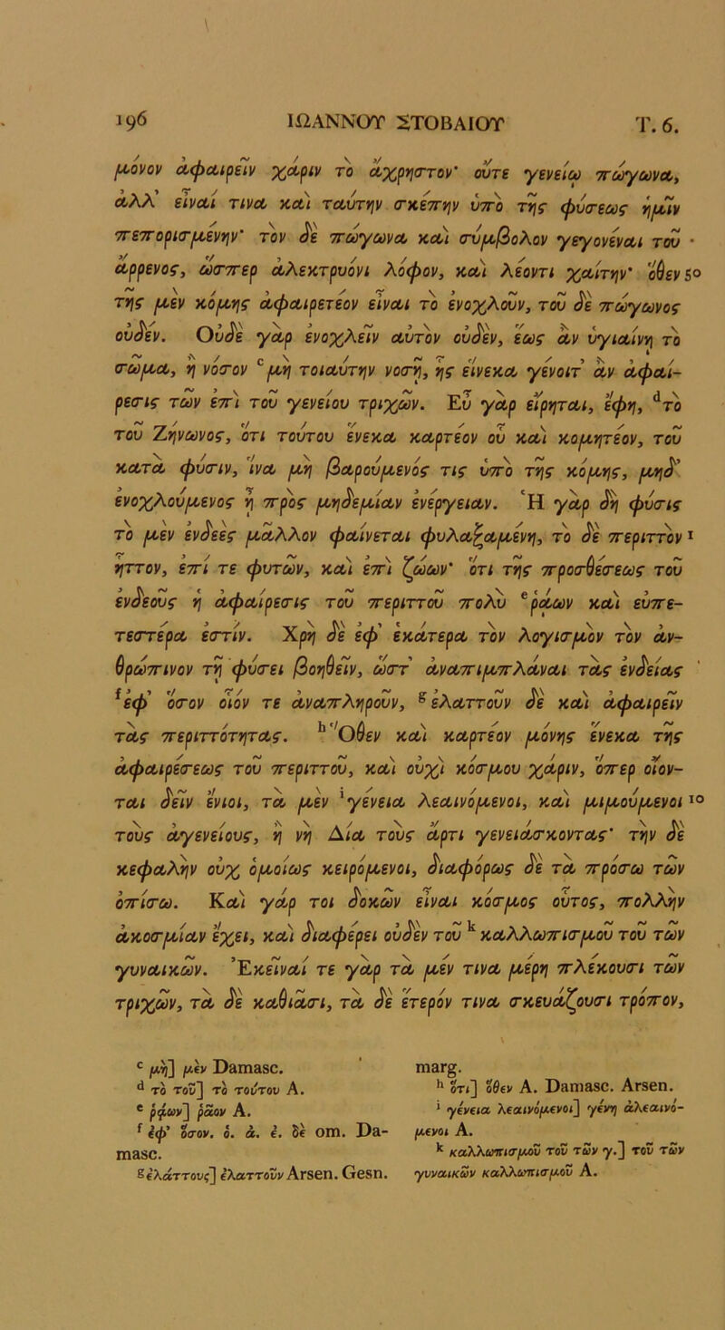 /Μονον Λφα,ίρεϊν χΛριν το ά,χρησ-τον’ ούτε γενείω ττούγωνα,, Λλλ' εΙνΛί τίνΛ κΛί ταούτψ (ΓκετΓψ υτπ) φύα-εως ττετΓορισ-ΐΑ,ενψ' τον ^ε -η-ωγωνΑ κλ\ σν^/,βολον γεγονενΑι τόΰ · Αρρενος, ωσ-τερ Λλεατρυόνι λοφον, και λεοντι χΑίτψ' ούεν&° της [Αεν κό/Αης ά,φΑίρετεον εΙνΑι το ενοχλίΖν, του ^ε ττωγωνος ου^εν. Ου^ε γΑρ ενοχλεΊν Αυτ'ον ου^εν, εως αν χτ/ιΑίνη το σ-ω^ΑΛ, η νόστον ^τοίΑυτην νοσ-η, ης είνεχΑ γενοιτ αν ΛφΑί- ρεσ-ις των ετη του γενείου τριχών. ΈΖ γλρ εϊρητΑί, εφη, ^το του Αηνωνος, οτι τουτου ενεκα καρΓεον ου κα/ χοιχητεον, του ΚΑΤΑ φυοΊν, ινΑ (Αη βΑρου/Αενός τις ύττ)) της κό/Αης, (Αη^' ενοχλούιΑενος η ττρος ΐΑη^ε/ΑΐΑν ενεργείΑν. 'Η γΑρ ^ φυσις το (Αεν εν^εες (ΑΑλλον φΑίνετΑί φυλΑ^Α/Αενη, το ^ε ττεριττον * ηττον, ετΓΐ τε φυτών, κα< ετη ζωων' οτι της ττροο'ύεσ'εως του ενδεούς η ΛφΑίρεχης του ττεριττου ττολΖ ^ρΑων κα) ευττε- τεατερΑ εστ/ν. Χρη ^ε έφ' εκάτερα τον λογκτ^ον τον άν- ύρωττινον τη φυ<τει βοη^είν, ωττ ΛνΑΤΓΐ/ΑττλΛνΑΐ τΛς εν^εΐΑς ^εφ' ο(Γον ο'ιόν τε ΛνΑ'^ληρουν, ^ ελΑττουν ^ε κα) ΑφΑίρεΙν ΤΛς ττεριττότητΑς. ^'^Οίεν κα/ κΑρτεον [Αονης ενεκα της ΑφΑίρεα-εως του ττεριττου, κα) ουχι κο(Τ(Αου χΑριν, ’οττερ οιον- τΑΐ ^είν ενιοι, τα ριεν ^γενεΐΑ λεΑίνό/Αενοι, κα) ^ιΐΑού/Αενοι τοϋ$· Αγένειους, η νη Δ/α τους άρτι γενειά/τκοντΑς' την ^ε κεφΑλην ουχ οιΑοιως κειρο/Αενοι, ^ΐΑφορως ^ε τα ττρόσ-ω των οττίτω. Κα/ γΑρ τοι ^οκων εινΑι κοατίΑος ουτος, ττολ^ν Λκοσ·(ΑίΑν ίχα, κα/ ^ΐΑφερει οΰ^εν του κΑλλωττκτίΑου του των γυνΑΐκων. ΈκεΤνα/ τε γΑρ τα ^εν τ/να ^ερη ττλεκουίΓΐ των τριχών, ΤΑ ^ε κα^ιαοί, τα <ίε ετερον τ/να (τκευάζουσ-ι τρ'οττον. ^ /*η] μ(ν Όί1ΐη380. ** τβ τοΐ!] το τούτον Α. * ραον Α. ^ 4ψ' οσον, ό. ά. ί. δί ΟΠ1. Ι)£ΐ- Π1380. ^(λάττονζ] ίλαττοϋί'ΑΓδβη. Οβδη. ιη&Γ§. Η  ·* Λ 3Γ§. ΟΤί] οθίν Α. ϋ3Π1880. ΑΓ86η. * γΐϋ€ία λίβίνόρΐίνοί] γίνΐ} άλίαινό- (ΜΙ/ΟΙ Α. καλλωοιισ/Αου του των γ.] τοΰ των γυναικών καλλωττισ/χον Α.