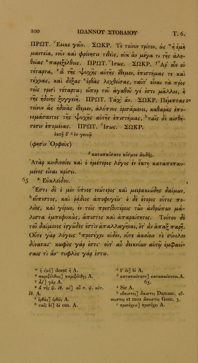 ΙΩΛΝΝΟΤ ^ΤΟΒΑΙΟΤ Τ.6. ΠΡίΙΤ. Εοίκε γουν. Ι^ίΙΚΡ. Το τοίνυν τρίτον, ως ζμϋι ^ΛντΒίΛ, νουν κλ) φρονηα-ίν τίθε)ς, ούκ αν (Α,εγα τι της αλη- θείας ^τταρεζελύοίς. ΠΡΩΤ.’''ΐ(τα5·. 2ΩΚΡ. 3^^Αρ’ ουν ού τέταρτα, ^ α της -φυχης αυτής εθε/αεν, ετηστη/αας τε κα) τεχνας, και ^ο^ας ^ορύας λεχθειιτας, τοίΖτ είναι τα ττρος τοις τριοΊ τέταρτα-, είττερ του αγα^όυ γε εαττι ρνοαλλον, η της η^ονης ξυγγενη. ΠΡΩΤ. Τάχ αν. :$ΩΚΡ. ΪΙψτττας&ο τοινυν ας η^ονας εύεριεν, αλυττους όρκται^ενοι, χαύαράς εττο- νοροασ-αντες της \Ρυχης αυτής ετηστη/αας, ^τα7ς }ε αί<τύη- σ-εσ-ιν ε7Τ0(/.ενας. ΠΡΩΤ. ’'ΐα·ως. ^ΩΚΡ. έκτρ 8* ° Ιν γενεά {φηοΊν Όρφευς) ** χαταπαιίίτατε χόσμ,ον άοι^ης. Άταρ χίν^υνευεί χα) ό η/αετερος λόγος εν εχτη χαταττετταυ- /αενος είναι χρκτει. ^5 * Εύκλ?;ίίοι». ’ , ’^Είττι ^ε ό /αεν ύπνος νεωτερος χα) /αεφαχιω^ης ^αί(Μύν, ^ άπιστος, χα) ρά^ιος αποφυγείν' ό ^ε ετερος ουτος πο- λίος, χαι γέρων, εν το7ς πρεσ-βυτεροις των ανύρωπων μ,ά- λΐ(Γτα 'ειχπεφυχως, απκττος χαι απαραίτητος. Ύουτου ^ε του ^αί/χονος εργώδες εσπιν απαλλαγηναι, οτ αν απα^ παρη. Ούτε γαρ λόγοις ^προσ-εχει οΰ^εν, ούτε αχουειν το (τυνολον ^υναται' χωφος γάρ εστι' οΰτ αυ ^ειχνυων αυτω ε/αφανί- (ταις τι αν' τυφλός γάρ εστιν. ί ίίβεδΐ ή Α. * ηαρεζελθοις^ ναρεζελθτις Α. >' αρ'] γάρ Α. * α τηζ ψ. (θ. αν} αυ τ. ψ. αντ. ίθ. Α. ® ορθάς} ορθως Α. ^ ταΐζ δε] δί Οίη. Α. ·' δ* ε’ν] δε Α. καταιιαύσατΐ} καταιαυσεται Α. 65. ® 8ίο Α. , ^ (ΰπιστος} ανίατος Ι^3Γηίΐ80, εν- ττΐΐατος βΐ ιηοχ άνειστος Οβ8Π. 3· πρόσεχειν] νροαεχα Α.