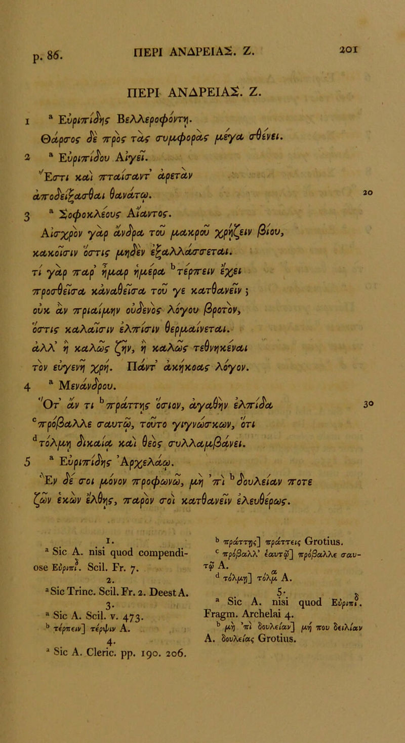 ρ. 86. ΠΕΡΙ ΑΝΔΡΕΙΑΝ. Ζ. 1 * Έ,υρί'^ί^ης Βελλεροψοντ^. θΛρ<τος ^ε ττρος τΛς (τυίΛφορΛζ ροεγΛ (τ^ενει. 2  Ευριττί^ου ΚΙγεί. ^Εστί ΧΛ/ τΓΤΛίίτΛντ ΛρετΛν Λ7Γο^εί^Λ<Γ$Λΐ ύοίνΛτω. 3 “ 'ϊ,οψοκλεους ΚίΛντος. Αίσ-χρον γαρ Λν^ρΛ του (/,Λκρου χρ^ζείν βίου, κΛκοΊίπν οοΎΐς ρ^η^εν ε^Αλλά/τιτετΛί. τί γαρ τΓΛρ η/^αρ ^ι^ερΛ ^τερττείν εχει ττροσ-^είσΌΟ κ,ΛνΛ^εΙ(ΤΛ του γε κΛτ^ΛνεΙν 5 ουχ. Λν 7ΓρΐΛίΐχ·ψ οΐ^ενοζ λόγου βρο’^ον, 'όστις κΛλοόΙσΊν ελτΓίστν ύερίΑ,ΛίνετΛί. ά,λλ’ η καλώς ζην, η καλώς τεύνηκενα,ι τον ευγενη χρη. Πάντ ακηκοας λόγον. 4 ^ Μεναν<^ρου. 'Οτ αν τι ^ττράττης οοΊον, αγαθήν ελττι^α 'ττρόβαλλε (ταυτω, τούτο γιγνωτκων, 'ότι ^τόλμ,η δίκαια και θεός σ-υλλα/αβάνει. 5 Έ.υρί'π'ί^ης Άρχελάω. '^Εν ^ε (Γοι (κόνον ττροφωνω, [λλ\ V* ^ δουλείαν ττοτε ζων εκων ελθης, τταρον (τοι κατθανείν ελευθερως. <1, 20 30 1. ® 8ίο Α. ηϊδΐ ηαοά οοιηρεικΗ- 086 Ενριιη. δοίΐ. Γγ. 7· 2. ®8ΐο Τηηο. 8οϊ1.Εγ. 2. ΒβββίΑ. 3· '■ ® 8ίο Α. 8οΐ1. V, 473· τίρΈΐΙΐ/] Τΐρφίν Α. 4· * δίο Α. Οΐβπο. ρρ. 190. 2ο6. ΊτράττΎΐς] πράττεις ΟΓΟίίΐΐδ. ^ πρόβαλλ' ί«υτ^] πρόβαλλε σαυ- , α τόλμγι] τόλμ Α. • δ * 8ιο Α. ηΪ8Ϊ 9ϋοά Εύριπι. Εγ3§ιώ. ΑτοΗβίΒΐ 4· ** μη 'π) δουλε/αι/] μη που Ιειλίαν Α. όουλείας ΟΓοΙίΐΙδ.