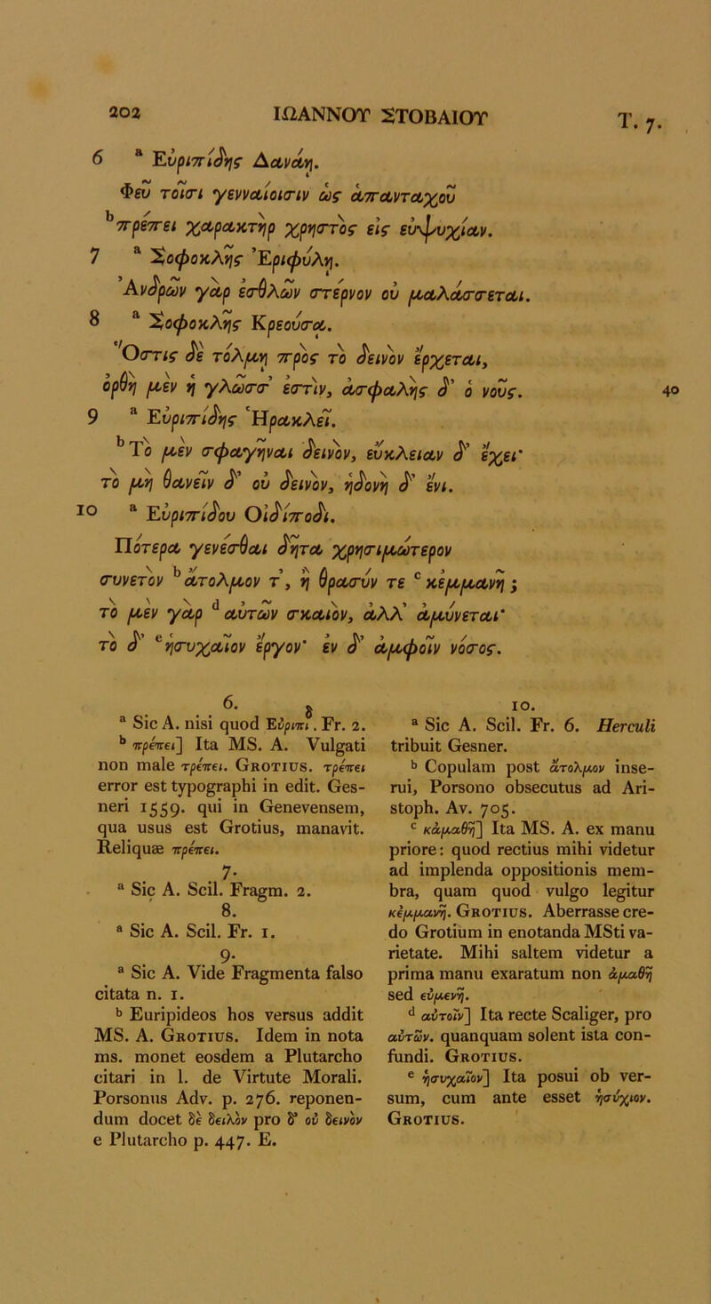 6 “ Ενρι·πι^ης ΑΛνΛη. Φευ τόϊσΊ γενναίοισΊν ως ΛττΛντΛχου ^πρίττεί χαρΛκτηρ χρηοΎος εις είτψυχίΛΐι. 7 “ 'Χοφοκλης ’Εριψυλη. Αντρων γΛρ ε<τύλων στερνόν ού ρι,Λλάβ-α-ετΛί. 8 Χοφοκλης ΚρεουιτΛ, Οστις ^ε τολρυν\ ττρος το δεινόν ερχετΛι, ορθή ριεν η γλωττ εστιν, ^φα,λης ο νονς. 9 “ Ευριττί^ης 'Άρα,κλεί. ^’Το ροεν σ-φΛγψΛΐ ^'ειν'ον, εύκλειαν εχει' το ρογ\ θανειν ^ ον ^ειν))ν, ι^^οννι ενι. “ Ευριττί^ου Οΐ^ίττο^ι. Ποτερα γενεσ-θα,ι ^υ\τλ χρ*}σ·ι/κωτερον (τυνετον ^ατολροον τ, η θρασύν τε κε^κροανη; το ροεν γαρ ^ αυτών (τκαιον, άλλ' αρουνεται’ το ^ ^ησνχαιον εργον’ εν αροφοΊν νό(Τος. Τ • 7· 40 ® 8Ϊ0 Α. ηίδί ςυοά Έΰρηιι. Ετ. 2. ’* 7τρότ€ί] Ιΐ3 Μ8. Α. νιι1§3ΐί ηοη πίδΐβ τρεττβ*. Οκοτίϋδ. τρεττί* 6ΓΓ0Γ βδΐ Ιγρο^ΓΕρΙιΐ ΐπ βάΐΐ;. Οβδ- ηβη 1559· 9^** Οβηενβηδεηι, ςυα υδϋδ βδΐ ΟΓΟίίϋδ, πίΕηΕνίΐ;. Β,βΐΐί^υ® 7Γρ«τε». , 7· “ 8ΐο Α. δοίΐ. Ργε^πι. 2. 8. * 8ίο Α. δοίΐ. Εγ. I. 9· ® 8ΐο Α. νΐάβ ΕΓΕ§ΓηβηΙ& £&1δθ οίΐΒίΕ η. I. >> Εαηρΐίίβοδ Ηοδ νβΓδυδ αάίΐΐΐ Μ8. Α. όκοτιυδ. Ιάβηι ΐη ηοΐα πίδ. ηιοηβΐ βοδάβπι & ΡΙοΙεγοΙιο είΐΕπ ΐη 1. (1β νΪΓΐαΙβ ΜογεΙϊ. ΡοΓδοηηδ Αάν. ρ. 276. Γβροηβη- (Ιαηι άοοβΐ δέ δείλβν ρΓΟ δ* ου δείνον β ΡΙιιίΕΓοΙιο ρ. 447* Ε· ΙΟ. ® 8ΐο Α. 8οΐ1. Εγ. 6. ΗεταιΙΐ ΐΓΪΙ)υΐΐ ΟβδηβΓ. >> ΟορηίΕΠί ροδί άτολμον ίηδβ- Γυΐ, ΡοΓδοηο οΙ)δβοαΙιΐδ Ε(1 Αγϊ- δΙορΗ. Αν. 705· ^ κάμαθη] ΙΐΕ Μ8. Α. βΧ ΠΙΕΠυ ρποΓβ: ςαοά Γβοΐΐϋδ ιηΐΗΐ νΐίΙβΙυΓ αά ΐπιρίεηίΐα ορροδΐΐΐοηΐδ πιεηι- 1)ΓΕ, ςυΕπι ςυοά νυ1§ο Ιε^ίΐυΓ κΐμμαιή^. Οκοτίϋδ. ΑΙίεΓΓΕδδε ΟΓε- άο (χΓοΙίυπι ΐη εηοΐΕηάΕ Μ8ΐΐ νΕ- ΓΐεΐΕΐε. ΜΐΗΐ δΕίΐεηι νΐάεΐαι ε ρήηΐΕ ηΐΕηυ εχΕΓΕίηπι ηοη άμαθη δεά €νμ€ντ^. αΰτοΓν] ΙΐΕ τεείε δοΕίΐ^εΓ, ριο αυτών. (^υΕηςαΕπι δοΐεηΐ ΐδΐΕ εοη- ήιηάΐ. Οκοτιυδ. ® ^συχαΐον] ΙΐΕ ροδϋΐ οΐϊ νεί- δυπι, εαηι Εηϋε εδδεί ίισύχιον. Οκοτίϋδ.