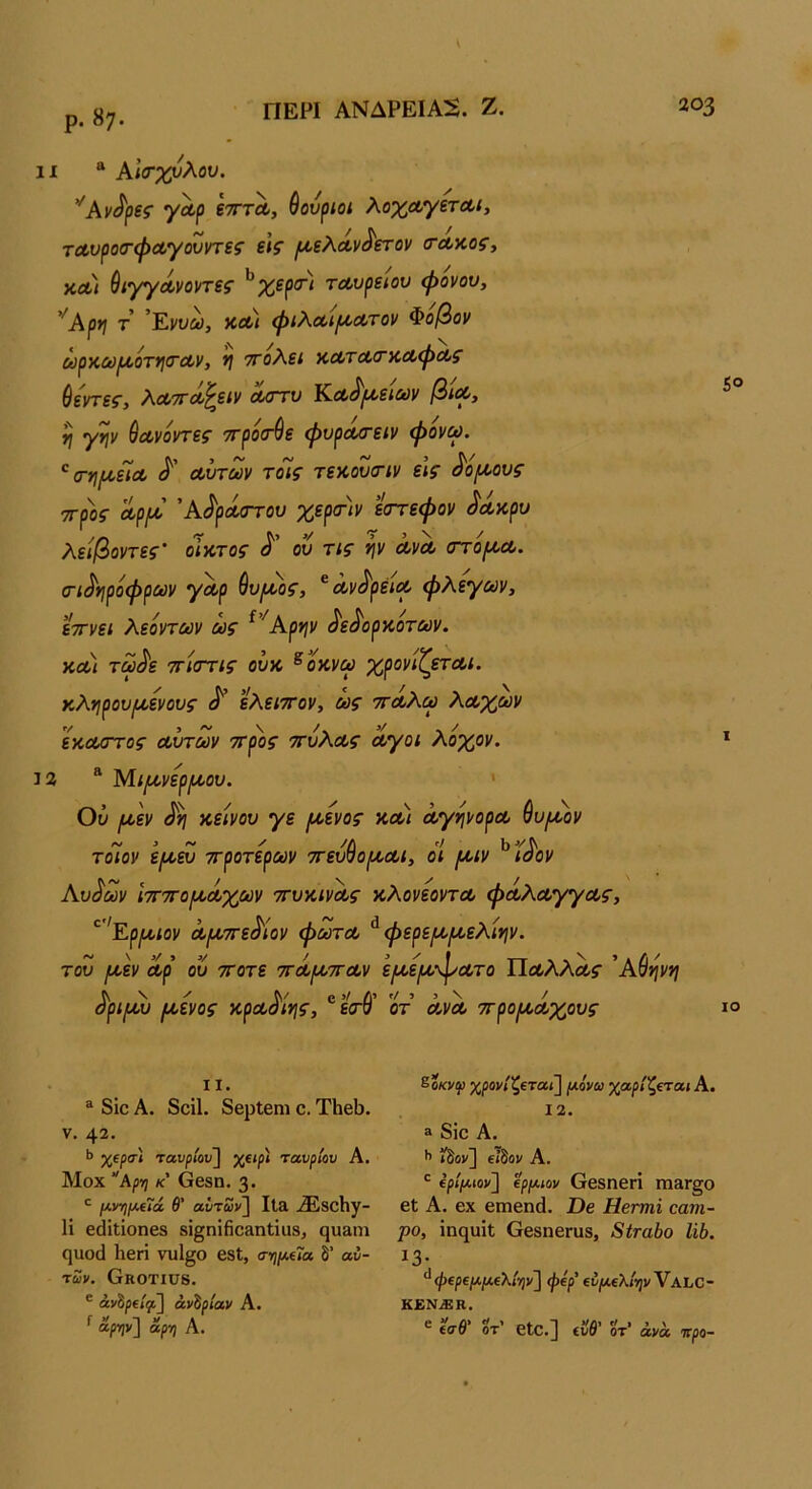 ΠΕΡΙ ΑΝΔΡΕΙΑ:^. Ζ. ρ. «7· 11 * Αΐ(τχνλου. γΛρ ετττΛ, Θουριοί λοχΛγετΛΐ, τΛυρο(τφΛγουντες ε\ζ ι^ελΛν^ετον (ΤΛΥ,ος^ χλ) ύιγγά,νοηες ^χερσ·) ταυρείου ψονου, ’^Αρη τ 'Έ.ννω, χΛι φιλαι^Λτον Φοβον ύύρΧύ)Ι/,ΟΤΪ\(ΓΛν, ΤΓΟλεί ΧΛΤΛ(ΓΧΛφΛς βεί'τεζ', ΧΛΤΓΛ^είν λούο Ιζ-Λ^ι^εΐΜν /3/λ, η γψ ύα,νόντεζ’ ττρόίτ^ε φυρα/τειν φονω. '^σ-ημ,εΪΛ Λυτών τοΊς τεχουοΊν ε\ς ^όμ,ους ττρος Λρι^ 'Α^ρΜΓτου χερ<τ)ν εστεφον ^Λχρυ λειβοντες’ όίχτος ου τις ψ ΛνΛ (ττόροΛ. οΊ^ηρόφρων γΛρ θυιχος, ^Λν^ρέΐΛ φλέγων, εττνει λεόντων ως ^''Αρψ ^ε^ορχοτων. χλ) τω^ε τΓιοΎις οΰχ ^οχνω χρονιζετΛί. χληρου^ενους ^ ελειττον, ως ττΛλω λΛχων εχΛοττος Λυτών ττρος ττύλΛς Λγοί λόχον. 13 “ Μι^νερι^οου. ' Ού ριεν χείνου γε /χενος χλ) ΛγηνορΛ θυ^ον τόίον ει^ευ ττροτερων ττευ^οι^Λΐ, όΐ /χιν ^Ιι^ον Αυ^ων ΙτΓΤΓο^Λχων ττυχινΛς χλονεοντΛ φοολΛγγΛς, ^’'Εριχ,ιον Λ[Λ7τεΜον φωτΛ ^ φερε^ροελίψ. του ι^εν Λρ ου ττοτε ττΛί^ττΛν ε[ΛεΐΑτ·^Λτο ΠΛλλΛί· 'Αύψη όριι^υ //,ενος χρΛοινις, ετσ οτ ΛνΛ ττρο^χΛχους 203 5° ΙΟ II. ® 8ΐο Α. 8ο11. 8βρ1βηι ο. ΤΗβΙ). V. 42. 1> χίρσ·ί ταιιρ/όυ] χ(^ρί ταυρίου Α. Μοχ “Αρη κ' όβδη. 3· μ,νηρι,ίΐά θ' αΙτων\ Ιΐ& .®8θΗγ- 1ί εάίΐΐοηβδ δΐ§ηΐ6θ3ηΐία8, ςυαιη (]110(1 Ηβη νυΐ^ο βδΐ, σημαία, δ’ αυ- τών. Οκοτίϋδ. ® άνίρΐίψ^ ανάριαν Α. ^ αρην] αρη Α. &οκνψ χρονίζΐταϊ] (λόνω χαρίζεται Α. 12. 3 8ίο Α. ί^ον] εΐδοι/ Α. βρίμιον^ ίρίΛίον ββδηβη Π13Γ§0 6ΐ Α. βχ βιηβηά. Όβ Ηβπηϊ οατη- ρο, ίηηυίΐ ΟβδηβΓϋδ, 8ίτα1)ο Ιώ. 13· ^ φΐρΐΙΛμ€λίην'] φερ' (νμΐλίηνΥΑΙ,Ο- ΚΕΝΜΚ. ® ΐσθ' δτ’ εΐο.^ ίΰθ’ δτ’ άνα %ρο-