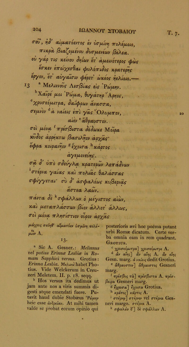 <γ«Γ, αί^Λτοεντος εν ύα-^ίντ] ττολψοιο, ΤΓίκρΛ βίΛζοριενου ^υσ·ρ^.ενεων βελεΛ. ου γΛρ τις κείνου ^ηϊων ετ Λ^κεινότερος φως ’είτκεν ετΓοιχετ^Λΐ φυλοττι^ος κρατερης εργον, οτ ΛυγΛΪα-ίν φερετ ωκ,εος ηελίοιο.— ^3 ΜεΛιννους Α.εο'βίΛς είς ^ωρινιν. ΧΛΪρε ριοι Ρωμ,Λ, βυγΛτ*ιρ ’^Αρηος, Χρυο'εορατρΛ, ^αίφρων (ίνοί(Γ(ΓΛ, (τερινον Λ ναιεις εττ'ι γα,ς ^ΟΚυιζ/ττον, Λιεν ^ αθραυστον. σ-ο) [Λονοο ^ ττρεα-βκΓτΛ ^ε^ωκε ΜοΊρΛ κ,υ^ος ά,ρρηκτω βα,σ-ιληον Λργμς' οφρΛ κοιρα,ν^ον ^ εχοισ·α>} κΛρτος Λγεροονευ^ς. (ΓΛ ^ υτΓο (τ^ευγλοο κρα,τερων λεττΛ^νων (ΓτερνΛ γαιΛς κΛί ττοΚια,ς ύαολΰίσ'σ'Λς (τφιγγετΰίΐ' (τυ ^ ΛίτφΛλεως κυβερνΛς V ~ * Λίττεα, ΛΛων. ΤΓΛντΛ ^ε ^ (τφΛλΧων ό ι^εγιστος αιών, κΛι ροετΛττΧα/Γσ'ων βιον λΧΧοτ ά,ΚΚως, (Γοι ριονφ ττΑησΊστίον ούρον ΛρχΛς Τ. 7. μ-άχους σΐνηθ αίματοΐν υσμ.1ιη\ ιτολε- μιον Λ, ΐ3· ® 8ΐο Α. ΟβδηβΓ.: ΜβΙίηηη3 νβΐ ροϋιΐ8 ΕήηπΰΕ Εε$Μ<Ε ΐη Κο- Ίπατη 8αρρΗίά νβτ8η$. ΟΓοίΐυδ : Εήηηα Ε6$1ΐα. Μελ<νω ΗαϋεΙ ΡΗο- ΐΐιΐδ. νίάβ ^νβΙοΙίβΓίιιη ίη θΓβα- ζβπ Μβίβίετη. II. ρ. 18. 8β(}(^. Ηο8 νβΓ8ϋ8 ΐΐ£1 (1βάίπΐ118 111 33ΓΠ ΗπΙβ ηο8 & νϊπ8 δΐιιηιηίδ (1ί- §ε8ΐί αίςυβ εηαβηιίαΐΐ ίαεΓε. Ρυ- Ιίΐνΐΐ Η&υά (ΙαΒίε 8ΐο58βυ8 'Ϋάμψ Ηείε ε88ε άνδ^ε/αν. Αί ηιΐΗΐ Ι&ηιεη νιιίείο 86 ρΓοΙιαΙ εοηιιη ορΐηΐο (^ιπ ρ08ΐ6ΓΪ0ΓΪ8 3ενί Ηοο ροέπι& ριιΐ3ηΙ υΛί Κοηΐ3Β (ΠοίΐΐιίΓη. ΟεπΙε νει- Ι)α οηιηϊ& εαιη ΐη τεπι ηυ»(ΐΓ3ηϋ. (τΗ0ΤΙϋ8. ' χρυσ·(όμιτροί] χρνα-ΐόμιτρί Α. ν*ΐΑ V Λ 4ν αν α(1;<^ αν αί>)ί Α. αν αης Οεβη. πΐ3Γ§. άνα/είίίΙειϋΐΟΓοίΐυδ. ' αθρανα·το>] αθρανζττος Οεβηεη ηι&Γ^. ^ Ίτρίσβυς τά] ΐίρίίτβιστα, Α. κρίσ- β€ΐρα Οεδηεπ ηΐίΐΓΒ;. 8 εχοιίίτα] εχοίσα ΟΓΟίΐυδ. κράτος] κάρτας Α. ' (ττίρνφ] στίρνον νεί στέρνα 6εδ- ηεπΐ πιαΓ§ο. στίρνα, Α. σφαλων δ’] δε σφάλλαν Α.