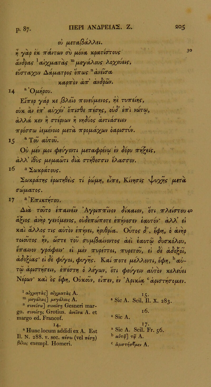 30 ρ. 87- ου ι^,ετΰοβΛλλεί. η γαρ εκ '^ά,ηων <τϋ /κονα, κροοτίστους Λν^ρΛς ^αΙχ/κΛτΛς ^ [κεγΛλους λοχευεις, ^στα,χυν ^Λίκουτρος 'όττως άνεΤιΤΛ καρτ^ον Λ7Γ Λν^ρων. 14 “ ου. ΈΛττερ γοίρ κε βλείο ττοηυ^ενος, ηε τυττειι^ς, ουκ Λν ετΓ αυχεν οττισνε ττεσ-ψ, ουα εττι νωτω, ΛλλΛ κεν η (Γτερνων η νη^υος ΛντίΛίτειεν / ι ' V / ί / 7τρο(Τ(τω ιε[κενοιο ρ/,ετα, ττροι^α-χων οΛρίστυν. 15 ^ Του α,ύτου. Ου ρκεν /κοι φευγονη {κεταφρενω εν ^όρυ ττν^εις^ Λλλ' Ι&υς (κει^οΛωτί ^ιλ στηύεσ-σΊν εΧα/ΤίΤον. ι6 3 Χακροίτουζ-. ΧωκρΛτηζ· ερΰύτηύε)ς τΐ ρω/κη, είττε, Κίνηίης ψυχής ριετΛ / τω[^ατος. 17 ^’Εττίκτητου. ΔίΛ τούτο ετΓουινείν 'ΡαγριτΓτηνον δίκαιον, οτι 7Γλεί<ττουΑ° Λ^ιος ανηρ Ύενόριενος, ου^εττωττοτε εττψεσ-εν εα,υτόν' Λλλ’ ε; ΚΛί Αλλος τις Λυτόν εττ^νε/, ηρυθρίΑ. Ούτος εφη, ο Λν^ρ τοιουτος ψ, ώστε του (τυικβΛίνοντος Λει εΛυτω ^υο'κόλου, ετΓΑίνον γρΑφειν' ει ροεν ττυρεττοι, ττυρετου, εΐ ^ε Λ^ο^οί, Λ^ο^ΐΑς’ ει Λ φύγοι, φυγής. Κλ/ ττοτε (κελλοντι, εφ*ι, ^ Λυ- τω Αριστητειν, εττεστη ο λεγων, ’ότι φευγειν Λυτόν κελεύει Νερών και ος εφη, Ουκουν, είττεν, εν ΆρικίΛ *^Λριστησ·ο^εν. ' αΙχμ-ητας] αίχματάς Α. ^ μ€γάλως'\ μΐγάλους Α.  α~υν(ίσω] συνοίσ·^ Οβδηβή ΓΠ&Γ- ξΟ. συνοίσΎΐς ΟγοΙΪ118. βνίΓιτα Α. βΐ ιη&Γ§ο β(1. Ρναηοοί. ΐ4· ® Ηιιηο Ιοοαηι Ε^άΐάΐ βχ Α. ΕδΙ II. Ν. 288. V. 8βΟ. ΙΤίΟ-Οί (νβΐ 7Γ€σΐ)) ^£λοί εχβιηρί. ΗοΓηβή. . ^5· ® 8ιο Α. δϋίΐ. II. X. 283. ι6. ® 8ίο Α. ΐ7· « 8ίο Α. 8οί1. Ργ. 56. ^ αντ^~\ τφ Α. άριστ-ηα^μο/ Α.