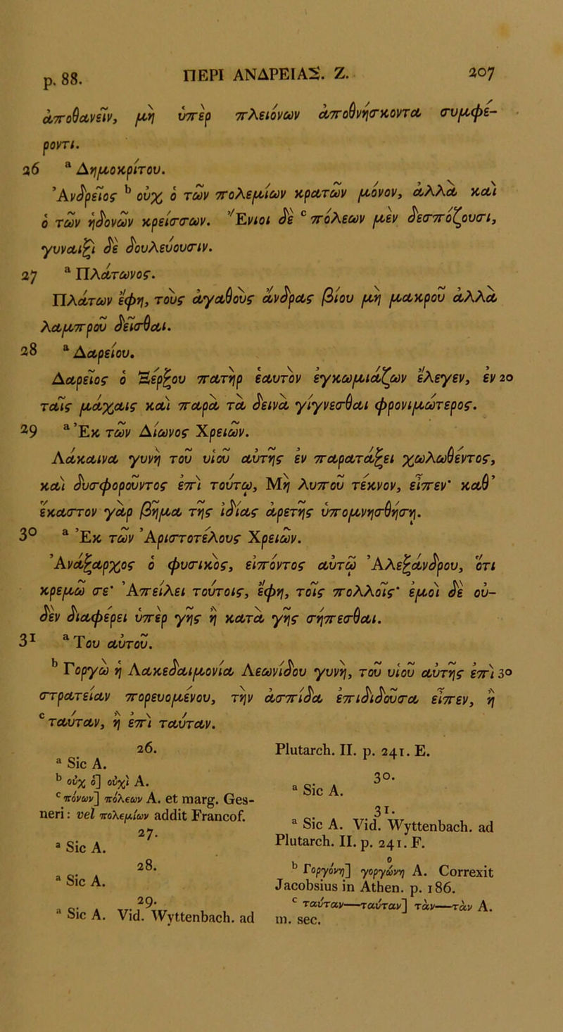 ρ. 88. ΠΕΡΙ ΑΝΔΡΕΙΑΝ. Ζ. ϋο; Λττο^ΛνΓιν, {ΐη νττερ ττλειονων ΛΤΓοθννιιταοντΛ (τυ/^φε- ■ ροντί. 26 ® Αί}/Λθκρίτου. ’Αν^ρε/οί ^ ο τύύν '^ολε^ΐΰύν αρΛΤΰύν ^ονον, ΛλλΛ υ,λι ο τοΰν *ι^ονύύν κρεί(Γ(Γΰύν· ^Έ,νιοι ^ε τΓολ,εΰύν ^εν ^είτ'^ο^ονο'ΐ^ γυνΛίζι ^ε ^ουλενουσΊν. 37 ^ ΠλΛτωνος. ΏλΛτων εφη, τους Λγαύους Λν^ρΛς βίου (Λν\ ^Λκρου Λλλα λα,Ι/,ττρου ^είσ^Λΐ. 38 * Αα,ρείου. Αχρείος ο Ηερ^ου ττΛτηρ εα,υ-πιν εγ^ωι^κίζων ελεγεν, εν2ο τοΓις ι/.ΰίχΛΐς κλ) ττΛρΛ τλ ^εινΛ γίγνεσ-ύοοι φρονί(^ωτερος. ^9 ^ Έκ των Αίωνος Χρειών. ΑΛΚΛίνΛ γυνή του υΙω Λυτής εν τΓΛρΛτοίζει χωλωύεντος, χ,λ) ^υσ-φορουντος εττ) τουτω, λυττου τεκνον, είττεν' καθ’ εκαιττον γΛρ βγι/ΛΛ της ι^ΐΛς ά,ρετης ύπΌ^νηο·ύη<Γη. 3° * ’Εκ των ’Αριστοτελους Χρειών. ’ΑνΛ^Λρχος ο φυτικός, ειττόντος Λυτω ’Αλε^α,ν^ρου, οτι κρε/κω τε' 'Αττείλει τούτοις, εφη, τοίς ττολλοΐίς' ’ε[Α.οι ^ε ου- ^εν ^ΐΛφερει ύττερ γης η κλτλ γης τηττετ^Λΐ. 3^ ^Του Λυτου. ** Γορ^ίϋ η ΑΛκε^Λΐ^ονίΛ Αεωνί^ου γυνή, του υιου Λυτής ετη3° στρΛτειΛν ττορευο/κενου, την Λσ-ττί^Λ εττι^ι^^τΛ είττεν, η ^τΛυτΛν, η εττ) τΛυτΛν. 20. ® 8ΐο Α. ονχ ό] ούχί Α. 'ιτονων] ττολβων Α. βϋ ΐηαΓ^. 6β8- ηβπ: νβΐ πολείΛίων ίκΐάΐΐ; Επ^ηοοί. 27. * δΐο Α. 28. * 8ίο Α. 29. “ 8ίο Α. νΐά. ^ννΐΐβηΙ)!ΐοΗ. αά ΡΙυΙαΓοΗ. II. ρ. 241. Ε. 3ο· “ 8ΐο Α. 3ΐ· ^ 8ίο Α. νΐά. ΊνγΐίβηΙϊαοΗ, αύ ΡΙϋΙαΓοΙι. II. ρ, 241. Ρ. Γοργόν-η] γοργωνη Α. ΟοΓΓβχίΐ ^Η^οι)8^υ8 ίη ΑΐΗεη. ρ. ι86. *■ '*·®ιίταν—-ται/ταν^ τάν—τ«ν Α. ιη. 860.