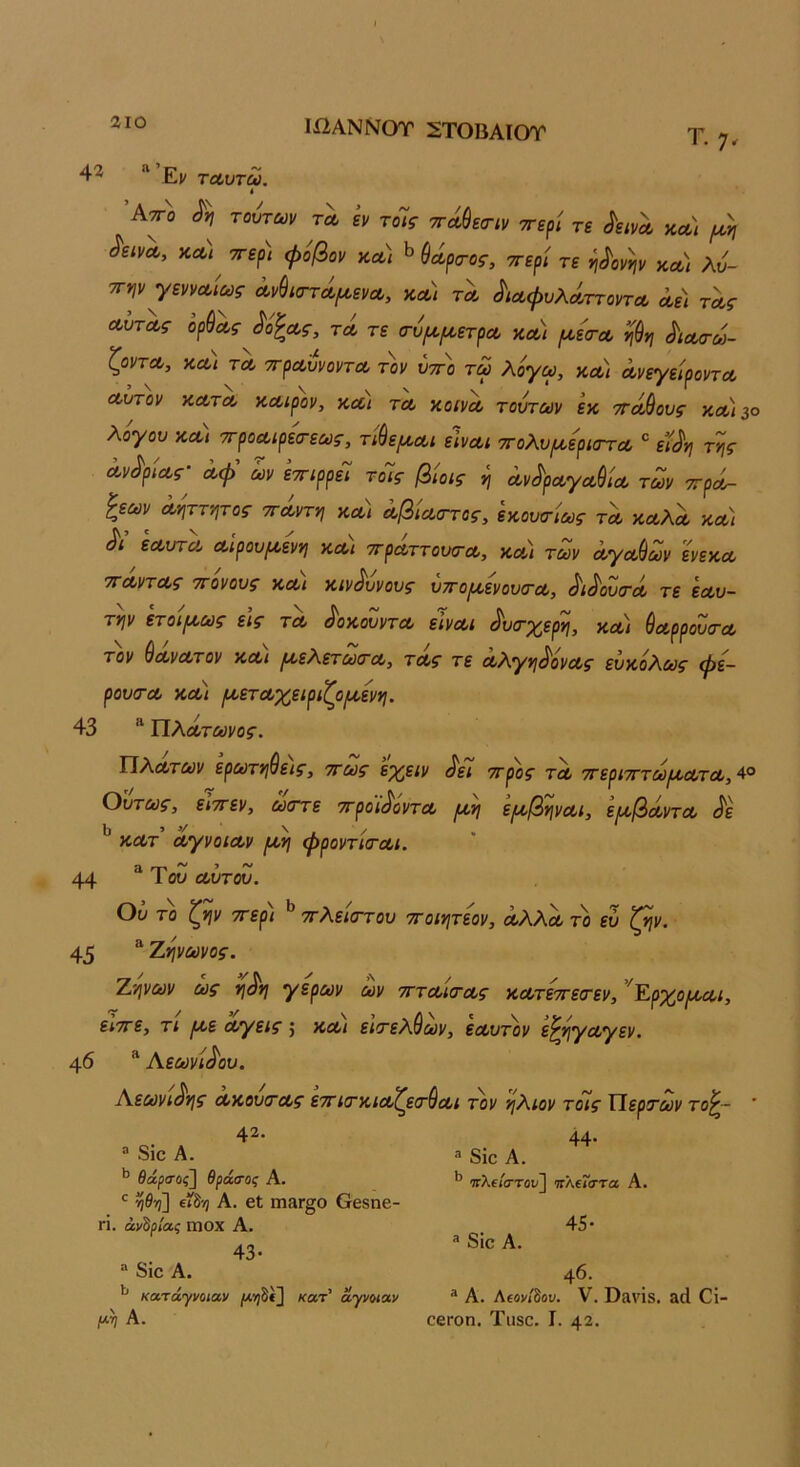 1ΩΑΝΝΟΤ ΣΤΟΒΑΙΟΥ Τ'· 7* 4^ “Εν τΛυτω. ί ’Κτγ'ο τούτων τλ εν τοΊς ττά^εο-ιν ττερί τε ^εινΛ κου\ ι^ύη ^εινα, ττερ) φύβον κλ) ^θοίρα-ος, ττερΐ τε η^ονψ κλ) λύ- τΓψγεννοοίως Λνύκττά,^ενΛ, κλ) τλ ^ΐΛφυλά,ττοντΛ α,ε) τΛς ΛυτΛς ορθας ^όζα,ς, τλ τε (τύμ^ετρΛ χλ) (Λεσ-Λ ν\^ν\ ^ΐΛσω- ζοντΛ, κλ\ τλ ττρΛυνοντΛ τον ύτΓ^ο τω λόγω, χλ) ΛνεγείροντΛ Λυτόν ΧΛΤΛ χΛιρον, ΧΛΐ ΤΛ χοίνΛ τούτων εχ τΓοώους χλ)3ο λόγου χλ) ττροΛίρεσ-εως, τίύεμΛΐ εΙνΛΐ τΓολυ{Λ0ρίσΎΛ ' εί^γι της Λν<^ρ0Λς· Λφ’ ων εττιρρεΊ τοΊς βίοις η ΛνύρΛγΛύΐΛ των ττροί- ξεων Ληττητος τΓΛντη χλ) ΛβίΛστος, εχουσίως τλ ΧΛλα, χλ) Λ εΛυτΛ Λίρουμ,ενη χλ) ττρΛττουσ-Λ, χλ) των ΛγΛ&ων ενεχΛ τΓΛντΛς ττονους χλι χιν^υνους υττο^ενουίΤΛ, ^ι^ουτΛ τε εΛυ- την ετοιρίως εις τλ ^οχουντΛ εΙνΛΐ ^υιτχ^ερη, χλ) ^ΛρροΖ(ΓΛ τον ^ΛνΛτον χΛι [ΛελετωιτΛ, τΛς τε Λλγη^ονΛς εύχόλως φε- ρου(ΓΛ χλ) (χετΛχειριζρ(Λενη. 43 “ ΤίλΛτωνος. ΤίλΛτων ερωτηθεις, ττως εχειν ^ει ττ^ος τλ ττεριτττωίΛΛΤΛ,^^ Ούτως, είττεν, ώστε ττρο'ΐ^όντΛ ρ/,η ειχβηνΛΐ, εαβΰίντΛ ^ε 13 > ^ , / . ΧΛΤ ΛγνΟΙΛν (Α^η φρονΤΚΓΛΙ. 44 ιου €ΐυτον. Ου το ζην ττερι ττλεκττου ττοιητεον, ΛλλΛτο εύ ζην. 45 ^Ζήνωνος. Ζήνων ως η^η γέρων ων τττΛίτΛς χΛτεττείτεν, 'Έ-ρχοροΛί, ειττε, τι ριε Λγεις 5 χλι ειτελύων, εΛυτόν ε^ηγΛγεν. 40 “ Αεωνι^ου. Αεωνι^ης ΛχουοτΛς εττιο'χίΛζεα'θΛΐ τον ήλιον τοις Περτων το^- ' 42. ® 8ίο Α. θάρσ-ος] θράσος Α. νΐθ-η] ΐί^-η Α. 61 Π18Γ§0 6β8ηβ- η. ανάριας ωοχ Α. 43· “ 8ίο Α. κατάγι/οιαν |ΐ*>;δ€3 άγνοιαν Α. 44· ® 8ίο Α. Ίίλ€ιστού] πλΐΐστα Α. * 8ίο Α. 45 · 46. ® Α. Λ£ον/δου. V. Βίΐνΐδ. αά Οί- οβΓοη. Τιΐ80. I. 42.