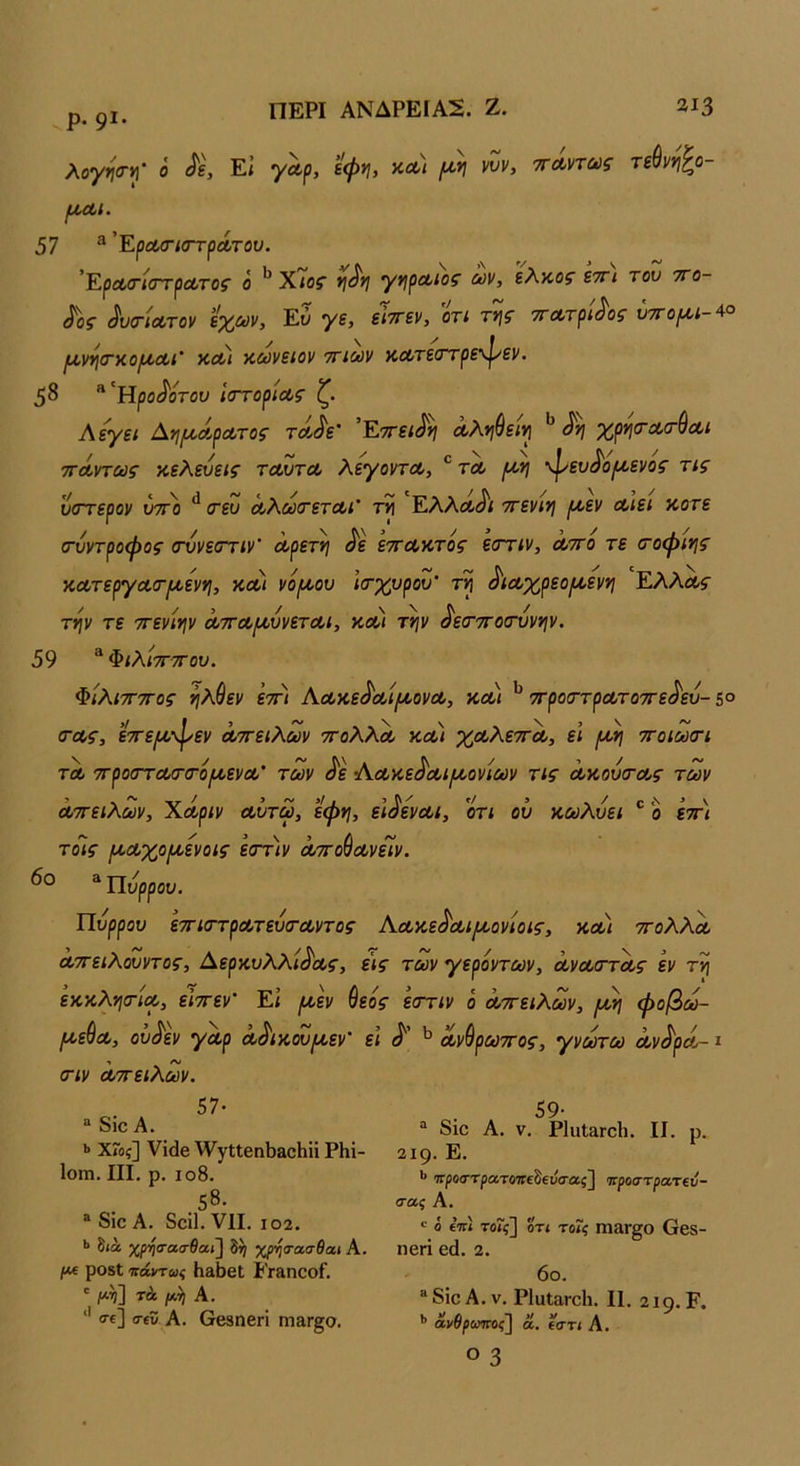 ρ. 91. λογηαη^' ό Εί εφνι, κΛ/ //·>; ννν, ττΛντως τί^νν\^ο- ΙΑ,ΛΙ. 57 ^ 'ΕρΛΟΊστρΛτου. ’ΕρΛίτίαΎρΛτοζ ο ΧίΟΓ *Ι^*Ι Ύ^ρΛίος ων, ελκοί εττί του ττο- ^οζ ^υ(ΓΐΛτον εχούν, Εύ γε, είττεν, οτί τν\ς τΓΆ,τρί^οζ υτΓορΐί-^° ΙΑ,νγιτκο^Λΐ' κΛ/ κωνειον ττιοον αΛτε(ττρε\γεν. 58 “'Ηρο^οΓου ιστορίας ζ. Λεγει Αηι^άρατος τα^ε' Εττει^νι αΚν^ειν[ χρι^τατύαι ττάντως κελεύεις ταυτα λεγοντα, ® τα ρον\ φευ^ορ/,ενος τις ύστερον υττο τευ αλούτεται' τν\ Ελλα^ι ττενινι ρ^εν αιει κοτε (σύντροφος (τύνεστιν’ αρετή ^ε εττακτος εστιν, αττο τε σΌφιης κατεργασ-ραεννι, κοοί νοραου ιτχυρου' ^ιαχρεοροενη Ελλάς την τε ττενιην ατταριύνεται, κ,οοι την ^εο’ττοσ'ύνην, 59 “ ΦιλίτΓΤΓου. ΦίλιτΓΤΓος ηλύεν 'εττι Αακε^αίραονα, κοοι ^ στροσ^τρατοστε^εύ- 5° (τας, εττερο-φεν αττειλων τολλα και χαλεττα, ει /αη ττοιωστ τα στροστασ-ίτοραενα’ των ^ε Αακε^αιραονίων τις ακούσ-ας των αττειλων, Χάριν αύτω, εφη, ει^εναι, οτι οΰ κωλύει ® ο εττ) τοις ρχαχοραενοις εστιν αττο^ανείν. ^Ώύρρου. Πυρρου εττισ-τρατεύσ-αντος Κακε^αιραονίοις, και ττολλα αττειλουντος, Δερκυλλ/ί^Λί·, εις των γερόντων, αναττας εν τη εκκλησ-ία, εϊττεν’ Εί ρ^εν θεός εστιν ο αττειλων, ραη φοβω- ραε^α, ου^εν γαρ α^ικουραεν' ει ανύρωττος, γνωτω αν^ρά-1 στν αττειλων. 57· “ δΐο Α. »· ΧΓοξ] νΐάβ ^νγΐΐβηΙ)αο1ιϋ ΡΗΐ- ΙοίΏ. III, ρ, ιο8. .58. ® δΐο Α. δοϊΐ. VII. 102. ·> διά χρ·ί)σασ6α.ι] δ^ χρηα-ασθαι Α. Ι*( ρ08ΐ πάντως ΗαϋβΙ ί’Γ&ηΟοΓ. ' τά μ,η Α. '' σε] σεϊί Α. 6β3ηβΠ ηΠ8,Γ§0. 59· “ δΐο Α. V. ΡΙϋΙ&ΓοΙι. II. ρ. 219. Ε. τΓροστρατοτΓεδειίσας] προστρα,τΐν- σας Α. « ό ε’τΓΐ τοΐς] ΟΤΙ το7ς ηΐ»Γ§0 Οβδ- ηθή εά. 2. 6ο. ®δΐοΑ. V. ΡΙαΙαΓοΙι. II. 219. Ε. *> άνθροιίπος'] ά, εστι Α. Ο 3