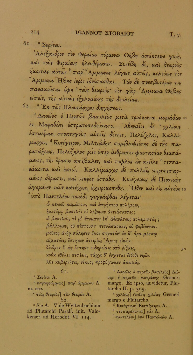 Ιί2ΑΝΝ0Τ 2Τ0ΒΑΙ0Τ αΐ4 Τ. η. “ Χερψου. Αλε^Λν^ρον τον ΦερΛίαν τνρΛννον &ηβη Λττεκτεινε γννη, κλ) τοίς ΦερΛίουξ- ^λευύίρωσ-εν. Χυνε'βη ^ε, κ^/ θεωρούς ηκοντΛς οώτων ^'παρ Κμ,^ωνος λεγειν Λΐηοις, κελεύειν τοι/ Α^^ωνα, αβης ιερόν ι^ρυ^Λο'θοίί. Των ^ε ττρετβντερων τις 7ΓΛρΛκον<Γαι εψη τους θεωρούς τον γαρ ’^ΑΐΑ,μ,ωνοο θί^βης εΐ'η-είν, τγ\ς Λυτ^ς ε^ελο/νοεννις ττις ^ουλε'κχ,ς. ΥίΧοντΛρ'χ^ου ^ινιγί^ίτεων, Αωρειος ο Περιτων βοοτιλευς ρίετΛ τριά,κοντΛ ι^,υρίΛ^ων ιο εν Μα,ρα,θωνι έστρατοττε^εύσ-Λτο. ΆθψαΊοι ^ε χιλίους εττεμ,-^Λν, ΟΎρατνιγους αίτοΊς Κοντές, Πολυζηλον, Κοολλί- ^Λχον, Κυνεγειρον, ΜιΛτίοο^^ί^ν' (τυ^βλνιθεκΓνις ^'ε τνις τγλ- ρΛΤΛ^εως, ΤΙοΛυζνιλος ^εν υττερ οονθρωττον φωντοοτίΛν θεαυτΛ- Ι^ενος, τψ οραοΊν Λττεβα,λεν, κλϊ τυφ^^ος ων Λνείλε ®τεσ·(ΓΛ- ρΛκοντΛ κΛί οκτώ. Κ.Λλλι^Λχος ^ε ττολλοΊς ττερίττεττοορ- (κενος ^όρα,σ-ιν, κλι νεκρός είΓτΛθη. Κυνεγειρος <^ε ΠερσΊκψ Λγο/κενην νοούν ΚΛτεχων, εχειροκοττηθη. '^Οθεν κλ\ εις οούτους ζο ^ ύτΓο Ποοντελεου τοίοο^ε γεγρόίφθοί,ι λεγετΛΓ ώ χενεοϋ χαμάχοιο, καί) άπρηχτου ττολεμοιο, ήμετερω βοίΟΊλψ τΐ λεξομεν άντίΆΤοιντες; ω βοί(ηλεϋ, τΐ μ’ επεμτες επ’ άύανάτους πολεμίττάς; βάλλομεν, ού ττίπτουτί τιτρώσχομεν, ού φοβεονται. μοΰνος άνης α·ύλΥ}(Γεν ολον στραιτόν’ εν δ’ αρα μέσσαρ οίΐμοίτόεις εττηχεν άτειρεος ’Άρεος εΙχών. 8εν8ρον δ’ ώς εστγ^χε σι^νιρείαις ύττό ρ'ιζοίΐς, χούχ εθελεί -τετεειν, τάχα δ’ ερχεται ενδοθι νηων. λϋε χυβερνψα, νεχυος προφύγωμεν άπειλάς. 30 6ι. “ ΣερΙνον Α. *’ 'πα.ρα,'γράμμίύς] ιταρ' αμμωνοζ Α. ηΐ. 860. ' τους θεωρους'\ των θεωρων Α. 02. “ 8ΐο Α. νίάβ Λν3ΓΐΙθηΙ)»ο1ιΐϋηι αά Ρ1υΐ3Γθ1ιΐ Ρ3Γα11. ΐηίΐ. Υαίο- 1<6η®Γ. πά Ηθγο(]οΙ. VI. 114. Ααρε7ος ο ιιερσων βακηλευς] Αά- της ό ηιερσων σατράνης ΟεδΙΙβΓΙ ηιεΓ§ο. Εχ ΐρ80, ιιΐ νΐ(]6ίυΓ, Ρΐιι- ΐ3Γθΐίο II. ρ. 305. χίλ/ουί] εννάκις χίλίους θ68ηβΓΪ ιηαΓ^ο β ΡΙαΙαΓοΗο. Κυνεγειρον] Κυναίγειρον Α. ® τεσσαράκοντα\ μεν Α. ^ Ίία,ντεΧεου] ΰη Παντελείον Α.