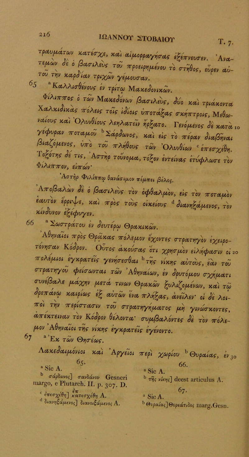 3ι6 Ιί2ΑΝΝθΤ ^ΤΟΒΛΙΟΤ Τ. 7. τ^αυ^ατων^ ΚΛτί<τχε, κα\ Λΐ^ορραγηο-ας έ^Βττνίυσ-εκ Άνα- του τψ ΚΛράίΛν τριχών γψουτΛν. ^5 ’^ Καλλισ-^ενους εν τρίτω Μα,κε^ονικων. φίλιί ΜΛκΑω, βαο-,λάί, /ώ χλ\ τρ,άχο,τ» \ο.λκώ,χ^; τοΤί ;Λο,ί ™,ντρο,Γ. Μίί«- ►«.-01-Γ χα', λί,λ,ίΓώ η,ίμι,ο; ίέ 7Γ.™^»ί '>5ίίρ4,Μί, καϊ «V „μ, ^ΜβψΛ, αμψΒ,κ. ί,^ο ™ ^Λ,'ί«« τΖ, ΌλνΜα,, “£^£α·χί1,. Γο^οτ,!· ίι Τίί, Ά,ττφ τΛο^α. ίτύφλ^ι τ,ν ΦιλιτΓ-πον, ειττων' Αστηρ Φ<λ/ππω ^Άνάσίμ,ον πψ-κει βέλος. ■Α·π,β^μ, ίί ί μ ίφί.,χμ_ έρρψ, '*Α«,ίν£«ί.™ κιναυνον ε^εψυγεν. 66 ΧωοΎρΛτου εν ^ευτερω ΘρΛκικων. Άύψι^Ίοι ^ρ)>, Θρ^^α, ^ίλε^^ον ίχοντες ^τρωτ^γον έχειρο- τονησ-α,ν Κούρον. Ούτος Λκουσ-Λς οτι χρητι^ον εΙληφΛίτιν οΐ 2ο ττολεΐΑ,ιοι εγκρΛτεΊς γενηοτε(Γ&Λΐ ^ης- νίκης αϊτούς, εαν τω (ΓτρΛτηγοΖ φείο-ωνται των ^Αθηναίων, εν ^ρυτίροου τχψατι σ-ννεβαλε (Α.άχψ ^ετά τιναν Θρακαν ζολιζοροεναν, κα) τω ^ρεπάν^ω καιρίως ε^ αΐτων ϊνα ττληζας, ανεΊλεν' οι Μ λο!- ΤΓ^ την ττερίστατιν τοί ατρατηγίΙ^ατος γινωτκοντες, Λττεκτειναν τ)>ν Κούρον ^ελοντα' τυιαβαλοντες <^ε τον ττόλε- Ι^ον Αθηναίοι της νίκης εγκρατείς εγενοντο. ^7 ^ Εκ ταν Θητεως. Αακε^αψ'ονιοι και ΆργεΊοι ττερ) χωρίου ^ Θυραίας, ^ν^ο 65.  ί510 Α. ^ σα^δωνος] σανδάνοκ ΟεδηβΓΪ ΠΙΒΓ^Ο, β ΡΙιιΐ&ΓοΙι, II. ρ. 307. ϋ. ίτΓβσχίίν;] κατΐσχίθ-η Α. ^ιανηζαμα/ος^ ^ίανοιζάμενας Α. 66. ® 8ίο Α. τ^ς νίκης] ιίεβδί ΗΓΐίουΙυδ Α. 6;. ® διε Α. θνρα,ίας]θνρ(άτίξος ΠΙΗΓ^τ.Οεδη.