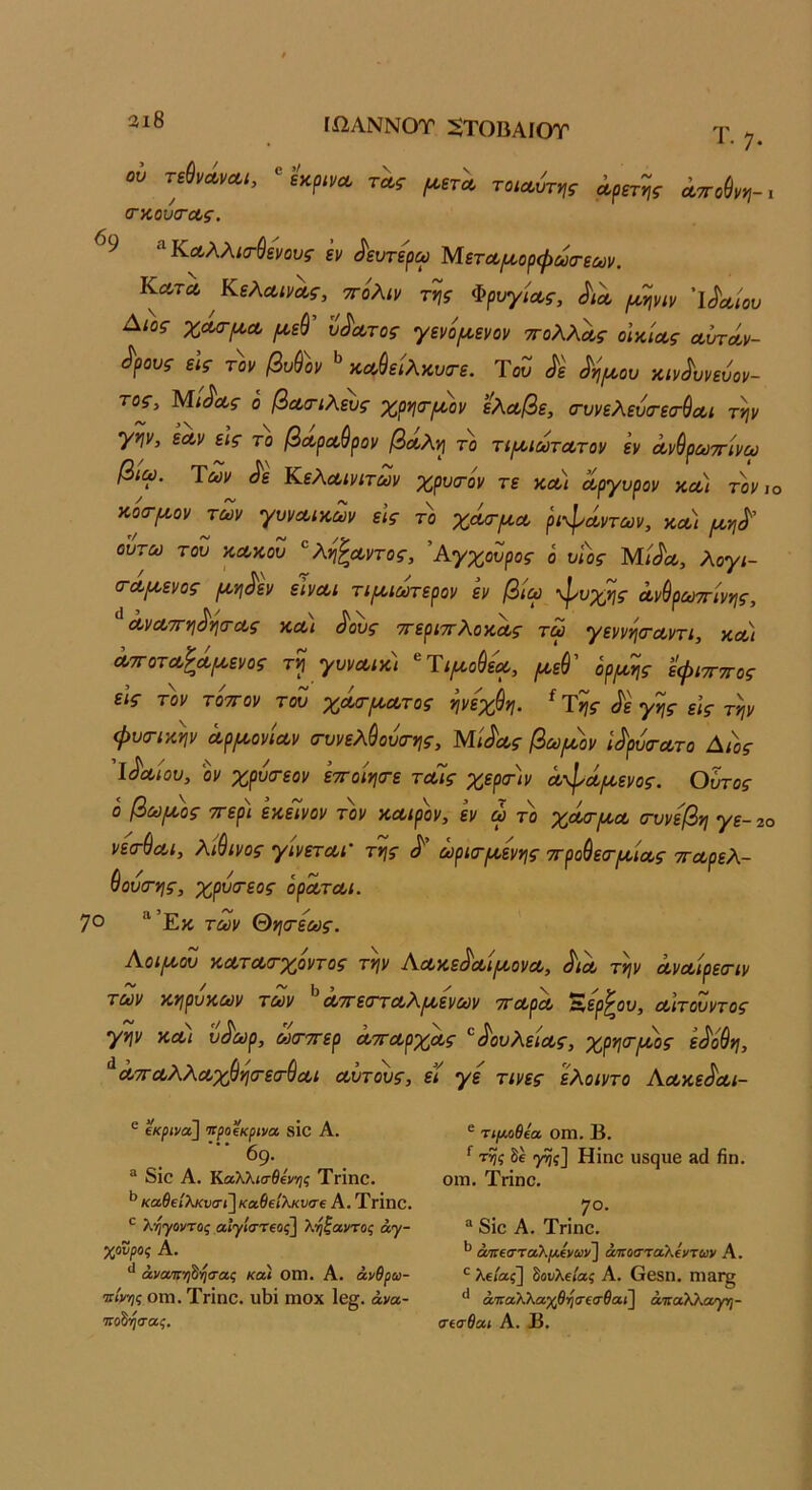 3ι8 ΙΩΑΝΝΟΤ :§ΤΟΒΑΙθΤ Τ·7. ου τώνΛνΛΐ, τΛς [α,βτλ τοια,υττ^ς αρετής αττοΟνη-ι (Γκουσ-ας. ^9 ^Καλλισ-θε'νους έν ^ευτερω Μετα,^ορφωσ-εΜν. Κατα ^Κελαινας, ττόλιν της Φρυγίας, Λλ ιαψιν 'ΐ(^αίου Αιος χΛσ-ρια ^εύ ύπατος γενό/αενον ττολλας οικίας αυτάν- δρους είς τον βυ&ον καύείλκυο-ε. ΎοΖ δε δη^κου κινδυνεύον- τος, Μίδας ο βαοΊλευς χρησ-ρδον ελαβε, (τυνελευσ-εσ-^αι την γην, εαν εις το βαραύρον βαλη το τΐ{ΐιωτατον εν άνθραττίνω βιω. Των δε Κελαινιτων χρυατόν τε κα) άργυρον και τον ιο κοσ-ροον των γυνΛίκων εις το χάσ-ι^α ριφάντων, κΛί μ,ηδ' ουτω του κακού ^λη^αντος, 'Αγχουρος ο υίος Μίδα, λογι- (ταμ,ενος ροηδεν εινα,ι τιραωτερον εν βίω ·φυχης άνύρωττίνης, οονΛΤΓηδηίτας και δους ττεριττλ,οκας τω γεννη<ταντι, κΛί άττοτΛ^ά^ενος τη γυνΛικ) ^Τιμ,ούε'ΐΛ, όρ^ης εφιττττος εις τον τ'οττον τοΖ χάσ-[κατος ηνε'χύη. ^Της δε γης εις την φυσ-ικην αρμονίαν σ-υνελύουοτης, Μίδας βωμόν ίδρΖτατο Δάς Ίδαίου, 0]/ χρυιτεον εττοίησ-ε ταίς χερα-ίν ά-φάμενος. Ουτος ο βωμός ττερι εκείνον τον καιρόν, εν ω το χά/τμα (τυνεβη γε- 2ο νεσ-ύαι, λιβινος γινεταΓ της δ ωρια-μενης ττρούεσ'μίας τταρελ- 9ουσ·ης, χρυσεος οράται. 7° “Έκ των θησ·εως. Αοιμου κατασ-χόντος την Αακεδαίμονα, διά την άναίρεα-ιν των κηρυκων των ^ ΛττεΰΎαΧμενων τταρα ^ερ^ου, αιτουντος γην κα) ύδωρ, ωσ-ττερ άτταρχάς δουλείας, χρηα-μος εδόθη, ^άτΓΟ,λλαχ&ησ-εσ-ύαι αυτους, εί γε τινες ελοιντο Αακεδαι- ® ίκρινα] Ίΐροΐκρινα δίο Α. 69. ^ διο Α, Καλλισθένης ΤΓΐηο. καθΐίλκνσί] καθΐΙλκυσΐ Α, ΤγΪπο. ^ λήγοντας αίγίστΐος] ληζαντος άγ- χονρος Α. άνατηθησας και Οίη. Α. ανθρώ- πινης ΟΓΠ. Τπηο. υ1)ΐ ιηοχ 1ε§. άνα- πο^ησας. ® τιμ,οθία ΟΠ1. Β. ^ της γης] Ηϊηο ϋδςυβ 3(1 βη. οίη. Τήηο. . 7°· “ 8ΪΟ Α. Τπηο. απεσταλμένων] άττοσταλέντων Α. λείας] δουλείας Α. Οοδη. ηΐ3Γ§ άταλΤίΜχβησεσθαι] άπαλλαγη- σεσθαι Α. Β.