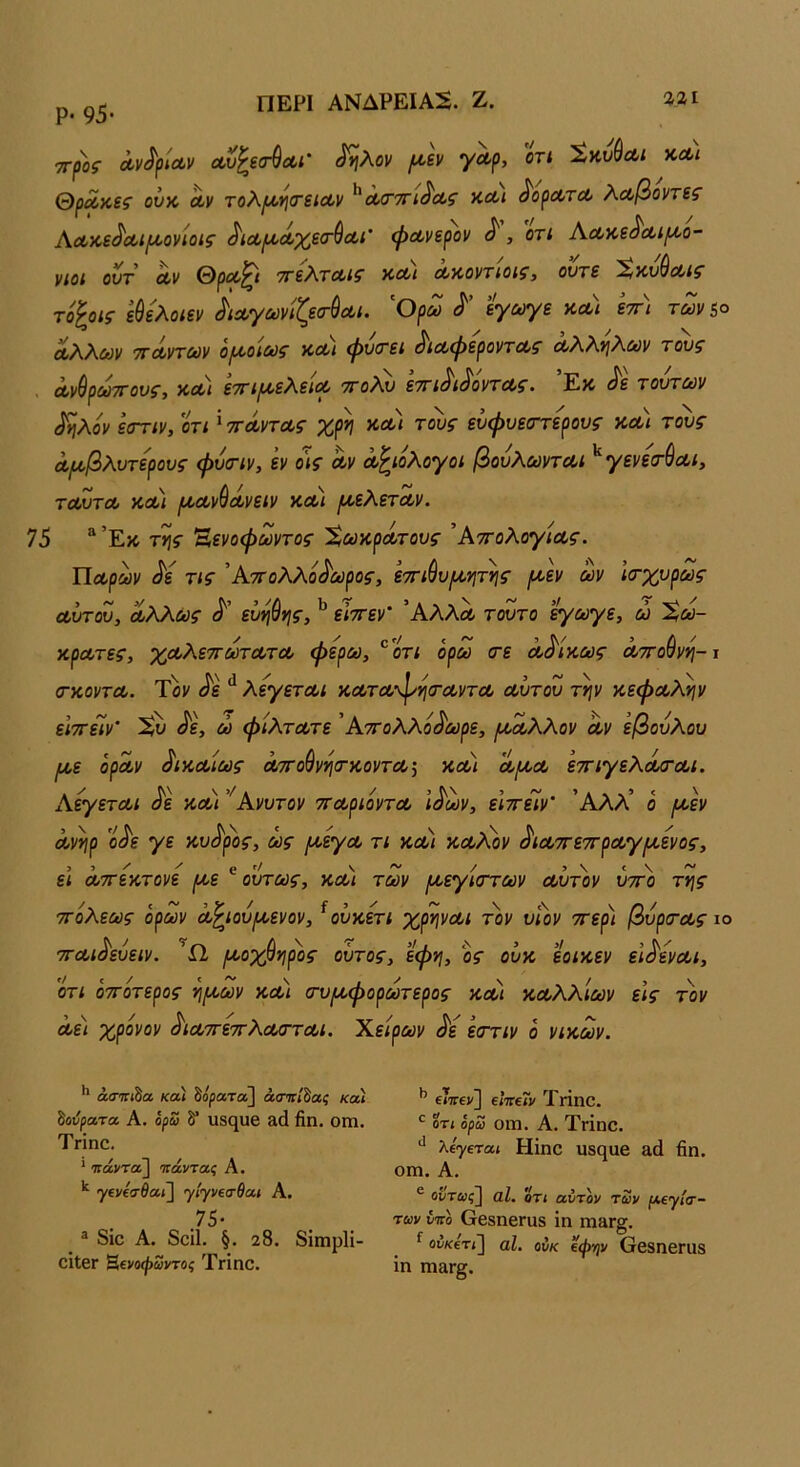 Ρ· 95· ΠΕΡΙ ΑΝΔΡΕΙΑ5. Ζ. Ζ21 ττροί Λν^ρίαν Λυ^εσ^Λΐ' ^λον (^ίν Τ'^ρ» Χκνύαι κλι θρ^κεί ονχ, Λΐ/ τοΧι^νιατείΛν ^Λίττη^Λζ κΛ< ^ορΛτΛ λΛβοντεζ’ ΑΛκε^Λΐι^ονίοις ^ΐΛ/:^Λχε<ΓύΛΐ' φΛνερον ^, οτι Αλκβ^λι^ο- νιοι οντ Αν ΘρΑ^ί ττέΧτΑΐζ ΚΑΙ Ακοντίοιζ, οντΒ '^Κν^Λίζ τό^οις εύελοιεν ^ΐΛγωνίζεα-ύΑΐ. 'Ορω εγωγε κα) εττ) των 5° Αλλων ΤΓΑντων οι^οίως και φυιτει ^ΐΑφεροντΑς Αλλν\λων τους ΑνθρωτΓους, και ετη/ΑελεΐΑ ττολυ ετη^ι^όντΑς. ’Εκ (^ε τούτων (^ηλόν εοΎΐν, οτί' ττΛντΑς χρη κα) τους ευφυεσ-τερους και τους Λΐ^βλυτερους φυοΊν, εν ο^ς Αν Λ^ίολογοι βουλωντΑί ^ γενετήΑΐ, τΑυτΑ και ι^Αν^Ανειν κα) ρ^ελετΛν. 76 “’Εκ της Έενοφωντος %ωκρΛτους ’ΑτΓολογίΑς. ΠΑρων ^ε τις Άττολλό^ωρος, ε-π-ιύυμ,ητης /κεν ων Ισ-χυρως Αυτου, Αλλως εΰηύης, ^ είττεν' ΆλλΑ τούτο εγωγε, ώ Χω- κρΑτες, χΛλεττωτΑτΑ φέρω, ®οτ; όρω <τε Αδίκως ΑπΌύνη-ι (ΓΚοντΑ. Τον ^ε λεγετΑί κΑτΑ’^ησΆντΑ Αυτου την κεφΑλην είττεΐν’ ^ε, ώ φίλτΑτε ’Αττολλο^οορε, μ^Λλλον Αν εβουλου Ι/,ε ορών ^ικΑίως ΛΤΓοβνητκοντΑί κα) Αμ,Α ετηγελά/ΤΛί. ΚεγετΑί ^ε και ''λ.νυτον ττΑριόντΑ Ι^ων, είττεϊν’ Άλλ’ ο [κεν Ανηρ ο<^ε γε κυ<^ρος, ως [^εγΑ τι και κοολον ^ΐΑττε'Ά'ρΑγίΑ,ενος, ει Αττεκτονε ροε ^ ούτως, κα) των ροεγίσ-των Αυτόν ύττ)) της τΓολεως όρων Λ^ιούροενον, ^ουκετι χρηνΑι τον υΐον ττερ) βυροτΑς ιο τΓΑΐ^ευειν. ροοχ^η^ος οΰτος, εφη, ος ουκ εοικεν εΙ^ενΑΐ, ότι ότΓοτερος ηροων κΛι (τυροφορωτερος κα) ΚΑλλίων εις τον Αε) χρόνον ^ΐΑττετίλΑττΑΐ. Χείρων ^ε εστιν ό νικών. ** βίττΓίδα κα) δορατα] άσττ/δαί κα) ^ούρατα Α. όρω δ* ιΐ8(^υβ αά βη. οιη. ΤΗηο. * πάντα] τΐάντας Α, γ6ν£!τίαί] γ/')'ν€σβα< Α, .75· ® δίο Α. δοίΐ. §. 28. δΐιηρίΐ- οίΐβΓ Ββνοψδντοί Τνίηο. ^ εΤττεν] εΐττεΓν Τήηο. δτ( όρω 01Ώ. Α. Τνΐηο. λε'γετα» Ηΐηο Ιΐδ(^υβ &ά βη. ΟΠ1. Α. ® οδταις] αΐ. οτι αύτόν των ιχεγίτ- των ίιπό ΟβδηβΓίΐδ ίη ηΐ3Γ§. ^ οδ«·ετ<] αΐ. ονκ €φην ΟβδηβΓαδ ΐη ηι&Γ§.