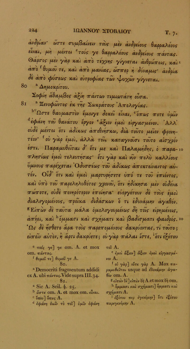 Ιί2ΑΝΝΟΤ :^Τ0ΒΑ10Τ 22^4 Λν6 ϋΖΑΝΝυΤ 2Τ0ΒΑ10Τ Τ. 7· Λν^/ΐΛν- ^ ωττε α-υμ,βΛίνειν τοίς μ,Ιν Λν^μΐους ύοΐ,ρρΛλεους εϊί/Λΐ, ^£ηοι ^τούς γε ύΛρρΛλεους ά,ν^ρείους ττΛντΛς. θΛρα-ος ι^εν γΛρ κλι λτγο τεχν*ις γίγνετΛΐ ά,νύρωττοίς, κλ) » ΛΤΓο ^ ύυμ,ου τε, ΚΛί λτγο /ΛΛνιΛς, ωα-ττερ ή ^υνΛρ^οις' Λν^ρία Λ Λ7γ)> φυτεως κλ) ευτροφ'ΐΛς των ψυχών γιγνετΛί. 8ο ® Αηι^οκρίτου. Χοφινι Λ^Λμ,βος Λ^ινι ττΛντων τι/ΛίωτΛτη ουτΛ. 8ι ^ Έενοφωντος εκ της- 'Χωκρά,τους ’ΑτΓολογίΛς. Ώ,στε ύΛυ^Λστον ε^οιγε ^οκει εϊνΛΐ, ^'όττως ττοτε νροίν εφΛνη του &ΛνΛτου εργον ^Λ^ιον ει^,ο) εΙργΛσΊκενον. ’ΑΑλ’ ου^ε ι^,εντοι οτι Λ^ικως ΛΤΓο^νν]σ·κω, Λλ τούτο ι^ειον φρονη- τεον’ ^ ου γΛρ ε/κοι, λΧΧλ τοι^ ΚΛτΛγνουτι τούτο Λ’κτχρόν εστι. ΥΐΛρΛρίυ^είτΛΐ ^ ετι ι^ε κοίι ΥΐΛΧΛ(κνι^γ\ς, ό ττΛρΛ- ιο ττλ*ισ·ιως εριοι τελευτησ-Λς’ ετι γΛρ κλ) νυν ττολυ κΛλλίους υ(χνους ττΛρεχετΛΐ Ό^υττεως του Λ^ικως ΛττοκτείνΛντος Λυ- τόν. Οι^ οτι ΚΛί ε^ο'ϊ ΐΛΛρτυρηιτετε ύττο τε του εττιόντος, ΚΛί ύττ)) του ττΛρελνιλυύότος χρονου, οτι η^ίκνισ-Λ [κεν ου^ενΛ ττωττοτε, ου^ε ττοννιροτερον εττοινισ-Λ' ευεργετουν ^ε τ^ς ει^ο) ^ΐΛλεγοι^ενους, ττροΐκΛ ^ι^Λίτκων ο τι ε^υνΛμ,ψ ΛγΛ^ον. ^Κΐ'π'ων ^ε τΛυτΛ ιλλΧλ όροολογουικενως τ^ις είρνι/κενοις, Λττί^ει, κλ) ^ ομ^^Λτι ΚΛί (τχ^^Λτι κλι βΛ^ίοΊΚΛτι φΛί^ρός. ζο ’Ώί· ^ε ί^(τύετο ΛρΛ τους ττΛρεττοικενους ^ΛκρυοντΛς, τι τούτο; ίίττεΤν Λυτόν, ^ Λρτι ^Λκρυετε^ ου γΛρ τγλΧλι ίστε, ^οτι ε^οτου ε τοι/ί γε] γε οιη. Α. βΐ ιηοχ τον Α, 0Π1· ράντας. ^ θυμόν τε] θυμόν γε Α. 8θ. I» » ' Τ ν/Γ > \ > / ^ €[/.οι αςίΟί/^ αζιον €ίργασ/Χ€- 1/ον Α. ού γάρ] οΰτε γαρ Α. Μοχ ττα- ® ΟειηοοΓίΐϊ 6·3§πιβη1αηι αάάϊάΐ ραμυθ€ΐται υδςιιβ &ά €^ννάμψ άγα- βχ Α. υΙ)ίΐΓάντ«{.νΐάβ8αρΓαΙΙΙ.34· οπι. Α 8ι. 8ίο Α. δοίΐ. §. 25. ^ ώστε οιη. Α. βΐ ιηοχ ΟΓη. είναι. σχηματιΑ. ε βίΐτων δέ]ε»'7Γών Α.βΙηίΟΧ δη ΟΠί, ** ομμουτί καί σχ-ηματϊ] ομματι καί ο«οι/] ίττως Α. ·* ε’φανη ύΐλΐν τα τοίί] υμΐν ΐφάνη ταρ^γΐνόμψ Α. ' εζότον οηρ ΐγαιόμψ] οτι εζότου