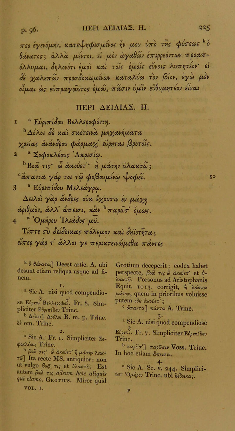 ρ. 96· ■^ερ εγενό/ί^φ, κουτε^^ηψίσ-ριενος ψ (Α,ου ύττο της φύσ-εως θαΜτος; ΛλλΛ ι^εηοί. ει (Α.εν ά,γα,$ων εττιρρεοντων ■προαττ- ολλυροΛί, ^ηλονοη ε[χοι κλ) τοίς ερίοϊς ευνοις λυττητεον’ εΐ ^ε χΛλεττων ττροτ^οκω^ενων κ,ατΛλυω τ'ον βιον, εγω μ,εν οιίΑ,Λΐ ως ενττραγονντος ε(Α,ου, τΓΛΟΊν υραν εν^υι^ητεον είναι ΠΕΡΙ ΔΕΙΛΙΑΝ. Η. 1 Έ,υριττί^ου Βελλεροφόντη. ^Αολοι ^ε κα) (Γκοτεινα μηχανη/κατα χρείας ανάν^ρου φάρ/καχ ευρηται βροτοΊς. 2 “ Χοφοκλεους Άκριτίω. ^Βοα τις' ώ ακούετ' η (κάτψ υλακτώ \ ^^ατταντα γάρ τοι τω φοβου/κενω ’^οφεί. 5® 3 “ Έ.ΰρΐ7Γΐ^ου Μελεαγρω. Αειλοι γαρ άντρες ούκ εχουτιν εν (κάχν\ αριυ/κον, αλλ αττεκτι, καν τταρωα· ο(κως. 4 * '^Ο/κηρου Ίλιά^ος ικϋ. . ΤίτΓτε σν ^εί^οικας ττολε^κον κα) ^ν{ΐοτητα\ είττερ γάρ τ άλλοι γε ττερικτεινω/κεύα ττάντες ό θάνατος] ϋβ63ΐ &Γΐίθ. Α. υΐίϊ (ΙβδυπΙ εΙίειπι Γ6ΐΐηα& ιΐ80|ΐΐ6 αά β- ηβιη. 1. ® 8ίο Α. ηΐδί φιοά οοπιρβηάίο- δ ' 8β Έύρη:ι Βΐλλοροφόν. Ργ. 8. 8ΐπΐ· ρ1ΐθϊΐ6Γ Ένριπβου ΤΓΐηο. ** Δολοί] Αουλο( Β. πι. ρ. Τηηο. θέ οηι. Τπηο. 2. ® 8ΪΟ Α. Ργ. I. 8ίηιρ1ΐοίΐ;βΓ Σο- φοκλΐους Τπηο. βοω γις' ω άκούΐτ' η {χάτην λακ- τω] Ιΐ& Γβοίε Μ8. &ηΙΐςιιίθΓ: ηοη ηΐ ναΐ^ο βοφ τις εΐ νλακτω. ΕδΙ &αΐειη βοω τις αάβητη Ηβίο αΖζ^ΐίώ 7^1 οΐατηο, Οκοτιυδ. Μϊγογ ηυίά νοι. I. ΟΓΟίΐυηι άεοερβΓίΐ: οοϋβχ ΗαβεΙ; ρεΓδρεοΙε, βοά τις ω άκοΰειτ 6ΐ ν- λακτω. ΡοΓδοηυδ αά ΑπδΙορβ&ηίβ Ε(}ΐπΙ. ΐθϊ3· ΟΟΓΠ^ίΐ, η λάσκω μάτψ, ςιιεηι ΐη ρΓίοπβιΐδ νοίυίδδε ρυίειη ούκ άκούετ ; ^ ά/ηαντοϊ] πάντα Α. ΤΓΪηο. . . 3· ® 8ιο Α, ηίδί ηυοά οοπιρεηάίοδε Εύριπι. Ργ. 7. δΐιηρΙίοΐΐεΓ Ενριπί^ον Τπηο. παρωα-'] παρωοΊν Υοίδ. ΤγΙΠΟ. Ιη Ηοο εΐΐ&ηΐ άπεισιν. ο. 4· ® 8ιο Α. 8ο. V. 244· δίιηρίίοϊ- 16Γ Όμηρου ΤγΙπο. Χΐβΐ δίδοίκα^. ρ