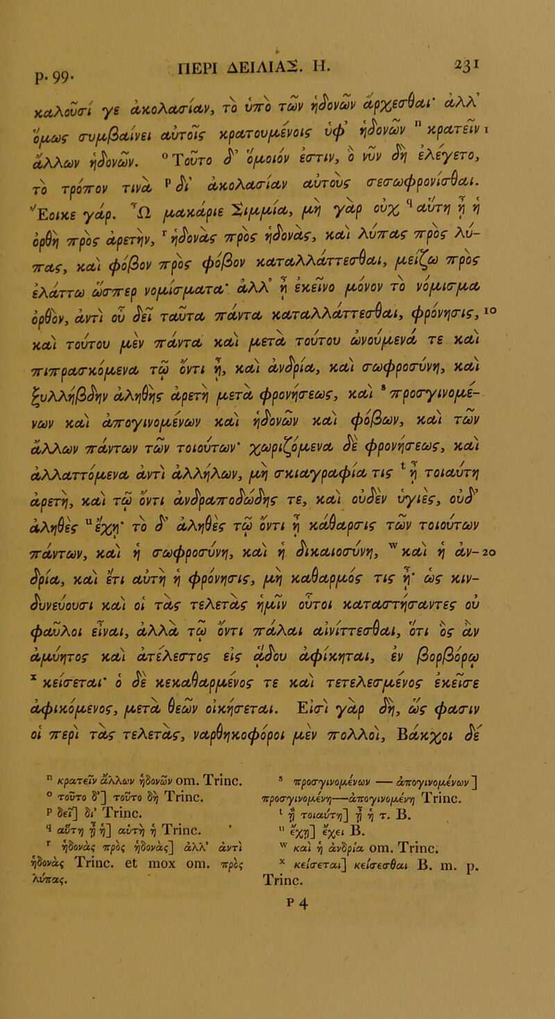 Ρ· 99· καλουσ-ί γε Λκολα/τίΛν, το υτπ) των γ\^ονων Λ^χεσ^Λί' ωλλ ο/Λύ)ς (τυμ^βΰοίνει αυτοΐίς κρΛτου/^ενοις ύψ ηι^ονων αρΛτείν ι Λλλων ηδονών. '^ΎοΖτο ψοιόν ε(την, ο νΖν ελεγετο, το τρότΓον τινΛ ^ Λ’ ΛκολΛσ-'ΐΛν οώτους σεσωψρονΙσ-^Λΐ. ''Ζοικε γωρ. «Ω ^ωκάριε Μ Ύ^ρ ούχ ^^λΖτ*ι ί η . 1 , Λ Ν V . Λ ^ Λ ^ / Λ- ορ$^ ττροζ Λρετψ, ^ *\^ονΛζ ττρος ί\άονΛζ, ϋΛΐ Κυττας ττρος ^ΤΓΗ^ νπΛ ώόβον τΓΟος φόβον ϋΛτΛλλΛττεσ^Αί, μείζω 7^ λυ- ΤΓΛί, ΚΛΙ φόβον ττρος φόβον κΛτΛλλά,ττεα-^Λί, μείζω ττρος ελΛττω ωσ-ττερ νομ'κτμοοτοο’ άλλ’ η εκείνο μόνον τό νόμκτμΛ όρ&ον, α,ντ) ου ^εΊ τλΖτλ ττΛντΛ κΛτΛλλΛττε<Γ^Λΐ, φρόνηοΊς, ΚΛί τούτον μεν ττλυτλ κλι μετΛ τούτον ωνονμενΛ τε ΚΛί τηττρΛΤκόμενΛ τω οντί κλι όον^ρΐΛ, ΚΛί (τωψροίτνννι, ΚΛί ^υλληβ^ην Λλνι&^ς Λρετη μετά, φρονηο-εως, κλ) * ττροατγινομε- νών ΚΛί Λττογινομενων κλι νι^ονων κλι φόβων, κλι των Λλλων ττΛντων των τοίοντων' χωριζ^όμενΛ ^ε φρονη(τεως, κλι ΛλλΛττόμενΛ Λντ) Λλλόλων, μη (τκίΛγρΛφίΛ τις * η τοίΛυτη α,ρετη, κλ) τω ’όντι Λν^ρΛττο^ω^ης τε, κλι ου^εν υγιές, ον^' Λλη^ες ^εχη' το Λληύες τω οντι η κΛ^ΛρσΊς των τοιουτων ττΛντων, ΚΛί η (τωφρο(Γυνη, ΚΛί η σικΛίοοτυνη, ΚΛί η Λν~2ο ^ρΐΛ, ΚΛΙ ετι Λυτή η φρόνηοΊς, μη ΚΛ^Λρμός τις η' ως κίν- ^υνευουστ κλ) οι τόος τελετΛς ημίν οϋτοι ΚΛΤΛ<ττησ·Λντες ου φΛΖλοι εϊνΛΐ, ΛλλΛ τω όντι ττόίλΛί Λινίττεσ-ύΛΙ, 0τι ος 0ίν Λμυητος κΛί ΛτελεοΎος εις Λ^ου ΛφίκητΛΙ, εν βορβόρω * κεισ-'ετΛί' ό ^ε κεκΛ^Λρμενος τε κλι τετελε<τμενος εκείσ-ε όοφικόμενος, μετΛ θεών οικη(τετΛΐ. Είσ·/ γόορ ως φΛΟΊν οΐ ττερ) τΛς τελετα,ς, νΛρύηκοφόροι μεν ττολλο), Βόίκχοι ^ε  κρατεΐν άλλων ηδονών ΟΠΙ. ΤΓΪηθ. ° τοϋτο δ”] τούτο δη ΤΓΐηΟ. Ρ δεί] δ<’ ΤγΙπο. 1 αντη η η] αέτη η Τήπο. ’’ ήδονάί πτροί ήδονάς] άλλ’ άντί ηδονάς Τηηο. βΐ ΙΏΟΧ οηΐ. νρος λύιίας. * προσ-γινομενων — άπογινο/λενων ] οΐροσγηο(/.εν·η—άτΓθ')ίίνο/Λ€νη ΤΓΐηο. ^ η τοιαιίτη] ή τ, Β. ” «κ?ί] Β· καί ή ανάρια 01Ώ. Τρΐηο. κείσεταί\ κεί<τε<τ6αι Β. ιη. ρ. Τηηο. νί X