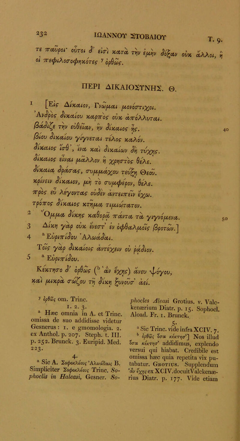 Ιί2ΑΝΝ0Τ 5ΤΟΒΑΙΟΤ Τ. 9· Τ£ ΤΓΜ/,α· ^ύτ^, ί· Μ . οι ττεφιλοσΌφηκότες ^ ορύως. ΠΕΡΙ ΔΙΚΑΙΟ^ΤΝΗ^. Θ. ^ [£;$■ ΑικΛίον, Τναύ[/,ο(,ι [^οονοσΎΐχ^οι, Ανδρος δικαίου καρπός ουκ απόλλυτΛί. βάβιζε τψ ευθείαν, ψ Μκαιος νις. βίου δικαίου γίγνεται τέλος καλόν, δίκαιος ισ-θ , ινα, δικαίων ^ τύχ>\ς. δίκαιος είναι ριαλλον η χ,ρηπτ'ος θελε. δίκαια (^ρασ-ας, σ-υμ,ροάχ^ου τευ^νι θεόυ. κρινειν δίκαιον, (κη το σ-υ/^φερον, ύελε. ττρος ευ λέγοντας ου^εν αντειττείν εχω. τροτΓος δίκαιος κτη/κα τιροιωτατον. ^ ^ικνις καθορα τταντα τα γιγνό/αενα. 3 Αικ*ι γαρ ουκ ενε<ττ εν οφύαλ^οΊς βροτων.~^ 4 “ Εύριττίί^ου 'Αλωά^αι. Ύοις γαρ ^ικαίοις αντεχειν ου ράγιαν. 5 “ Εύριττί^ου. Κεκτι^το ^ ορύως αν όχ^ς') ανευ ψόγου, και ριικρα σωζου τ^ ^ίκη ^υνουιτ αεί. ^ ορθως Οίη. Τπηο. I. 2. 3· ® Η3βο οιηπία ΐη Α. βΐ Τπηο. ΟΠΐΪ8δ3 άβ 8110 3(1(1ϊ(ϋ88β νΐίΙβΙΐΙΓ ββδηοΓϋδ: I. β ^ηιοπιοΐο^ία. 2. 6χ ΑηΐΗοΙ. ρ, 207. 8ΐβρΗ. Ι. III. ρ. 2^2. Βπ1η^1^. 3· ΕϋΓίρίά. Μοά. 223- . ^ 8ΐΟ Α. Σοφοκλΐονς Άλωάδαίί Β· 8ΐπιρ1ίοϊΐ;βΓ Σύφοκλίους Τπηο. 8ο- ρΗοεΙΐε ΐη ΗαΙβαεΐ, όοδηοΓ. 8ο- ρΗοοΙβ$ ΑΙβαβΐ βΓοίίϋδ. ν. Υαίο- 1^βη0Βπυη1 Βΐδίπ ρ. 15. δορΗοοΙ. Α1ο3(1. Ργ. I. Βπ1ηο1^. 5· ® 8ίο Τπηο. νΐάβ ίηίΓ» ΧΰΙΥ. 7. ** ορθωζ οσα κΐκτ-ησ'] Νθ8 ΐ11υ(1 οσ-α κΑτηα-’ 3{1άΙ(1ΐιηυ8, βχρίβηοίο νβΓδίιΐ ςιιί ΗΪ3Ϊ)3ΐ. ΟΓβάΠιίΙο βδΐ ΟΠ1Ϊ883 1ΐ3ΘΟ (}1ΐί3 ΓΟρβίίΐ» νίχ ρΐΐ- ΙβΙϊΗΐυΓ. Οκοτιυβ. δηρρίβηάυηι 'αν ΐχτις βχ X^IΥ.άοοι1^(;Υ31ο1^βη^Β- πηβ ϋΐαΐΓ. ρ. ΐ77· νίάβ εΐίαηι