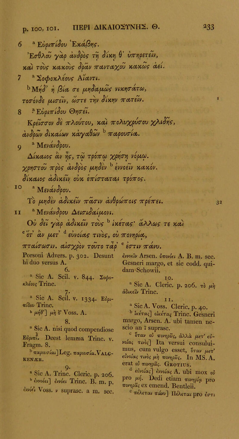 ρ. ΙΟΟ, ΙΟΙ. 6 * Ενριττί^ου 'Εκά,β*ι^. 'ΕίτΰλοΖ γΛρ άι/<^ρο$· θ’ ύττηρετείν, χα) τ^ς χΛχ^ς ^ρΛν ττανταχον χΛχως Λα. 7  ^οφοχλΐους ΑΪΛντι. ^Μίίίί^’ η βίΛ (τε (χη^Λίχως νιχη<ΤΛτω, το(τόν^ε ρ/>ΐ(ΓεΙν, ωιττε τψ ^ιχψ ττΛτείν. 8 Ενριττί^ου θη<ΓεΊ. ΚρεΊ(τσ·ον ^ε ττλουτου, ΧΛι ττολυχρυσΌυ χλι^^, Λν^ρων ^ίΧΛίων χΛγΛθων ττΛρονίτίΛ. 9 ^ ΜενΛν^ρου. ΑίΧΛίος Λν τω τροττω χρί^σ^ νο/χω. χρήστου ττροζ Λν^ρ'ος ιιχη^εν ^ εννοεΙν χΛχίν. ^ΙχΛίος Λ^ιχεΐν ουχ εττίσ-τΛΤΛΐ τροττος. “ ΜενΛν^ρου. Το /χη^εν ο,^ιχεΊν τΛίτιν Λνθρωττοίς ττρεττει. II ^ΜενΛΐΐί^ρ ου Αεκη^ΛίρΑ,ονι. Ού ^εΐ γΛρ Λ^ίχείν τ^ς ΙχετΛς' Λλλούς τε χλι ® οτ Λν (χετ ^ ευνοιΛς τίνος^ ου ττονηρίΛ, 32 / 3 \ ~ Τ 5 ττΎΛίΤΟύσην. Λίτχρον τούτο τΛρ ΡοΓδοηΐ ΑάνβΓδ. ρ. 302. ϋβδίιηΐ Ιιί άυο νβΓδϋδ Α. 6. “ δίο Α. δοίΐ. V. 844· Σοψο- κ\ΐουζ Ττΐηο. _7· “ δίο Α. δοίΐ. V, 1334· ϊτ/δου Τπηο. ·> μ’ηθ'Ί μη δ* Λ^Οδδ. Α. 8. “ δίο Α. ηίδί ηχιοά οοιηροηάίοδο Ενριιιι. ϋοοδί 1βΓηηη& Τήηο. ν. Εγ3§Π1. 8. ^'παρον<τίαι]Εβξ, Ίίαρουα·ία,ΥΑίαϋ- ΚΕΝ.ΕΚ. η. . 9· “ διο Α. Τηηο. Οίβηο. ρ. 2ο6. ** ίννοΐΐί] (1/νόα Τπηο. Β. πι. ρ. ίηί(ι Υοδδ. V δυρΓαδο. α ηι. δοο. ® εστιν τΓΛνυ. ίννοίΐν ΑΓδβη, ίτΓονοβί Α. Β. ηι. βοο. ΟθδηβΓί πιαΓ§ο, εΐ δίο οο(1(1. φΐί- (Ιηπί'δοίιολΛήί. ΙΟ. δίο Α. ΟΙεπο. ρ. 2ο6. τδ μη ά^ίκίΐν Τιίηο. II. ^ δίο Α. Υοδδ. Οίβηο. ρ. 40. ίκίτας] οΙκίτας Τΐίηο. ΟθδηβΓί ηΐ3Γ§ο, Αΐδβη. Α. ιώί Ιαπιεη ηβ- δοίο 3η ί δαρΓΟδο. όταν ον νονηρως, άλλα μετ' €ν- νοίας τίνδζ] Ιΐ3 νβΓδυί οοηδαΐαί- πιηδ, οιιηι νιιΐ^ο βδδβί, όταν μετ' ΐννοίας τίνος μη ιτονηρως. Ιη Μ8. Α. 6Γ3ΐ ον ονονηρας. Οκοτίϋδ. εννο/ας] εννοίας Α. υΐΐί ηιοχ ον ρΐΟ μη. ϋβ(]ί εΙΪ3ηΐ Ίτονηρίςο ρΓΟ πονηρας βχ βιηβικί. ΒβηΐΙβίί. “ πίλΐτα,ι ττάνυ] Πελετα< ριο έατί