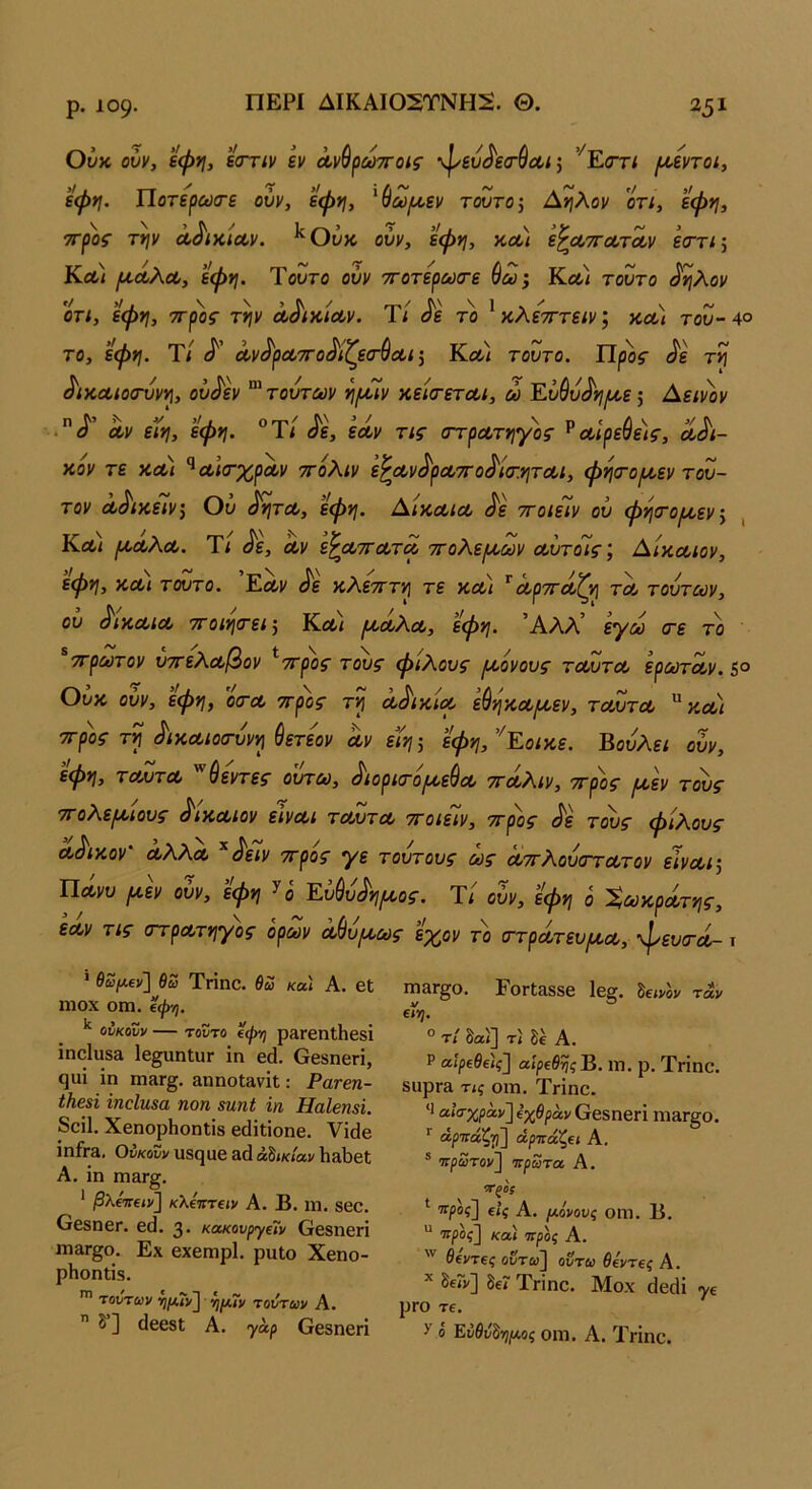 ΠΕΡΙ ΔΙΚΑΙ02ΤΝΗ2. Θ. Ούκ οΰν, εψη, εοΎΐν εν Λνύρωττοις φευ^'ε<τύΛί; ’’^Ε(ΤΓί ι^εντοί, εφη. Ποτερωίτε ούν, έφ*}, ^(Ιω/χεν τούτο Α*}λον οτι, εφη, ττρος την Λ^ικίοον. ούν, εφη, κοο) ϊ^α,ττΛτΛν εσ-τι; Κλ/ (Α,ΛλΛ, εφη. Ύουτο ούν ττοτερωιτε ύω; Κλ) τούτο ^ηλον ΟΤΙ, εφη, ττρος την Λ^ικιοον. Τ/ ^ε το ^ κλετΓτειν; κοΟί του- 4° το, εφη. Τ/ Λν^ροοττο^ιζεσ-ύαι^ Κλ/ τούτο. Π^ος ^ε τη ^ίΧΛίοσννη, ού^εν '^τούτούν η(Γιν κείσ-ετΛΐ, ώ Εύ^ύ^ηι^ε·, Αεινον Λν εϊη, εφη. ®Τ< ^ε, εά,ν τις στρΛτηγος ^Λΐρεύε)ς, Λαϊ- κόν τε ΚΛι ^αιίτχρΛν ττόΚιν ε^Λν^ρΛττο^Ισ’.ηται, φησΌ^εν τού- τον Λ^ικεΙν, Ου ^ητΛ, εφη. Αικοοίοο ^ε ττοιείν ού φησΌΐί^εν^ , Κλ/ ροΛλα,. Τί ^ε, οον ε^Λττα,τοί ττοΚερ/οων α,ύτοις', Αίκαιον, εφη, κΛί τούτο. ^ε γ,Κετττη τε κοί-/ '^α,ρττΛζη τλ τούτων, ού (^ίκΛίΛ 7Γ0ΐησ·ει·, Κλ/ μ,Λλοο, εφη. Άλλ’ εγω <τε το ττρωτον υ7τελ.α,βον ^ττρος τους φίλους [νονούς τοουτΛ ερωτα,ν. 5° Ούκ ούν, εφη, οα-Λ ττρος τη Λ^ικιοο εύηαα,ιιι,εν, ταύτα κοο/ ττρ'ος τη ^ικΛίοσ-ύνη ύετεον αν είη 5 εφη, ’^Εοιχ,ε. Βούλει ουν, εφη, τΜίτα ύεντες ουτω, ^ιορκτορ^ε^α τταΚιν, ττρος ι^εν τους τΓολεμ,ιους ^ιααιον είναι ταύτα ττοιείν, ττρος ^ε τους φίλους ά^ικον' αλλα ^^είν ττρος γε τούτους ως αττλούίττατον είναι ^ Ώάνυ (χΐν ουν, εφη ^ ο Εύύύ^η^Α,ος. Τί ούν, εφη ό Σωκράτης, εαν τις στρατηγός ορών οώυρι,ως εχον το (ττρατευιαα, φευσ-α- ι ' β£/λ€ν] θω Τπηο. θω και Α. βί ηιοχ οιη. εψ-η. οΰκονν — τούτο εφη ρβΓβηΐΙίβδΐ ΐηο1υ53 Ιβ^αηΙϋΓ ίη εά. ββδηεπ, ςυί ΐη ηΐίΐΓ§, &ηηοΐ3,νΐΐ: Ρατεη- έΙΐ63Ϊ ίηοίηεα ηοη βηηί ΐη ΗαΙβΠ8Ϊ. 8εί1. ΧβηορΗοηΐΐδ βάΐΐΐοηβ. Υΐάβ ΐηίτβ. Ουκουν υδςαβ 3(ί αδικίαν 1ι&1)6ΐ Α. ίη τηατξ. * βλε·7Γειι>] κλεκτειν Α. Β. ΐη. 860. ΟβδηεΓ. 6(1. 3 · κακουργεί» ββδηεπ ΙΏΆΓ^Ο. Εχ βχβΓηρΙ. ρυΐο Χβηο- ρΗοηΐίδ. τούτων ημ,ιν τούτων Α.  δ”] (Ιβεβΐ Α. γαρ Οεδηβή Π13Γ^0. 10Γΐ&8δβ 1ε^. Βεινον ταν ενη. ° τί δαί] τ< δέ Α. Ρ αίρεθεις] αίρεθηςΒ. ΐη. ρ. Τπηο. δϋρΓ& τις οιη. Τπηο. αΐσ·χραν]εχθράνθ68ηβή ηΐ8Γ§ο. ■ άρπάζγι] αρπάζει Α. ® πρωτον~\ πρώτα Α. ΤζΟ! ττρος] εις Α. μόνους οίη. Β. “ ττρος] και προς Α. θεντες οΰτω^ ουτω θεντες Α. * δεΓν] δ€? ΤΓΪηο. Μοχ άειΗ γε ρΓΟ τε. ^ ό Εύθύ^μος οηι. Α. Τπηο.