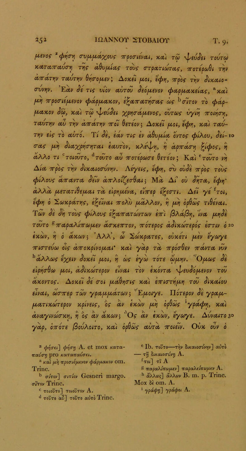 (Λ,ενος ^ψησ-ι^ (τυ^^Λχους ττ^ιοσΊενΛί, κλ) τω ·φευΑ{ τουτω ΚΛΤΛ7ΓΛν<Γΐ] τγ\ς Λ^υ^ΐΛς τους στροίτιωτας, ττοτερωθι τν\ν ΛτΓΛτψ τΛυτψ ύησ-ο/ι^εν; ΑοκεΊ [^υοι, εψη, ττρος τψ ^ικΛίο- (τυνψ. Εα,ν Λ τις υΐον α,υτόυ ^εό^ενον φΛρ/χΛκ,εία,ς, ^κλ) ττροοΊεμ,ενον φΛρμ,Λαον, ε^ατΓΛΤΥΐσΆς ως ^αΊτον το φοίρ- μ^Λΐίον ^ω, κΛί τω •ψευ^'ει χρησ-Λΐι^ενος, ούτως ύγιη ττοιησ-γ], ΤΛυτψ Λυ τψ ΛΤΓΛτψ τΓοΙ Θετεοι/; ΔοκεΤ ^ο<, εφ^ί, κλ) τΛυ- τψ εις το Λυτό. Τί <ίε, εοίν τις εν Λ^υ/ΛΐΛ οντος φίλου, ^εί- ιο α-Λς ι^η ^ΐΛχρησ-ητΛΐ εΛυτ))ν, κλεφψ η ΛρττΛο-η ^ίφος, 'ίί Λλλο τι '^τοιουτο, ^τουτο Λυ ττοτερωιτε βετεον', Κοίι τούτο νη Αιλ ττρος τψ ^ικΛίοσ-υνψ. Αργείς, εφη, σν ου^ε ττρος τους φίλους ΛΤΓΛντΛ ΛΤι/ Λττλοίζεσ-^ΛΐΜλ Αι ου ^ν\τΛ, εφη’ ΛλλΛ ι^ετΛτι^ε/ΛΛί τΛ ειρνι^ενΛ, έ’ίττερ ε^εστι. Αεί γε ^τοι, εφη ο 'ΧωκρΛτης, ε^είνΛΐ ττολν ^Λλλον, η ι^η ορθως τιθενΛΐ. Των ^ε τους φίλους ε^ΛττΛτωντων ετη βλοίβψ 'ίνΛ ι^η^ε τούτο ^τΓΛρΛλίττωι^εν Λοτκετττον, ττότερος Λ^ικούτερος εοττιν ό^ο εαων, η ό ΛΤΛ.ων\ Άλλ’, ώ ΧωκρΛτες, οϋχετι μ^εν εγωγε ττιστεύω οις ΛττοκρίνομΛΐ’ χ,Λΐ γΛρ τΛ ττροσ-βεν ττΛντΛ }Ζν Λλλως εχειν όοκει μοι, η ως εγω τότε ωμψ. Όμως όε ε’ιρηιτβω μοι, Λ^ιιοωτερον εΙνΛΐ τον εκοντΛ 'ψευίί'ομενον του Λκοντος. Αοκεί ^ε (τοι μΛ^ηοης κλ) εττιατί^μη του ^ικΛίου εινΛΐ, αχτΊτερ των γρΛμμΛτων ^ ’^Εμοιγε. Ποτερον ^ε γρΛμ- μΛτικωτερον κρίνεις, ος Λν εκων μη ορβως 'γρόίφη, κλ) ΛνΛγινωσ·κη, η οί Λν Λκώ;ν; '''θ5· Λν έκων, ’^ωγε. ΑυνΛίτοζο '/Λρ, οτΓοτε βουλοιτο, κλ) ορβως ΛυτΛ ττοιείν. Ουκ ουν ο * φηίΤίΐ] ψηο·») Α. βΐ ΙΤ10Χ κατα- ηαΰσ··τι ρΓΟ κα,ταπαΰσΐΐ. ® κλΙ /λ^ '7Γ|!θσ·<ήι*ενον φάρι^Λκον ΟΙΠ. Τπηο. σίτον] σιτίον ΟβδΟβΓΙ ΠΐίΙΓ^Ο. σίτον ΤΓΐηο. τοιοντο] τοιοντον Α. ^ τούτο α5] τοϋτο αΰτοΤπηο. ® II). τούτο—τψ ίικαιοσνντ)ν] αύτο — ίικαιοσνντι Α. ^τοί] τϊ Α ε 'παραλί'πωΐΛ€ν] ’καραΚΐίπωμ.ΐν Α. αλλ«?] άλλων Β. ιη. ρ. Τπηο. Μοχ δέ οηι. Α. ' γράψ'^] γράφοι Α.