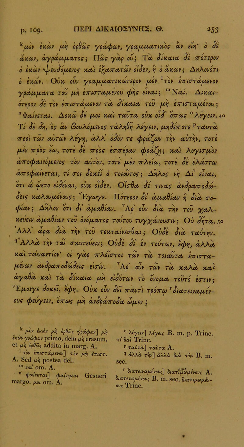 ρ. Ι09· ΠΕΡΙ ΔΙΚΑΙ05ΤΝΗ2. Θ. 353 ^|^,ξν €κων ο^^ως γρίφων, αν ειγ\' ο αχών, αγρά(χιχατος] ΙΙως γαρ ου, Τλ ^ίχαια ττοτερον ο εχων 'ψευ<^άρίενο$’ χα) ε^αττατων οι^ίεν, η ό αχών, Αηλονόη ο εχων. Ουχ ουν γρα/α/χατιχωτερον /αεν ^τον ετηστά/αενον γράρχιαατα του [α^ ετηστα/αενου φίης είναι·, Αιχαι- ότερον ^ε τον εττιστά/αενον τα ^Ιχαια του εττισ-ταρχενου ■, ^Φαίνεται. Αοχω ^ε ροοι χα) ταυτα ουχ οι^' οττως ^λεγειν.Αο Ύί ^ε ος αν βουλό/αενος ταλνιύη λεγειν, ρινι^εττοτε ^ ταυτα ττερ) των αυτών λεγνι, άλλ’ ο^όν τε φράΓων την αυτήν, τότε {χεν ττρος εω, τότε όε -προς εσ-ττεραν φραζ^η-, χαι λογκτ/χον ατΓοφαινό(Α,ενος τον αΰτ'ον, τότε [Α,εν ττλείω, τότε ^ε ελάττω ατΓοφαινεχαι, τι σοι ^οχεί ο τοιουτος·, Αηλος νη Αΐ είναι, οτι α ωετο ει^εναι, ουχ οΐ^εν. Οϊτύα ^ε τινας αν^ραττο^ω- ^εις χαλου^χενους·, ’'Εγωγε. Ποτερον Α’ α^α^ίαν η ^ια (το- φιαν, Αηλ,ον οτι ^ι αρ^α^ιαν. ^Αρ ουν ^ια την του %Λλ- χευειν α[χα^ιαν του ονόιχατος τουτου τυγχάνουοΊν^ Ου ^ητα.$° Αλλ’ αρα ^ια την του τεχταίνεσ-ύαι ^ Οΰ^ε ^ια ταυτην. '^Άλλα την του σ-χυτευειν, Ου^ε Λ’ εν τούτων, εφη, αλλα χα) τουναντίον οι γαρ τίλεΊσ-τοι των τα τοιαυτα εττιστα- ρχενων αν^ρατι ο^ω^εΐζ εκτιν. ουν των τα χαΧα χα) αγαύα χαι τα ^ιχαια ιχη ει^οτων το ονοιχα τούτο ε(ττιν\ ’'Ε(χοιγε ^οχεί, εφη. Ουχ ουν ^εί τταντ) τρόττω ^ ^ιατειναιχεν- ους φευγειν, 'οττως ρχη αν^ράττο^α ώ/χεν , μ(ν ίκύν (Μ] ορθως γράψων] ίκύνγράφίύν ρηηιο, (Ιβίη [μ) βΓΕβαπι, βϋ μ,η ορθως »(1άΐΐα ΐη Π13Γ^. Α. * τον ΐΊΐίστάμ(νον'] τον μη ίπιστ. Α. δβ(1 μη ροδίβα άβΐ.  ναί οιη. Α. ® ψα/νίτα»] φαίνομαι ΟεδηβΓΙ ΠΐαΓ£;θ. μοί ΟΠ1. Α. ° λ€7€ίν] λ€γ€ΐς Β. ιη. ρ. Τπηο. τ< δα» Τπηο. Ρ ταύτα] ταυτα Α. αλλά τηι/] άλλα δ<ά την Β, ηΐ. 800. ^ιατβιναμίνονς] ^ιατίμωμίνους Α. Ιιατΐΐνομίνους Β. ηΐ. 800. ^ιατιμωμίν- ονς Τπηο.