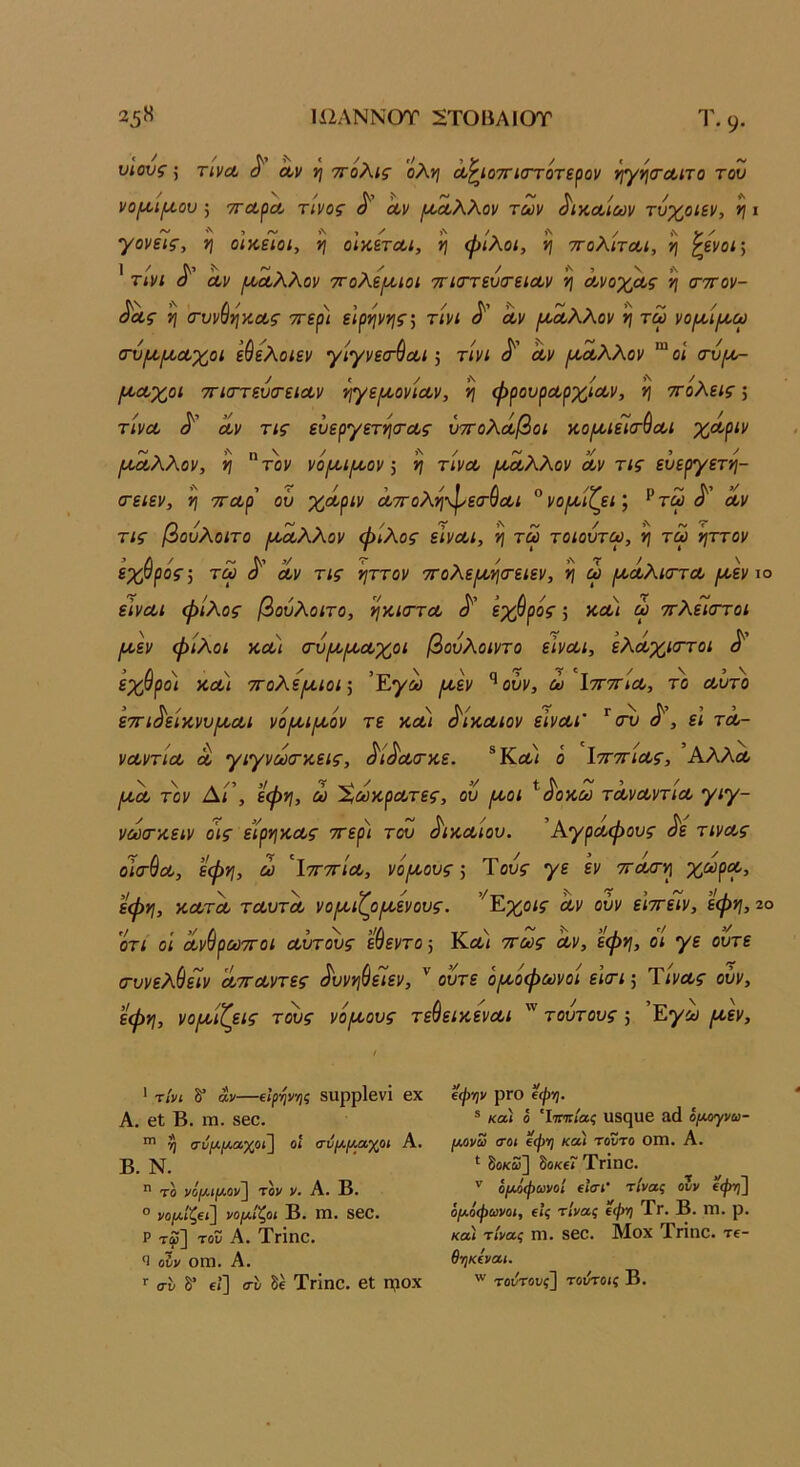 ΙϋΛΝΝΟΤ 2ΤΟΒΑ10Τ 25 Η Τ. 9· υιους; τινΛ ^ Λν ν\ ττολις όλη Λ^ίοττιστότερον ήγησΌίΐτο του νο^ιμ,ου ; ττοίρΛ τίνος οον μία,λλον των ^ικαοίων τύχοιεν, η ι γονείς, η οΙκεΊοι, η οικεται, η φίλοι, η ττολίτοοι, η ^ενοΐ’^ ]/^5^ ~ X / >\, ν,\ τινι α Λν ι^οολλον ΤΓολε/κιοι ττΐίττευίτεια,ν η Λνοχα,ς η (τττον- ^α,ς η (τυνύηκΛς ττερι ειρηνης', τίνι Λν ^Λλλον η τω νομ,ίμ,ω (τυ/Λ^Λχοι εύελοιεν γίγνεσ-^Λΐ 5 τίνι (^' Λν /ΛΛλλον “ οί αύ^ (ΛΛχοι ττιστευσ-είΛν ηγε^κονίΛν, η φρουρΛρχίΛν, η ττόλεις; τίνΛ Λν τις ευεργετησ-Λς υττολά,βοι κο[Λΐεί(Τ^Λΐ χΛριν Ι^Λλλον, η τον νό^ιμ^ονη τίνΛ /Λοίλλον Λν τις ευεργετη- (τειεν, η τΓΛρ' οΰ χΛριν Λττοληφεσ-ΰΛΐ °νοροίζεΐ’, ^τω Λν τις βουλοιτο ι^Λλλον φίλος εϊνΛΐ, η τω τοιουτω, η τω ηττον εχθρός 5 τω Λν τις ηττον ττολε/κησ-ειεν, η ω (ΛΛλκττΛ μίεν ιο είνΛΐ φίλος βουλοιτο, ηκκττΛ εχθρός; κΛί ω ττλείοΎοι ^εν φίλοι κΛί (τύΐΛίχΛχοι βουλοιντο εΙνΛΐ, ελΛχκττοι ^ εχθροί κλ\ τΓολερίίοι·^ ’Έγω μ,εν '^ούν, ώ ΙττττίΛ, το Λυτό ετΓΐ^είκνυμ,Λΐ νόροιιυοόν τε ΚΛί ^ίκΛίον εινΛΐ' ^ ει τλ- νΛντίΛ Λ γιγνω(τκεις, ^ί^Λο-κε. ό ΙτΓττίΛς, ’Αλλα, ΙΛΛ τον Δι’, εφη, ω ΧωκρΛτες, ου /λοι ^^οκω τΛνΛντίΛ γιγ- νωοτκειν οίς είρηκΛς ττερί του ^ικΛίου. ’ΑγρΛφους ^ε τινΛς οια-^Λ, εφη, ω ΐτΓΤΓΐΛ, νόροους ·, Τους γε εν ττΛσ-η χ^ρΛ, εφη, κΛΤΛ τΛυτΛ νοι^ιζο/κενούς. ’^Εχοις Λν ούν ε'ιττείν, έφη, ζο ΟΤΙ οι ΛνσρωτΓοι Λυτους ευεντο, Κλ< ττως Λν, εφη, οι γε ούτε (τυνελίαίν ΛΤΓΛντες Αινηύε7εν, '' ούτε ό/κόφωνοί εισ-ι 5 ΤίνΛς ούν, εφη, νο/κίζεις τους νό/κους τεύεικενΛΐ τούτους; 'Εγω /κεν. ' -τίνι δ” αν—ζΙ(ψ·/ις δΐιρρίβνΐ βχ Α. 6ΐ Β. ΓΠ. 8βθ. 3) σύΐλ.(ΜΧ,χοϊ\ οΐ σύΐλ,(Μγ<Η Α. Β. Ν.  το νόμ.ιμ.ον~\ τον ν. Α. Β. ° νθ|Μ./ζβ<] νομΐζοι Β. Γη. 8βΟ. ρ τ^3 -^· Τνΐηο. Ί ούν ΟΓΟ. Α. σί- δ* ίϊ] συ δέ ΤνΐηΟ. βΐ η?ΟΧ ίφψ ρΓΟ (φη. ® κα) ό 'Ιοπτ/αί υδ^ΐΐβ £1(1 ό/Αογνω- [ΑΟνω σοι €φη κα) τούτο Οίη. Α. δοκω] δο«€? ΤγΪπο. '' ό(ΜφωνοΙ (Ισι’ τίνας ουν (φτ)] όμοφωνοι, ίΐς τίνας ίφη Τγ. Β. ΓΠ. ρ. κα) τίνας ηΐ. 860. Μοχ Τπηο. Τ6- θηκίναι. τοντους^ τούτοις Β.