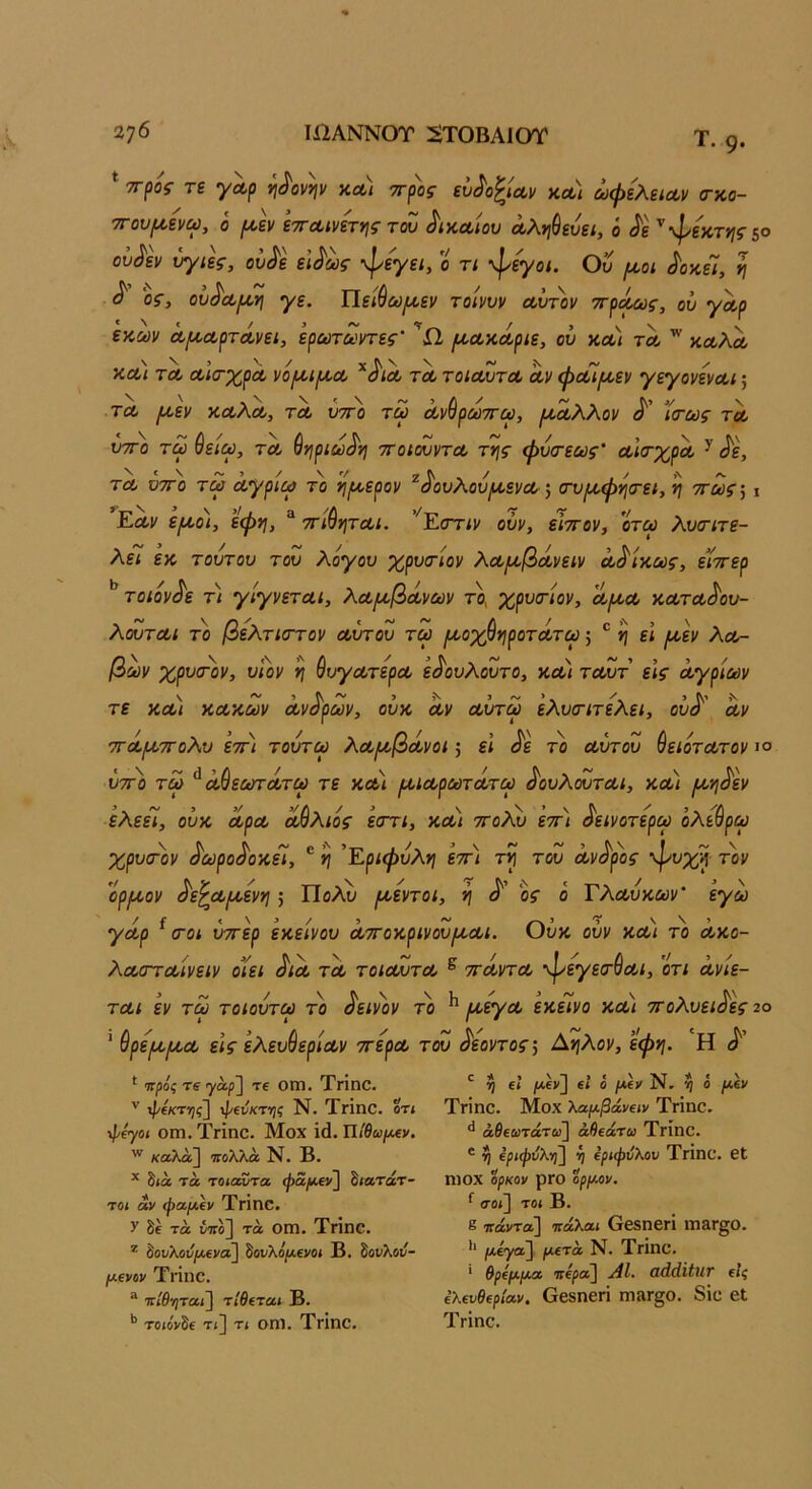 Τ. 9. * τΓ^ός τε γλρ ^^ονην κλ) ττρος εΰ^ο^ΐΛν χλ) ωφελείΛν (τχο- τΓου^ενω, ό (Δν εττΛίνήης του δικαίου Λλη^ευει, ό ^ε ''φεχτ»}ς5ο ούί^ει/ υγιές, ου^ε εϊ^ως φεγει, ο τι -φεγοι. Ου (^οι ^οχίί, η ^ ος, ου^Λΐ^η γε. ΐΐείύωμ,εν τοίνυν α,υτ'ον ττ^ο^ς, ου γαρ εχων α,μ,ΛρτΛνει, ερωτοοντες' ^Λχοίριε, ου χλι τλ ^ χοολΛ ΧΛΐ ΤΛ ίΧ,ια-χρΛ νο^ί^Λ ΤΛ τοίΛυτΛ Λ)/ <ρΛΐ[Λεν γεγονενΛΐ; ΤΛ ιχεν χλΑλ, τλ ύττο τω Λνύρωττω, φαλλοί/ ϊ<τως τλ υτΓο τω ύειω, τλ ^ηριω^η ττοιουντΛ της φυιτεως Λΐ(τχρΛ ^ ^ε, ΤΛ Ό7Γ0 τω Λγριω το ηι^ερον ^^ουΧου^ενΛ', (τυμ,φγΐ(Γει, η ττως··, \ Ελι' ε^Α,ο), εφη, “ ττι^ητΛί. '^Εστιν οϋν, είττον, οτω λυοτιτε- λεί εχ τούτου του λόγου χρυτίον λΛ/^βοίνειν Λ^ίχως, είττερ το ιόν ^ε τι γίγνετΛι, λΛ/Λβά,νων το, χρυτιον, λ^λλ χΛτΛ^ου- λουτΛΐ το βελτιοΎον Λυτου τω ^οχύηροτΛτω; ® ^ εί /Λεν Αλ- βων χρυα-'ον, υΐον η ύυγΛτερΛ ει^ουΑουτο, χΛΐ τΛυτ είς α,γρίων τε ΧΛΐ ΧΛχων Λν^ρων, ουχ Λν Λυτω εΑυοΊτεΑει, ού^' Λν ΤΓΛ/ΛΤΓοΑυ 'ετΓΐ τούτω ΑΛ/οβοίνοι; ει ^ε το Λυτου ύειότΛτον ιο ύτΓο τω ^ α,ύεωτΛτω τε χλ) /ΛΐΛρωτΛτω ^ουΑουτΛΐ, χούι /Ληύεν ελεεί, ουχ ΛρΛ οΜλιός εστι, χλ) τγοΑλ) έττ) ύεινοτερω όλε^ρω χρυσ-ον ύωρούοχεΊ, ® η Εριφύλη εττ) τη του Λνύρος ψυχή τον %ρ/Λον ύε^Λ/Λενη; Πολύ /νοεντοι, η ύ' ος ό ΤλΛύχων' έγω γΛρ ^ (Γοι ύττερ εχείνου Λττοχρινου/ΐΛΐ. Ουχ ούν χλ) το λχο- λΛίΓΓΛίνειν οίει ύΐΛ ΤΛ τοίΛυτΛ ^ τΓΛντΛ ^εγειτύΛΐ, ότι Λνίε- τΛΐ εν τω τοιούτω το ύεινον το ^ /νοεγΛ εχεινο χούι ττολυειύες 2ο ' Θρε/Λ/ΛΛ εις ελευύερίΛν ττερΛ του ύεοντος', Αηλον, εφη. Η ύ' ^ Ίτρός τδ γά/ί] τε ΟΓΠ, Τπηο. '' φ(κτ·ης~\ φβνκτ-ης Ν. ΤγΪπΟ. οτ< \Ρίγοι ΟΓΏ. ΤγΪπο. Μοχ ΐ(1. Π/ίω/χεν. καλά] πολλά Ν. Β. * δίά τά τοίαντα φα/Μΐι] δ<ατάτ- το< άν φα/Λΐν ΤΓΪηο. V δε τά ίττο] τά ΟΠ1. ΤγΪΠΟ. δοι/λοιί/χενα] δονλθ|ΐχενο< Β. Ζονλού- μονον Τηηο. “ 7Γίθ'/)τα<] τίθίται Β. *’ τοιονδε τί] τ< οηΐ. Τπηο. η €ί μ,ζν] €* ο ίΝ, η Ο /Χ6ν ΤΓΪηθ. Μοχ λαμβάνΐΐν Τήοο. άβεαιτάτ»] άβεάτω ΤγΪπο. ' η ΐριφυλη^ η ΐριφνλον ΤΗοο. 6ί ηίΟΧ ορκον ρΓΟ ορμον. ^ ΟΌί] ΤΟί Β. 8 πάντα] πάλαι ΟβδηΟΓΐ ιη&Γ§θ. *' μίγαΐ^ μετά Ν. ΤγΪπο. * θρέμμα πέρα] ΑΙ. αάάϋητ είς ελευθερίαν. Οβδηεπ Π1»Γ§0. 8ΐθ εΐ Τήοο,