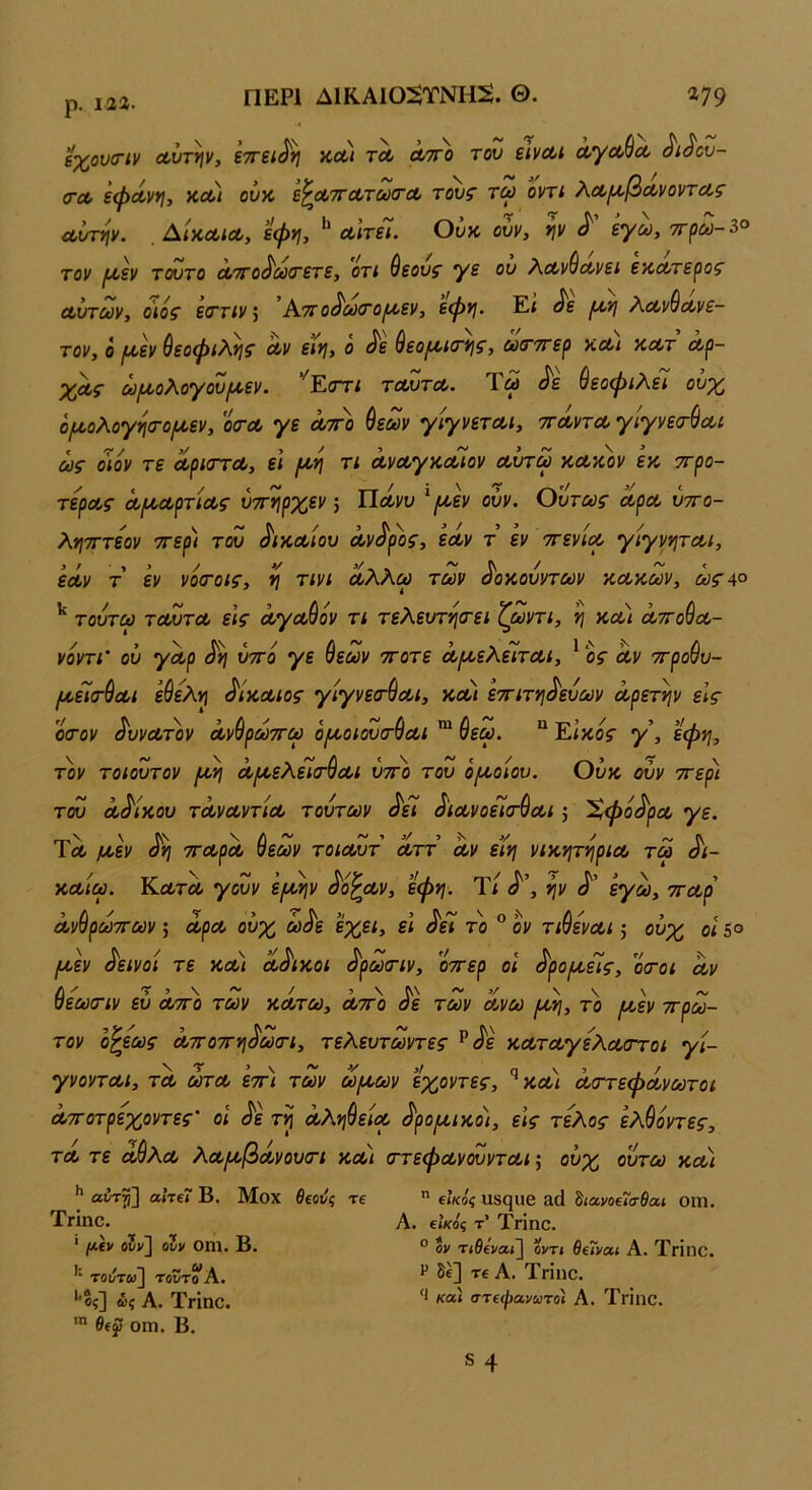 ρ. 122. ϋχονσ-ίν Λντην, εττει^η κλι τλ λτγο του εινα,ι ά,γΛ^Λ ^ι^ου- <ΓΛ εφΛν*ι, κΛί ουα ε^ΛΤΤΛτωσΆ τουζ τω οντί λ,ΛΐΛ,βΛνοντΛζ Λυτψ. , ΑίκΛίΛ, εψν\, ^ Λίτεί. Ουκ, ουν, ψ ^ εγω, 7τρω-^° τον ι^εν τούτο Οιττο^οοίτετε, οτι θεουζ' Ύε ον λοονύοονει εκΛτεροζ' Λντούν, οιόζ ε(ΓΤΐν ] Α.7Γ0^0ύ(Γ0^εν, εφΐ}. Εί ^6 |Μ·>/ Αοονύοονε- τον, ό ι^εν θεοφιλνιζ Λν εινι, ο ^ε 9εο^ΐ(τνι^, αίτττερ κοοι λλτ οορ- χαί- ω(^ολογου[χεν. ’^Εστι τοουτΛ. Ύω ^ε ύεοφιλεΊ ουχ ό/ίοολογησ·ο/ί2εν, οσ-α, γε λτγο ύεων γίγνετοοι, ττΛντα, γΙγνεσ-^Λΐ ως οιον τε ΛριοΎΛ, εΐ (λυι τι ά,νοογκΛΪον αουτω κακόν εκ ττρο- τερας ά/ααρτίας ύττηρχεν; Πάνυ ^/αεν ούν. Οντως αρα νττο- λητΓτεον ττερ) του δικαίου αν^ρ'ος, εάν τ εν ττενια γίγνηται, εάν τ εν νο<τοις, ^ τινι αλλω των ά'οκουντων κακών, ωςΛ° τούτω ταυτα εϊς άγαύόν τι τελευτη<τει ζωντι, η και άττούα- νόντι' ον γάρ υττό γε ύεων ττοτε ά/αελεΐίται, * ος αν ττρούυ- μ.^(Γ^αι ε&ελ·ή δίκαιος γίγνειτύαι, κοοι εττιτνιά'ευων άρετψ είς οσ-ον άννατον άνύρωττω ό/αοιουιτύαι *“ 9εω. “ Εικός γ\ εφη, τον τοιουτον /αη άτ^ελεΊίτθαι ύττο του ό/αοίου. Ουκ ούν ττερι του αδίκου τάναντία τούτων άεί άιανοεΊιτύαι; 'Χφόάρα γε. Τλ μ,εν άη τταρά ύεων τοιαυτ αττ αν είη νικητήρια τω άι- καίω. Κλτλ γουν 'εμ^ν ά'ο^αν, ’εφη. Τι ά'\ ψ ά' εγω, τταρ ανορωττων; αρα ουχ ωόε εχει, ει όει το ον τισεναι 5 ουχ οι 5° /αεν δεινοί τε κα) αά'ικοι ά'ρωτιν, οττερ οι ά'ροιαε'ϊς, οοόι αν Ι\ ' / 5\Λ\~5/ \ \ \ /V οεωτιν ευ αττο των κάτω, αττο άε των ανω /ανι, το (κεν ττρω- τον ο^εως άττοττη^ωιτι, τελευτωντες ^ά'ε καταγέλαστοι γί- γνονται, τα ωτα εττ) των ω[αων εχοντες, ^κοοι άσ-τεφάνωτοι άτΓοτρεχοντες’ οι ά'ε τη άλφεία ^ρο(χικοι, εις τέλος ελύόντες, τα τε άύλα λαροβάνουοτι κα) (ττεφανουνται ούχ ουτω και I* αύτγ] αΐτΐΐ Β. Μοχ θΐούς τε  βΙκόζ αβςιΐΘ ^ιανοΐΐα-θαι οηΐ. Τμπο. Α. ΐΐκόζ τ’ Τπηο. ° ον Τίθε'να»] οντ» Θΐ7ναι Α. ΤΓΪηο. * μ.ίν ονν] ονν οηΐ. Β· τουτω] τοντο Α. *’δς] &ς Α. ΤΓΪηο. οιη. Β. Ρ δέ] τε Α. Τπηο. 'Ι καί στεφανωτοί Α. ΤπΙηο.