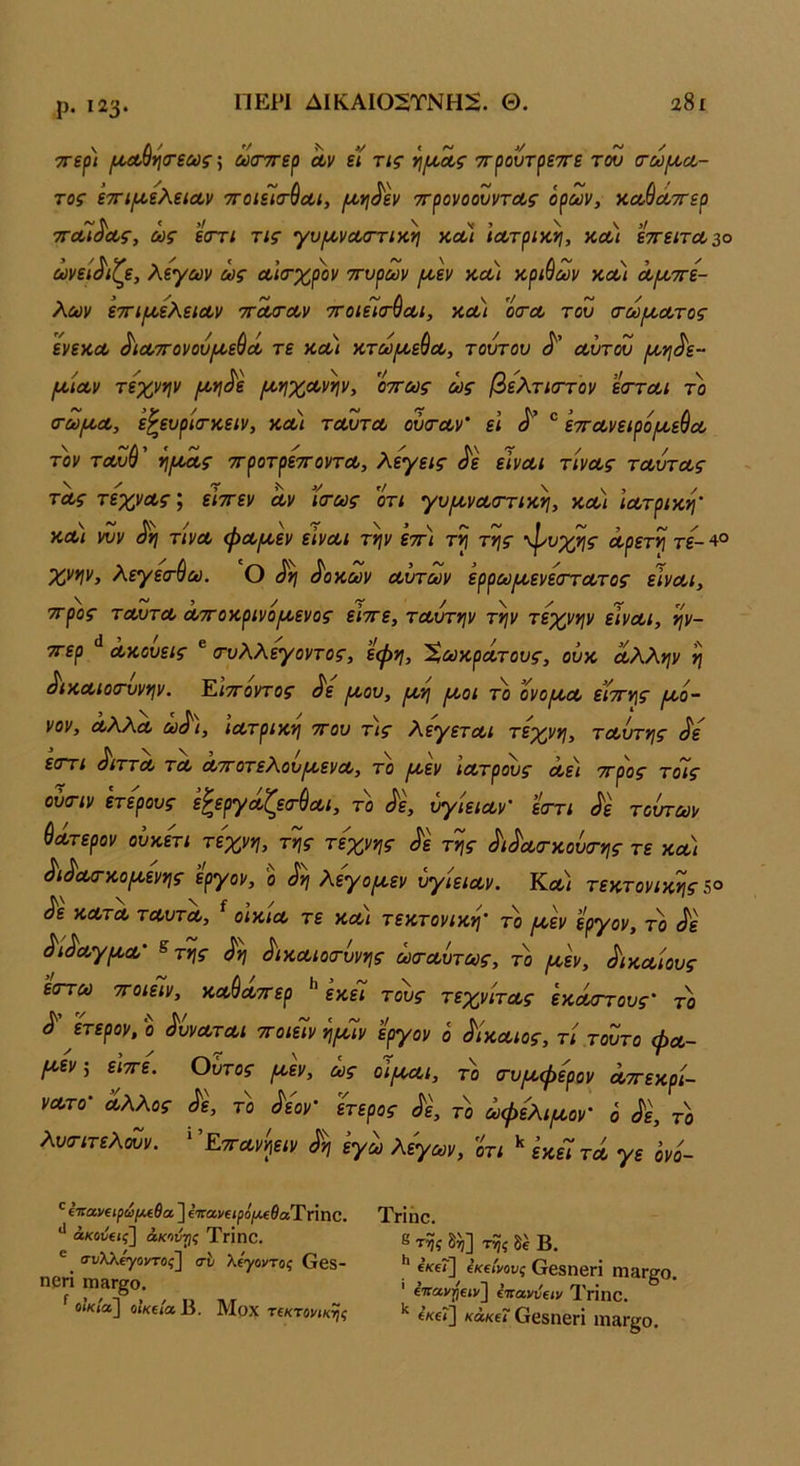 ρ. 123· ΠΕΡΙ ΔΙΚΑΙ02ΤΝΗ^. Θ. 28ι ττερ) (/^^*\(τεως\ ωσντερ Λν εί τις ττρουτρεττε του (τωμ,ύΟ- τος ’ετη^ελείΛν ττοιεΊτύαι, ιοοη^εν ττρονοουντοΐ,ς όρων, κα,ύά,ττερ τΓοοί^οος, ως εστι τις γυ/ι/,νΛσηκη χ,Λΐ ΐΛτρικ,η, κΛ< εττείτΛ^ο ωνεί^'ίζε, λεγων ως Λίσ-χρον ττυρων /ΐΛ>εν κα) κριύων κλ) Λμ,ττε- λων ετΓΐ/ΛελειΛν ττΛίτοον ττοιείτ^Λΐ, ν.Λί οσ·α> του (τωίΑ,Λτος ϊνε'ΛΛ ^ια,τΓονου^ε^όί τε κΰοι κτω/ΐΑ^εύοο, τούτου Λυτού μ,νι^ε- ΙΛΙΛν τεχνψ /Λ*ι^ε [^ηχΛνψ, οττως ως βελτκττον είττΛΐ το (τω/ΛΛ, ε^ευρίατκειν, κλ) τΛυτΛ ούτΛν' εΐ ^ εττΛνειρόιχε^Λ τον τΛυ^' ^/ΛΛς ττροτρεττοντΛ, λεγεις ^ε εϊνΛΐ τίνΛς τΛυτΛς τΛς τεχνΛς; είττεν οίν ϊσ-ως οτι γυ/^νΛατικη, κλ) ΐΛτρικη’ κλ) νυν τίνΛ ψΛ[Α,εν εϊνΛΐ την ετη τη της φυχης αρετή τε- 4° χνην, λεγεσ-βω. Ο ^η ^ον,ων αυτών ερρωιαενεστατος είναι, ττρος ταυτΛ αττοκρινοιαενος είττε, ταύτην την τέχνην είναι, ην- ττερ ακούεις ® τυλλεγοντος, εψη, Χωκράτους, ούκ άλλην η ^ικΛίοτυνην. Ειττοντος ^ε ^ου, ^η ρι,οι το ονοιαα είττης ιαο· νον, αλλα ω^\, ιατρική ττου τ\ς λεγεται τέχνη, ταύτης ^ε εοΎι ^ιττα τα αττοτελου^ενα, το ικεν ιατρούς αει ττρος τοις ούσ-ιν ετερους εζεργάζετύαι, το ^ε, ύγιειαν' εττι (^ε τοχττων Θάτερον ούκετι τέχνη, της τέχνης ^ε της ^ι^ατκούα-ης τε κα) ^ι^Λ(τκο(κενης εργον, ο (^η λεγο[κεν ύγιειαν. Κλ) τεκτονικής ^ε κατα ταυτα, ^ οίκια τε και τεκτονική το [κεν εργον, το ^ε ^ι^αγικα' ^της ^η ^ικΛίοτύνης ωταύτως, το ^εν, δικαίους έστω ττοιειν, κα^αττερ ** εκεϋ τους τεχνίτας έκαστους το ^' ετερον,ο ^ύναται 7ΓοιεΊνη[κΊν εργον ό δίκαιος, τί .τούτο φα- Ι^^εν, ειττε. Ούτος (Α,εν, ως ο'ϊικαι, το (τυικφψν αττεκρί- νατο άλλος το ^εον ετερος ^ε, το ωφελψον ό ^ε, το λυσιτελούν. ^Έττανηειν ^η εγω λίγων, οτι ^ εκεί τα γε όν'ο- ΐΤίο,νΐίρωμίθα ] ενανβί^ο^ίΛβίαΤπηο. άκούΐΐς] άκοντις ΤγΪπΟ. ® σι/λλ^οντοί] ο'ί' λέγοντας Οβδ- ηρή πΐ8Γ§ο. ^ οίκία] οίκεία Β. Μοχ τεκτονικής Τπήο, 8 της δ^] της δέ Β. I* ενεΓ] εκείνους ΟβδηβΓΙ ΐπαπ^ο. ' ε'Κανηειν'^ έτιανύειν Τοηο. '' 6κε<] κάκει Οβδηεπ ΐη£ΐΓ§;ο.