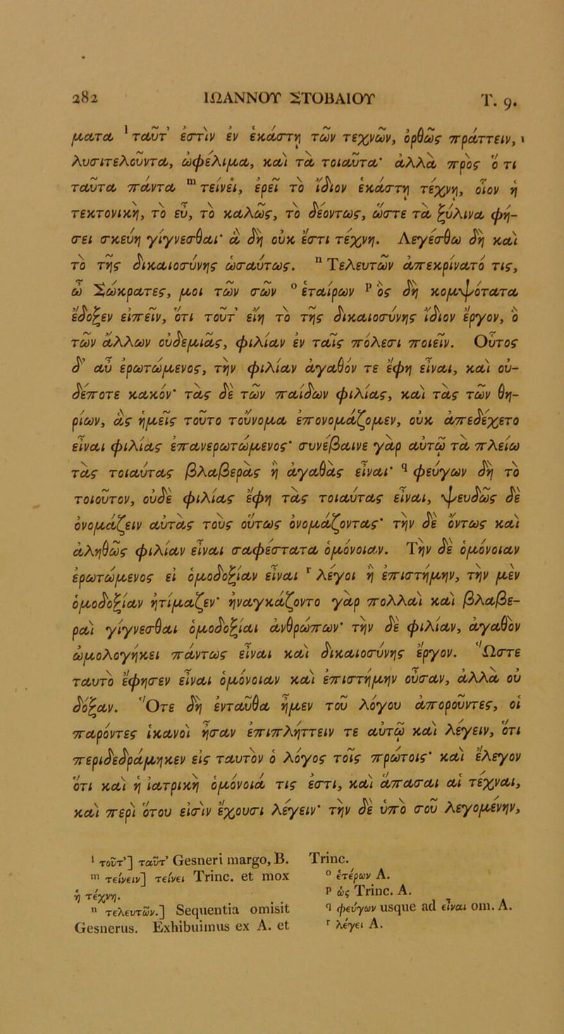 α82 1ί2ΑΝΝ0Τ :ϋΤϋϋΑ10Τ 1. 9· /ι/,ΛΤΛ ’ τΛυτ ε(Γτ)ν εν εκά/ττι^ των τεχνών, ορ^ως ττρΛττειν, · λυ(ΓΐτελουντΛ, ωφελί{^Λ, -λλι τλ τοίΛυτΛ' άλλΛ ττρος ο τ< τεωτΛ τΓΛντΛ τείνει, ερει το ιόιον εκΛστ») τεχνν\, οιον ν\ τεκτονικ,νι, το ευ, το κΛλως, το όεοντως, ώστε τλ ζυλινΛ ώη- (τει (Γ%εΰν\ γίγνεσ-^Λΐ' λ ουκ, ε<Γτι τεχννι. Αεγεσ-ύω κλ'ι το της ^ικΛίοτύνης ωσ-Λυτως.  Τελευτών ΛττεκρινΛτο τις, ώ ΧωκρΛτες, [λοι των <των ® ετΛίρων ^ ος κοιλ’^οτλτλ εόο^εν ειττειν, οτι τουτ ειη το της όικΛίοίτυνης ιόιον εργον, ο των Λλλων ου^ε/ΛΐΛς, ψιλίων εν τΛίς ττόλειτι ττοιείν. Οΰτος Λυ ερωτωριενος, την φιλίΛν ΛγΛ^όν τε εφη εινΛΐ, κλ\ ού- ^ετΓοτε κΛκόν' τΛς ^ε των ττΛί^ων φιλίως, κλ) τΛς των θη- ρίων, Λς ηροεΊς τούτο τουνορίΛ εττονορκίζοριεν, ουκ Λττε^εχετο εινΛΐ φιλ'ΐΛς εττΛνερωτωροενος’ (τυνεβΛίνε γωρ Λυτω τλ ττλείω ΤΛς τοίΛυτΛς βλΛβερΛς η ΛγΛ^Λς εινΛΐ' φευγων ^η το τοιουτον, ου^ε φιλ'ΐΛς εφη τΛς τοίΛυτΛς εΙνΛΐ, φευι^ως ^'ε όνοροοίζειν ΛυτΛς τους ούτως ονορκΛζοντΛς' την Μ όντως κλ) Λληύως φιλ'ΐΛν εινΛΐ (ΤΛφεσ-τΛΤΛ όροονοίΛν. Την <^ε όροόνοιΛν έρωτω(Λενος ει όρίο^ο^ΐΛν εινΛΐ λεγοι η εττιττηροην, την ρι,εν όροο^ο^ΐΛν ητίριΛζεν' ηνΛγκαίζοντο γΛρ ττολλΛί κΛί βλωβε- ρΛΐ γίγνεσ-ύΛι όροο/^ο^ΐΛΐ Λνθρωττων’ την φιλ'ΐΛν, ά,γΛ&ον ωροολογηκει ττοίντως εϊνΛΐ ΚΛί ^ικΛίοιτύνης εργον. 'Ω,στε τΛυτο εφηίτεν είνΛΐ οροονοίΛν κοοι εττιατηροην ούιτΛν, λΧΧλ ου ^ό'^Λν. 'Οτε ^η εντΛυύω ηριεν του λόγου Λττορουντες, οΐ τΓΛρόντες ικΛνο) η<τΛν εττιττληττειν τε Λυτω χλ) λεγειν, οτι 7τερι^ε^ρΛ[Ληκεν εις τΛυτ'ον ό λόγος τόίς ττρούτοις' κΛί ελεγον οτι ΚΛί η ΐΛτρικη όροόνοιΛ τις εστι, χλ) λτγλο-λι λΙ τεχνΛΐ, χΛι ττερι οτου ε\<τιν εχουσι λεγειν' την ^ε ύττο (του λεγορι,ενην. * τοϊΐτ*^ ταϊϊτ* ΟβδΠΘΓΐ Πΐ&Γ^Ο, β· Τηπο. πίναν] πίνα ΤΓΐηο. βΐ ηίοχ ° ίπρων Α. ί) πχνη. ’’ ί Τηηο. Α.  τελευτών.] δβςηθηΐΐα ΟίηίδιΙ ^ φενγων ιίδηιΐβ &(1 αναι οηι. Λ. ΟεδηβΓΗδ. Ε-χΗΐϋιιΐιηιΐδ οχ Α. οΐ '' λε^ει Α.