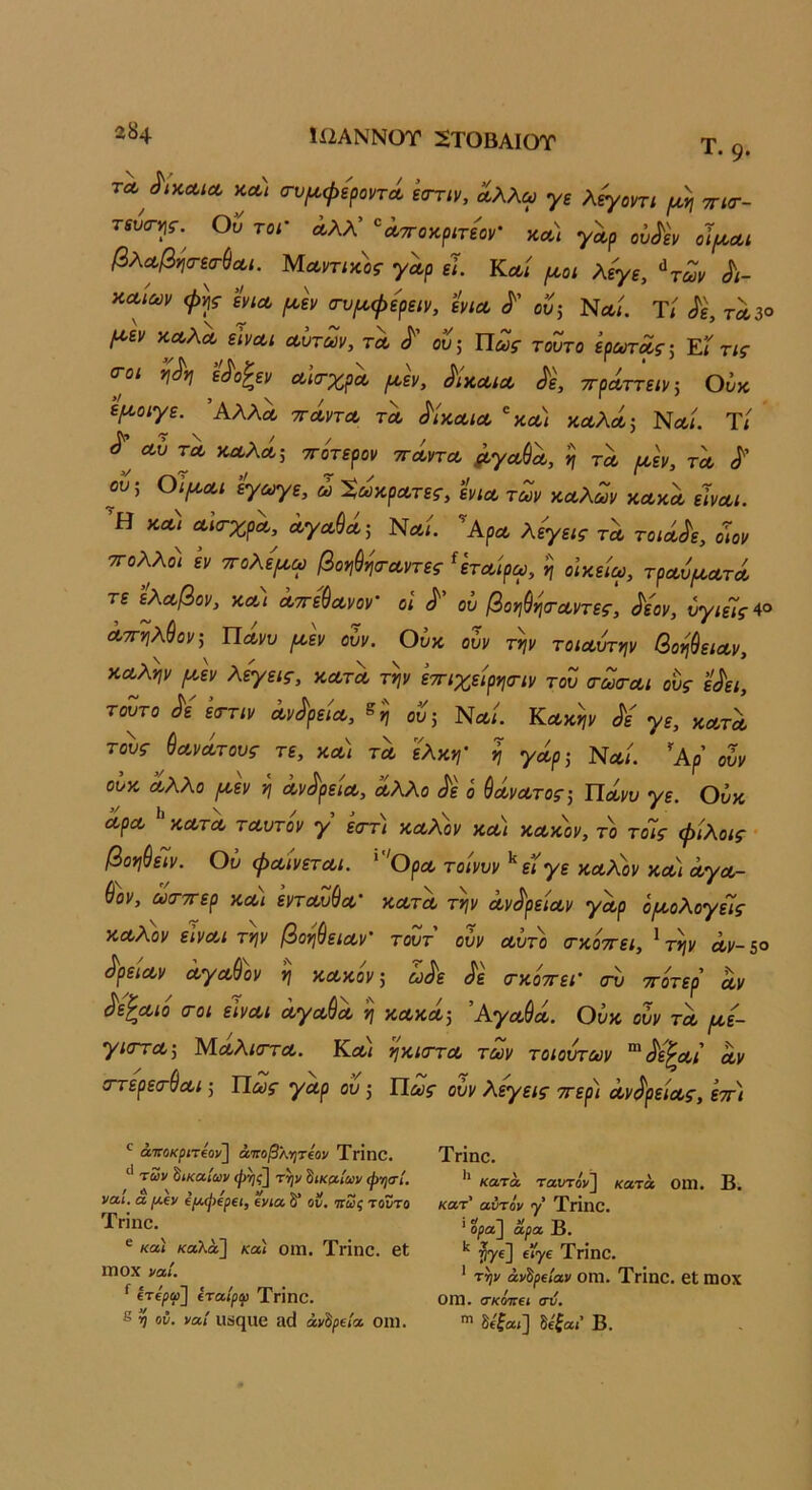 ϊί2ΑΝΝΟΤ 2ΤΟΒΑΙΟΤ Τ. 9· ΤΛ ΛκΛίΛ κα/ σ-υ^φεροντΛ εοΎΐν, αλλω γε λ^οηι /αη ττισ·- τίυσ-^ί·. Ου τοι' ά,λλ’ '^Λττοκριτε'ον' κλι γαρ οΰ<ί'εν οΪ/λλι βλΛβ^σ-εα-^Λΐ. ΙΑΛντικος γαρ εΊ. Κα/ ^οι λεγε, ^των Λ- ϋΛίων <ρ^$· εν^Λ ρ^Ιν (τυρ^φερειν, ενίΛ ου; Νλ/. Τί τλ3® ^εν ΚΛλΛ είνα,ί Λυτών, τλ ου; Πως τούτο ερωτως; Έί τις σ-οι ίΙ^η Λίσ-χρω ράν, ^Ικλιλ ττρΛτ^ειν; Ούκ ε^Ο/7^. ΆλλΛ ΤΤΛνΤΛ ΤΛ ^ίκΛΙΛ 'κΛ/ κΛλΛ^ Νλ/. Ύί Λυ ΤΛ υλΧλ; ττότερον ττΛντΛ ^γΛ^Λ, η τλ ροεν, τλ ου; Οΐ[ΛΛΐ εγ^ε, ώ ΧωκρΛτες, ενιΛ των αΛλων κλκλ εινΛΐ. Ή κΛ^ ΛκτχρΛ,^ ΛγΛύΛ; Νλι. ’ΑρΛ λεγεις τλ τοίΛ^ε, οιον ΤΓολλοι εν τΓολψω βοφ^ισ-Λντες ^ετΛίρω, η οίκείω, τρΛυ/ΛΛτΛ τε ’ελΛβον, κ,Λΐ Λττε^Λνον' οΐ ^ ου βονιύηίΤΛντες, ^εον, υγιείς Λττ'ί^λύον;^ ΠΛνυ ^εν ουν. Ουκ ουν τψ τοίΛυτην βοηύειΛν, ΚΛλψ (Λεν λεγεις, κλτλ τψ εττιχείρνισΊν του (τωσ-Λΐ ους ε^ει, τούτο εττιν Λν^ρε'ΐΛ, ου; Νλ/. Κλκψ Λ γε, κλτλ τους ύΛνΛτους τε, κλ) τλ ϊλκη’ η γοίρ; Νλ/. ’'Αρ ουν ουκ Λλλο (Λεν νι Λν^ρείΛ, α,λλο ^ε ό ^ΛνΛτος; Ποίνυ γε. Οΰκ ΛρΛ ^ ΚΛΤΛ τΛυτόν γ εοΎΐ κοολον κλ) ΚΛΚον, το τοΊς φίλοις · βοη^είν. Ου φΛΪνετΛί. ''ΟρΛ τοίνυν ^ εϊγε κΛ?^ον κλ) Λγοίτ- (ίον, ωιττΓερ κΛί εντΛυ^Λ κλτλ τψ Λν^ρείΛν γωρ ό(Λολογεΐς ΚΛλον εϊνΛΐ τψ βοϊΐύειΛν' τουτ ουν Λυτό (τκοττει, ^ τψ Λν-5° ^ρε'ΐΛν ΛγΛ^ον η κΛκον; ώ^ε σ-κοττει’ σν ττ'οτερ Λν ^ε'^Λΐό (Γοι εϊνΛΐ ΛγΛ&Λ η κλκλ; ΆγΛ$Λ. Ουκ ουν τλ (ΐε- γιοτΛ; ΜοολίστΛ. Κλ/ τ^κκγτλ των τοιούτων ^^ε^Λΐ Λν (ττερε(Γ$Λΐ; Πως γΛρ ου; Πως ουν λεγεις ττερι Λν^'ρείΛς, εττ) ^ άττοκριΤ€θν\ άποβλ-ητίον ΤγΪπΟ. των δικαίων φ^ΐ(\ την δικαίων ψησί, ναι, α /Λΐν €ΐΑ,ψ€ρΐΐ, ΐνίΆ δ* ον, οιως τοντο Τπηο. ® καί καλά] καί Οΐϊΐ. Τηηο. βΐ Π) ΟΧ ναί. ^ ίτ€ρφ} ίταίρφ Τηηο. 8 η ον. ναί ΙΙϊίηχίΟ ίΙ(1 άνΙρίία 0111. Τηηο. κατά ταυτον] κατά ΟΠΙ. Β. κατ’ αντόν γ’ Τπηο. ' ορα~\ αρα Β. *' 57®] ®^7® Τπηο. * τψ ανδρείαν ΟΙΏ. ΤγΪιιΟ. 6ΐ Π10Χ ΟΠΙ. σκΜΓβί σν, δί£αί] δε^αί’ Β.