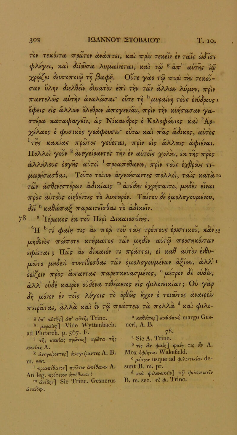 ΙίΙΑΝΝΟΤ 2ΤΟΒΑΙΟΤ Τ. ΙΟ. 3οα τον τζν,ονχΛ τΓ^ωτον Λνά/ΤΓτεί, κ,Λΐ 'ΤΓ^ιν τεκεϊν εν τοοίς ω^Ίοτί φλεγει, χ,οοι ^ιίουσ-α, λυι/,ΛίνετΛΐ, κλ) τω ^ λτγ Λυτής Ιω χρωζει ^ευα-οτΓοιω τί βΛφ^. Ούτε γΛρ τω ττυρ) την τεκου- (ΓΛν υλψ ^ιελύεΊν ^υνΛτ)ίν εττ) την των Λλλων λυ^ην, ττριν τΓΛντελως Λυτήν ΛνΛλωτΛί' ούτε τη ^^(λυρΛίνη τ^ς ένυδρους ι οφείς εις Λλλων όλεθρόν ^ογεννΛν, 7Γρ)ν την ϋυητΛΤΛν ^λ- στερΛ κΛτΛφΛγεϊν, ως ’ΝικΛν^ρος ο Κολοφωνιος κλ) Άρ- χελΛος ό φυτικός γρΛφουτιν’ ουτω κλ) ττΛς Λ^ικος, Λυτός 'της κΛκίΛς ττρωτος γευετΛι, ττριν εις Λλλους ΛφιενΛΐ. Πολλοί γονν ΛνεγείρΛντες την εν Λυτόίς χολήν, εκ της ττρος Λλληλους οργής Λυτό) ^ ττροΛττε^Λνον, -πριν τ^ς εχθρός τι- ΙΛΜρησ-ΛτθΛί. Τούτο τοινυν ΛγνοητΛντες ττολλοι, ΤΛίς κλτλίο των Λτσενεττερων ΛόικίΛίς Λνεάην εχρητΛντο, ροηοεν εινΛΐ ττρος Λυτ^ς οιηθεντες το λυττηρον. Τουτου ^ε ό/κολογουικενου, ^εί  κλΘλττλ^ ττΛρΛίτεΙτθΛι το Λ^ικείν. 7δ ^ ’^ΙερΛκος εκ του Πίρ/ ΑικΛίοτυνης. ’'Η ^ τί φΛίη τις Λν ττερι του τ^ς τροττους εριττικου, κΛν55 Ιλ,η^ενος ττωτΓοτε κτη{^οΛτος των ι^η^εν Λυτω ττροτηκοντων εφίετΛι; Τίως Λν ^ίκΛίόν τι ττρΛττοι, ει κλΘ' Λυττιν ενθυ- [χοίτο ιχη^εν) τυντιθετθΛΐ των ό^ολογουρχενων Λ^ιων, Λλλ! ι ερίζειν ττρος ΛττΛντΛς ττΛρεσ·κευΛα·[χενος, ^ /χετρον Μ ου^εν, Λλλ' ου^ε ΚΛίρον ουΚνΛ τιθψενος εις φιλονεικίων 5 Ου γΛρ ^η /χόνον εν τοΊς λόγοις το όρθως εχον ό τοιουτος ΛνΛίρείν ττειρΛΤΛΙ, ΛλλΛ κλ) εν τω ττρΛττειν τλ ττολλΛ κλι φιλο- ε ίπ αυτηί] αΐί αντηζ ΤνίηΟ. >> (Λνραίντι] νΐάβ ^νγΙΙθηΒίίοΙτι. α(1 ΡΙπΙ&Γοίι. ρ. 567· ^· ’ κακίας πρώτος^ τιρωτα ττ^ς κακίας Α. άν€γίίροι/Τ€ς~] άΐ/€γ(ίρΛν'Τίς Α. Β· ΐη. 860. * ιτροαττεΘανον] ιιρω'Γον ατηθανον Α. Αη 1β§. τιρόπρον άττίθανον ? άνείψ'] δΐο ΤΓΪηΟ. Οβ3η6Γα8 άναί^ν.  καθά'Κΐρ'} καθάτιαζ ΙΙ13Γ§0 θ68- ηβπ, Α. Β. 78. ® 8ίο Α. Τπηο. ^ τις αν φαίνβ φαίη τις άν Α. Μοχ ΐφί^ηται \\^3ΐίβ6β1(1. μίτραν υ8ςαβ αά ψιλονεικίαν άβ- 8αηΙ Β. ηι. ρΓ. κα) φιλονεικεΤν] τφ ψιλονακΐΤν Β. ηι. 860. το ψ. Τπηο.