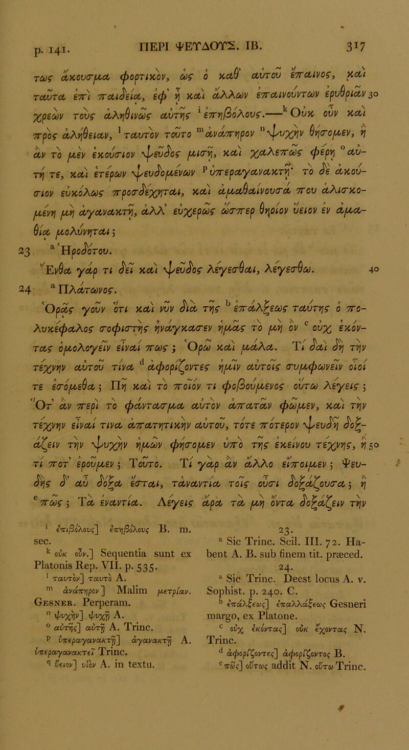 ρ. Ι4Ι. ΠΕΡΙ ΨΕΤΔ0Τ2. ΙΒ. 3^7 τως Λκου(Γ(ΐΛ φορτικ)}ν, ως ό καύ αύταν ΒττΛίνος, κΛ/ τΛντΛ εττ) τΓΛί^εΜ, εφ ^ κΛί ΰίλλων ετΓΛίνουντων ερυθοίο,ι/ 3° * I Ι 3 ^ \ χρεών τ^ς Λλ>]ύινως οώχν\ς ^εττηβολονς.— Ουκ, ονν κΛί 7Γρ))ς άλι^θειων, ^ταντον τούτο ^'ΛνΛττ^ιρον ·ψι^%>/ν ύνι<Γ0^εν, 'η οίν το ι^εν εκουοΓίον φεν/^ος κωι χΛλεττως φερ·)] ° Λυ- τη τε, κοοι ετερων ψευί^οιοοενων Ρύττεραγωνακτ^' το ^ε Λκου- στον ευκόλως ττροτ^εχνιτΛΐ, κοοι ωικαΙ^Λΐνου(ΓΛ ττου Λλκτκο- Ι^ενη /κη ΛγΛνοοκτ^, άλλ’ ευχερως ωσ-ττερ ύψίον υειον εν λ^λ- ύΐΛ ικολυνητΛΙ] 23 “ 'Ηροί^ονου. ’^Εν^ω γωρ τι ^εί κοοι φευ<^ος λεγε(τύαι, λεγεσ·ύω, 4° 24 “ ΙΙλΑτωνος. Ορόίς γουν οτι κωι νυν ^ια της εττ Αλλέως τ Αυτής ο ττο- λυκεφΑλος (τοφκΓτης ψΑγκΑΟ-εν η/ΑΑς το ροη ον ^ ούχ έκόν- τΑς όροολογεΐν εΙνΑΐ ττως; Ορω κΑ,) ροΑλΑ. Τ< ^οοι ^η την τέχνην Αυτου τίνΑ Λφορΐζοντες ηρίϊν Λυτοις σ·υ[κφωνειν οιοί τε είτόροε^Α 5 Ώη κΑ) το ττοιόν τι φοβουροενος ουτω λεγεις 5 'Οτ Αν ττερ) το φΑντΑσ-ροΑ Αυτόν ΑττΑΤΑν φωροεν, κΑΐ την τέχνην εινΑΐ τινΑ ΑττΑτητικην Αυτου, τότε ττοτερον φευ^η Α{^ιν την ψυχήν ηροων φητοροεν υττο της εκείνου τέχνης, ηζο τι 7Γ0Τ ερουροεν; Ύουτο. Τί γΑρ Αν Αλλο είττοιροεν; Ψευ- σης ό Αυ αοζΑ εοΎο,ι, τΑνΑντια, τοις ουστ όοζΑ(^ουσ·Α} η ^ττως’, Τλ ενΑντίΑ. Αεγεις ΑρΑ τα ροη οντΑ ^ο^άΧειν την ’ ίπιβόλουςΐ ΐ'π'φόλους Β. Π1. 860. ουκ ο5ν.] δβ(]αβηΙΪ8 8ΐιηΙ εχ Ρ1αΙοηΪ8 Κερ. VII. ρ. 535* * ταυτον] ταυτο Α. άνάτί'ηρον'] Μ^ϋπ! μΐτρίαν. Οε8νεκ. ΡεΓρεΓαηι.  ψι;χν] ψυχ^ Α. ° αύτΎ,ς] αντγ Α. Τπηο. Ρ νπεραγανΛκτψ^ άγίχ,νακτη Α. ντκρατρανακτίΐ ΤγΪΠΟ. Ί νΐΐον'] υίον Α. ίη ΙεχΙιι. 23· ® δϊο Τηηο. δοίΐ. III. 72. Ηα- 1)6η1; Α. Β. δυΐ) 6ηεπι ΐίΐ. ρΓδθοεά. 24. ® δΐο Τπηο. ΟεεδΙ Ιοοιίδ Α. ν. δορίιϊδί. ρ. 240. Ο. ΐ'πάλζ€αις~\ ί'παλλάζβαις Οεδηεή Γη3,Γ§ο, εχ ΡΙ&Ιοηε. ούχ ίκοντας] ουκ οχοντίχ; Ν. Τηηο. άψορίζοντβς] άφορίζοντος Β. ®·7τω?] ούτως αάάΐΐ: Ν. οδτωΤΗηο.