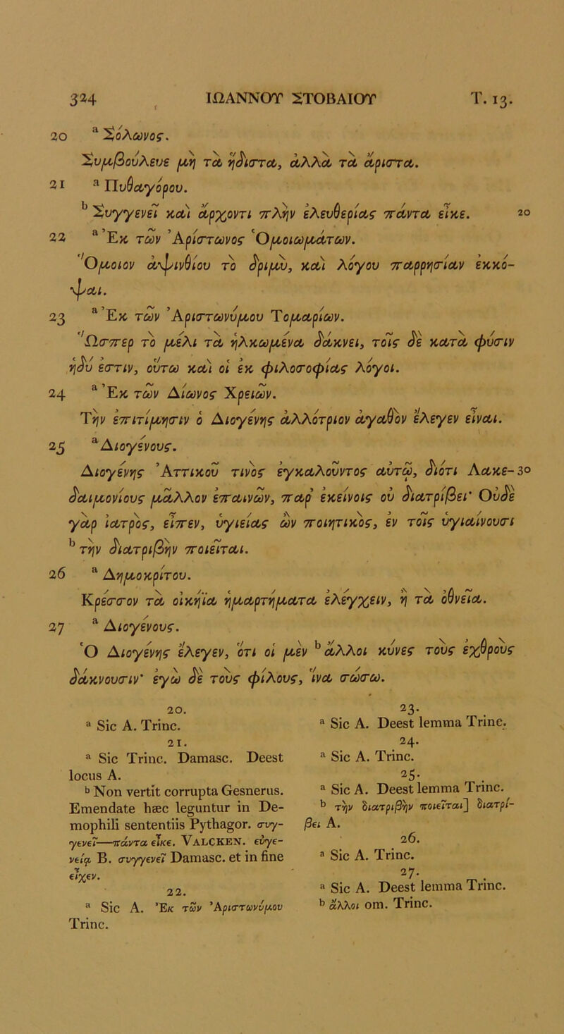 20 Χόλωνος. '%υ[χβούλευε //,η τΛ ’^^ίστΛ, άλλΛ τα άριστά. 31 ^Πυθαγόραν. 'ϊ,υγγενίί και αρχοντι τλψ ελευθερίας ττάντα εικε. 33 “’Εκ των ^Κρίστωνος ’^Οι^οιω/αάτων. 'Ο/αοιαν ά-φινθίου το ^ριμν, και λόγου τταρργιτίαν εκκό- ■ψαι. 23 **’Εκ των ’Αρκττωνύιαου Ύο(καρίων. 'Ω,σ-ττερ το ρι·ελι τα ν\λκωιαενα ^άκνει, τοίς ^ε κατα φυιτιν ΐΙ(^υ εστιν, ουτω και οι εκ φιλοσ-οψίας λόγοι. 24 “ ’Εκ των Αιωνος Χρειών. Τψ ετΓίτίι^νισΊν ό Αιογεννις αλλότριον αγαθόν ελεγεν είναι. 25 ^ Αιογενους. Αιογεννις ’Αττικού τίνος έγκαλουντος αΰτω, ^ιότι Αακε-ι° ^αι/αονίους ι^αλλον ετταινων, σταρ εκείνοις ου ^ιατρίβει' Ου^ε γαρ ιατρός, εϊττεν, υγιείας ων ττοιητικος, εν τοίς υγιαινουτι ^ τψ ^ιατριβψ τΓοιείται. 26 Α'ήιαοκρίτου. Κρεσ·(Γον τα οικψα ν\(καρτν\ικατα ελεγχειν, *ι τα όθνεια. 37 ^ Αιογενους. 'Ο Αιογεννις ελεγεν, ’ότι οί (/.εν ^ άλλοι κυνες τους εχθρούς άάκνουσΊν' εγω άε τους φίλους, ίνα (τωτω. 20. ® 8ΐο Α. Τηηο. 21. ® 8ΐο Τπηα. Οαπιαδο. ΡεβδΙ Ιοοιίδ Α. >> Νοη νθΓΐίΐ οοΓΓαρΙα Οβδηεηΐδ. Επιεη(1&1ε Ιιββο Ιε§αηΙ;ιΐΓ ΐη ϋε- ιηορίιΐΐΐ δβηίεηΐϋδ Ργ1;1ΐ3.§0Γ. σνγ- γίνίΓ-—ττάντα εΤκβ. νΑΙιΟΚΕΝ. «ν/ί- νίΐψ Β. σνγγΐνΐί Οδίπϊΐδο. εΐ ΐη βηε €?%€ν. 22. ® 8ΐε Α. ’Εκ των Άριστανν/λου Τηηε. ^3· ® 8ΐε Α. ϋεεδΙ Ιεππηα Τηηε. 24· 8ΐε Α. Τήηε. ® 8ΐε Α. ϋεεδΐ1επητΐ3 Τηηε. τψ ίιατριβψ τοίΐΤταί^ δίατ^ί- β€1 Α. 20. 3 8ΐε Α. ΤΓΪηε· ^7· « 8ΐε Α. ϋεεδΐ Ιειηπι» Τηηε. ΐ’ Άλλοι οηι. Τηηε.