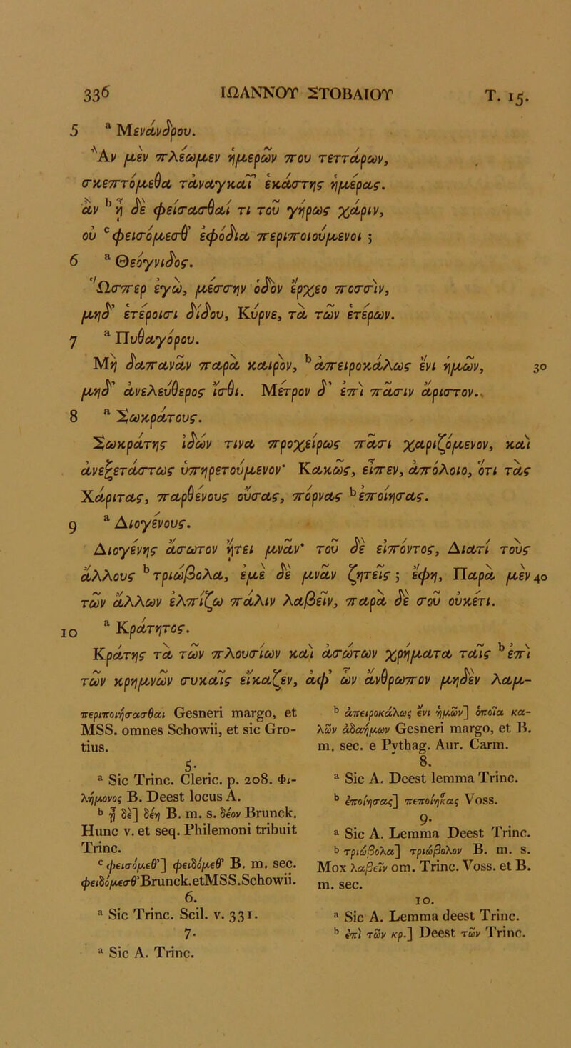 33^ ΙίΙΑΝΝΟΤ 5ΤΟΒΑΙΟΤ Τ. ι^. 30 5 “ 'Μ.ζνΛν^^ου. ’'Άι/ ι^,Ιν ττλεω^εν ίιίΑ,ε^ων ττου τεττά,ρων, /Λ > (ΓχετττοΐΑ,εϋΛ τΛνΛγκα,ι εκΛ<Γτης τιμ,ερΛς. Λν ^ε ή>εΙσ·Λ<Γ^Λί τι του γηρως χόίριν, ου ^φεκτοροεσ-ύ' εφό^ΐΛ ττεριττοιου^Λενοι ; 6 ® θεογνι^ος. 'ίΙ(Γ7Γερ εγω, ΐΛ,εσ·σ·ψ ό§ον ερχεο 7το(Τ(Τίν, ετεροκτι ^ί^ου, Κυρνε, τλ τούν ετερων. η ^ Πυύΰογορου. ^'ΰίτΓΛν^ι/ τΓΛρΛ χ,Λίρον, ^ΛΤΓειροϋΛλύύς ενι ^μ,ων, {Α,ΥΙ^' ανελεύθερος ’ίτθι. Μετροι/ εττ) ττασ-ιν αρκττον.^ 8 ^ 'ϊ,ΜκρΛτους. Χωκράτης Ι^ων τινα ττροχείρως ττασΊ χαριζόροενον, χα) ανε^ετάσ-τως υττνιρετούμ,ενον' Καχως, ειττεν, α/πολοιο, οτι τας Χάριτας, τταρθενους ουσ-ας, ττορνας ^εττοΐΥΐοΆς. 9 * Αιογενους. Αιογενης ασ-ωτον ν\τει (χναν' του ^ε ε'ιττοντος, Αιατί τους άλλους τριωβολα, ε^ε ^ε μ,ναν ζητεΊς; εφη, Παρα (χεν 40 των αλλΰύν ελττίζω ττάλιν λοοβεΊν, τταρα ^ε <του ουχετι. ΙΟ Κράτητος. Κράτν\ς ΤΛ των ττλουιτίων χαι αοτωτων χρ^/χατα ταΐς ^επι των χργίίχνων (τυχοόΐς εϊχαζεν, αφ’ ών ανθρωττον (χ·ή^εν λαιχ- ι:ΐρητοι·ηα·ασθαι Οβδηεπ 1Ώ3Γ§0, βΐ Μ88. οηιηεδ 8εΗο\νϋ, εΐ δΐε Ογο- ΐίυδ. 5· . ® 8ίε Τπηε. Οΐεήε. ρ. 2θ8. Φι- λ-η/Λονος Β. Οεεδΐ Ιοευδ Α, ^ δέ] Β. πι. δ. δίον ΒΓαηεΙί. Ηιιηε ν. εΐ δες. ΡΙιΐΙεπιοηΐ Ιιϊΐ^ϋΐΐ Τήηε. ψε/σο/*εβ’] ψεχδο/χεβ’ Β, Π), δεο. φείδό/Λεσβ’Βηιηεΐ£.εΐΜ88.8εΙιο\νϋ. 6. ® 8ίε Τήηε. 8εΐ1. ν. 33'^· 7· “ 8ίε Α. Τήηε. ’’ άτίΐΐροκάλαις ΐνι ί}ΐΛων~\ όττοΓα κα- λών άΒαηρίων ΟεδηεΓΐ πιαΓ§ο, εΐ Β, ιη. δεε. ε Ργΐ1ΐ3§. Αιιγ. Ο^γοι. 8. “ 8ίε Α. ΏεεδΙ 1επΐΓη3 ΤΓΐηε. ** ^ποίτιιταζ] πενοί'/ικας Υοβδ. 9· ^ 8ΐε Α. Ριεπιηια ϋβεδΙ Τηηε. ·> τριωβολα^ τριώβολον Β. ηι. 8. Μοχ λαβ€ΐν οιη. Τήηε. Τοδδ. εΐ Β. ιη. δεε. ΙΟ. “ 8ΐε Α. Βεπιηι» ^εεβΐ Τήηε. επί των κρ.] ϋεεδΙ των Τήηε.