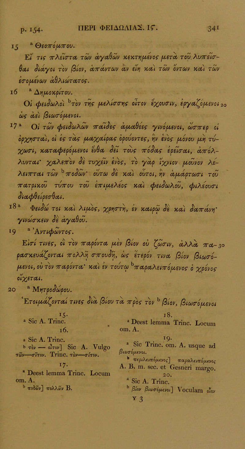 ρ. Ι54· 15 “ θεο7τό/ί/>7Γου. ΕΪ τις ττλεϊο-τΛ των Λγα,ύων κεκτη/ι^ενος [χετΛ του λυττείσ·- &Λΐ ^ιά,γοι τοι/ βίον, ΛττΛντων Λν εϊη κλ) των οντων κοο) των εσ·ο/χενων Λ^Κιωτα,τος. ι6 “ Αηι^οκ^ίτου. οι φειδωλοί της /ι^ελ'κΓσ-ης οιτον εχουοΊν, εργα,ζο/χενοι 2ο ως Λει βιω(τό[/,ενοι. ^7 ^ 0< των φειδωλών ττοοί^ες Λ^(ώεες γινομ^ενοι, ωτττε^ οι ορχη<Γτα>), οι ες τας ΐΑ^οοχοοβοος όρουοντες, ην ενός (νοόνου [χ^ τυ- χωσΊ, κοοτοοφερί>ιχενοι εν9ΰθ ^εΐ τ^ς ττό^οος ερεισ-αι, ά,ττολ- λυντΰίΐ' χοολετπιν ^ε τυχείν εν)ις, το γαρ ϊχνιον /υοουνον λε- λειτΓΤΛΙ των ττοάων ουτω όε κ,Λΐ ουτοι, ν\ν οο^ΛρτωσΊ του τΓΛτρικ,ου τυττου του ε7τΐ(χελεος κοο) φειδωλού, φιλεουατι ^ΐΛφ^είρετ^Λΐ. Φει^ω τοι κλ) λι/χος, χρηστη, εν κΛίρω ^ε κΛί ^ΛττΛνη' γινωτκειν ^ε ΛγΛ^ου. 19 ^ ^Αντιφωντος. Είσ-ί τινες, οί τον ττΛροντΛ ^εν βίον ου ζωτιν, ΛλλΛ τγλ- 30 ρΛ(ΓκευοίζοντΛΐ ττολλ^ σ-ττου^η, ως ετερον τινΛ βιον βίωτο- (χενοι, ου τον ττΛροντΛ' κλ) εν τουτω ^ΛρΛλειττο^ενος ο χρόνος όιχετΛί. 20 ^ ΊΛητρο^ωρου. '^Ετοι/ΛΛζοντΛί τινες ^ϊλ βίου τλ ττρος τον βίον, βιωτόμ,ενοι ΐ5· * 8ίο Α. Τηηο. ι6. » 8ίο Α. Τηηο. *> τον — οίτον] 8ίο Α. Υηΐ^ο των—σΊτον. ΤγΪπο. τοι'—σίτον, ΐ7· “ ΟεοδΙ Ιειηπια Τηηο. Εοοαηι ΟΠ1. Α. τΓοδων] πολλών Β. ι8. ® ΒεεδΙ ΙεΐΏπι» Τηηο. Εοουπι οιη. Α. . ^9· * διο Τηηο. οπι. Α. υ5(^υ8 &ά βιωσό[Λΐνοι, '* ΊΤΐριλίΐπόμΐνος] παρα,λΐίπόμΐνος Α. Β. πι. δεο. εΐ Οεδηεπ ιη&Γ^ο. 20. “ 8ίο Α. Τηηο. βίον βιωσόμβνοι] ΥοοίΐΐΕΐηΐ οίον γ 3