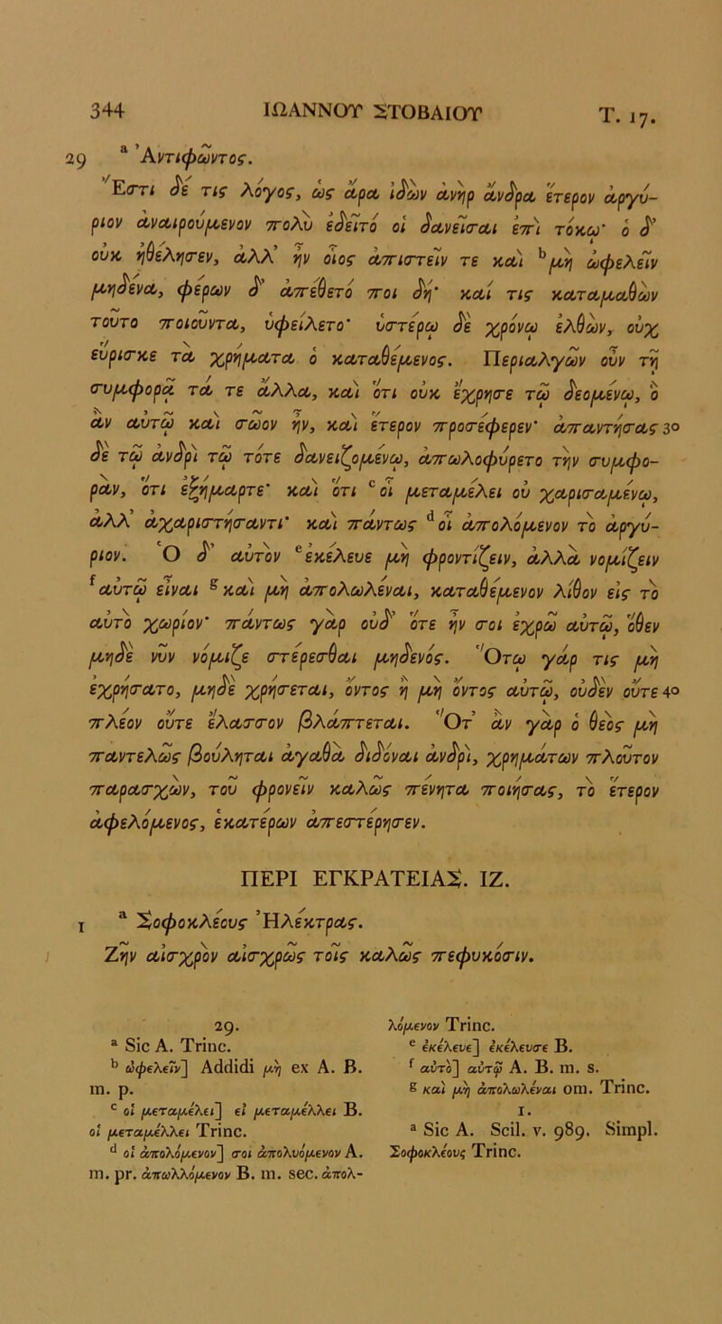 Τ.17. 29 'Α,ντίψωντος. Εοτί τίς Χογοζ, ως λ^λ ι^ων Λνι^ρ Λΐ/^ρα, ετερον Λργυ- ριον ΛνΛίρου/Α,ενον ττολν ε^εΊτό οί ^οίνεΊσ-Λΐ εττ) τοκω- ό οΰκ ηύελ*ΐ(τεν, Λλλ ψ οιος ΛτηστέΙν τε και ^ωφελείν Ι^ϊΐ^ενα, φερων ^ αττε&ετο ττοι και τις καταικαύων τούτο τΓοιουντΛ, υφειλετο' νττερω ^'ε χρόνω ελθων, ουχ ευρίτκε τα χρηροατα ό καταύεριενος. Τίεριαλγων ούν τ^ (τυ^φορα τα τε άλλα, και ’ότί οϋκ εχρητε τω άεοιαενω, δ αν αντω και <τωον νιν, και ετερον ττροτεφερεν’ αττανη^ιτας 3° τω αν^ρι τω τότε άανειζοιαενω, αττωλοφνρετο τΐ]ν τνιαφο- ραν, ΟΤΙ εζ*!/καρτε’ και οτι οι ρκεταμελεί ου χαρκταρ^ενω, αλλ άχαρκΓτνισ-αντι' και ττάντως **ο< άττολόιαενον το άργυ- ριον. ο ά αυτόν ^εκελευε ιαν] φροντίζειν, αλλά νορ>οίζειν ^ αυτω είναι ^ και /αη άττολωλεναι, κατα()ερί,ενον λίύον εις το αύτ'ο χωριον' ττάντως γάρ οΰά' οτε ψ (τοι εχρω αυτω, οίεν μ,ηάε νυν νό^αιζε (ττερεσ-ύαι (κνι^ενός. 'Οτω γάρ τις ιάη εχρητατο, μ,Υ[άε χρητεται, οντος ιάη οντος αυτω, ουάεν οίίτε4ο ττλεον ούτε ελατιτον βλάτττεται. ''θτ αν γάρ ό θεός ρκη τταντελως βουληται άγα^ά άιάόναι άνάρι, χρ^ριάτων ττλουτον τταρατχων, του φρονείν καλώς ττενψα ττοιητας, το ετερον άφελό^ενος, εκατερων άττεοΎερι^τεν. ΠΕΡΙ ΕΓΚΡΑΤΕΙΑΝ. ΙΖ. X “ %οφοκλεους ’Ηλε'κτρας. Ζ*ιν αΐίτχρον αισ-χρως τοίς καλώς ττεφυκοίτιν. 29· “ 8ΐο Α. Τπηο. ώψίλβΓν] Αάάΐάϊ βχ Α. Β. ιη. ρ. Οί |Μ,€Τ(Χ/Λ£λ€ΐ] ΐϊ /λ£Τα/Χελλ€1 Β. Οί μΐτα/λΐλλει Τπηο. οί άοΓθλθ/ΐ4€>Όν] οΌί ατίθλυόμ€]/ον Α. ΙΤ). ρπ. άτιωλλό/Λίνον Β. ιιι. δβο. άπολ- λόμΐνον Τπηο. ® εκελει/ε] έκίλΐυσΐ Β. ^ αύτο] αύτφ Α. Β. ΐη. 8. 8 κα) μη ά'ΠοΧωΚΐνα.ι ΟΠ1. Τππο. I. ® 8ΐο Α. 8οί1. V. 989· ί^ΐιηρί· Σοφοκλίονς ΤγΪπο.