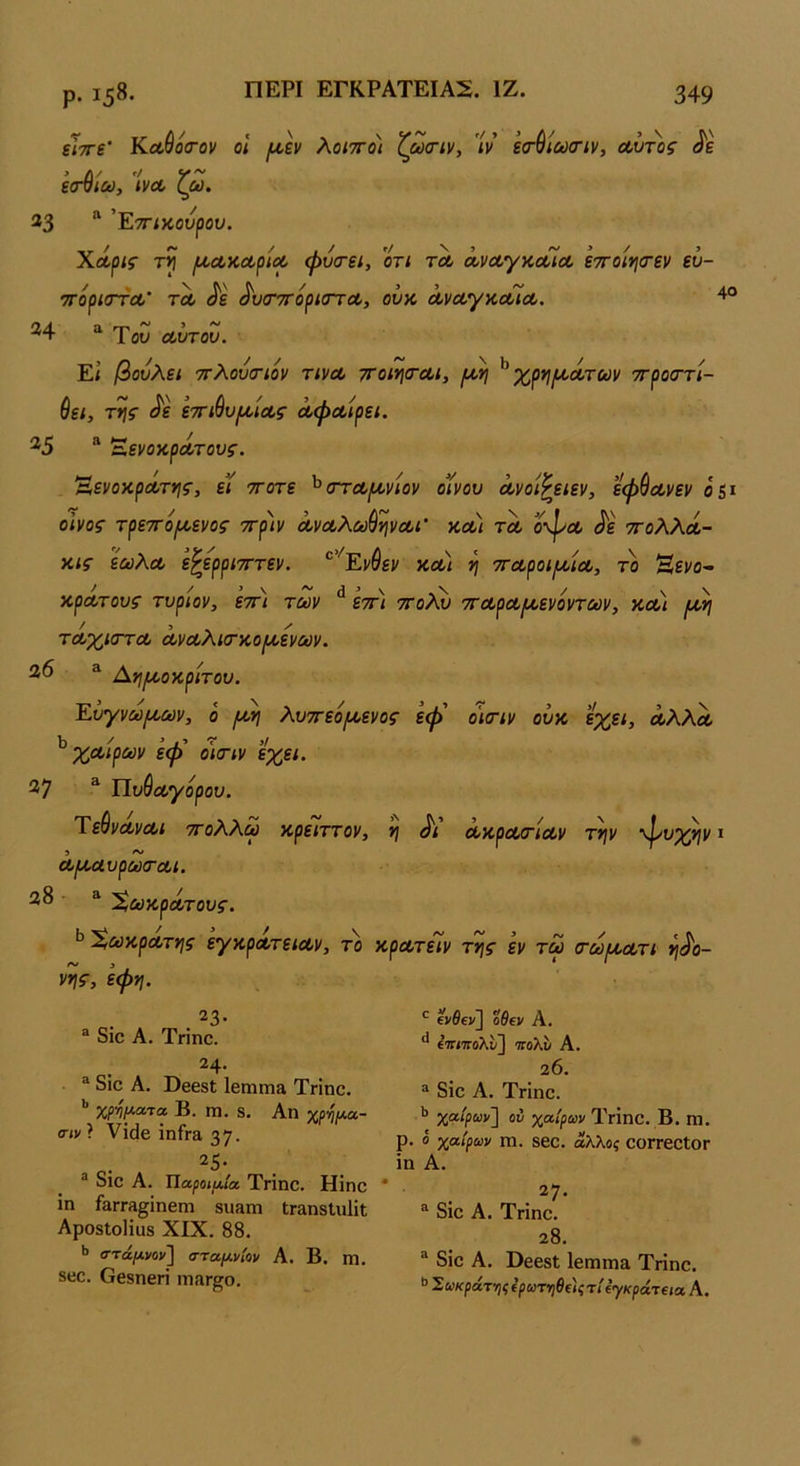 ΠΕΡΙ ΕΓΚΡΑΤΕΙΑΣ. ΙΖ. ίΤτΓί’ ΚΰίθοίΓον οΐ ι^εν λοιτΓο) ζωοΊν, ’ίν εσ’ύίωο’ΐν, Λυτ^ος εσ4ίω, ίνου ζω. 33 “ ’Εττίκουρου. ΧΛρις τ>ϊ (Α,ΛΚΛρΐΛ φυ<Γει, οτι τΛ ά,νΛγκοαΛ ε7Γ0ΐΥ\<τεν εν- ττόρίσΎΛ' ΤΛ ^ε ^υίΤΤΓορισΎΛ, ουκ ΛναγκΛία. 4° Του α,υτου. Ε< βουλει τΓλουσΊον τινΛ ττοιησ-Λΐ, ^ χργιρίΛτων ττροσ'τί- θεί, τιής ^ε εττίθυ^/Λί· αφΛίρει. ^5 “ ΈενοκρΛτονς. Άενοκρά/Γϊΐς, εϊ ττοτε ^σΎΛ^νιον οίνου Λνοί^ειεν, εφ&Λνεν 05* οίνος- τρεττο^Α,ενος ττριν Λναλω^ψα,ί’ κοο/ τλ οφοο <^ε τγοΧΚλ- κις ϊωλΛ ε^ερριτΓτεν. *^’''Ενύεν κοο/ η τταροίΐυοίΛ, το Ηενο- κρΛτους τυρίον, εττι των ^ επ) τγο?^ ττοορα^ενοντων, κοο) τοοχιοΎΛ Λνοολκτκο/κενών. ^ Α*ι/κοκριτου. Ευγνω/κων, ο /κη λυττεο/κενος εφ' ο’ιοΊν ουκ έχει, οολλΛ ^ χα,ίρων εφ' ο'κτιν έχει. 37 ^ ΠυΘύΟ^ορου. Ύε^νοίνΛΐ τΓολλω κρειττον, η Λ ουκροοοΊοον την φί^χην * Λ/καυρωσ-Λΐ. 38 - ^ ^ωκροίτους. Χωκρα,της εγκρΛτεια-ν, το κρατειν της εν τω (τω/κα,τι ηδο- νής, εφη. 23- ® διο Α. Τηηο. 24· διο Α. ϋββδί ΐ6πιηι& ΤΓΪηο. χρψΛτα Β. 1Ώ. 8. Αη χρ-η/Λα- σιν? νΐάε ΐηΓΓ3, 37· η· ^ διο Α. Τίαροιαία Τπηο. Ηΐηο ΐη ίαΓΓΛ^ίπεπι βιιαιη ΐΓ&ηΒΐιιΙΐΐ ΑροδίοΗϋδ XIX. 88. ·> στάμι/ον'\ σταμνίον Α. Β. ιη. 8βο. Οθδηεπ ιπΛΓ^ο. ενδεν] οΘεν Α. ** ίττίττολι/] πολϊι Α. 2 6. “ διο Α. Τπηο. χαίρωνΊ χαίριον ΤγΪπΟ. Β. ηΐ. ρ. ο χαίρων Π1. δΟΟ. άλλος ΟΟΓΓΟΟίΟΓ ίη Α. ® δϊο Α. Τπηο. 28. “ δίο Α. ϋβοδί ΙοπίΓηα Τπηο. » Σωκράτ-ηςίρωτηθί'ιςη' ίγκράκια Α.