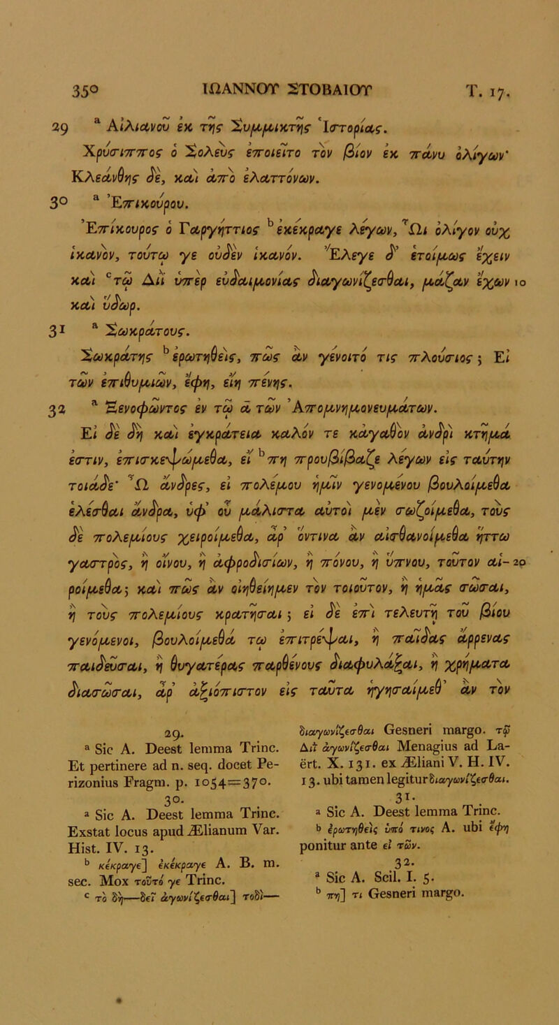 39 ^ Αίλιανου εκ τ»;5· 'ϊ,υιχ(4>ίχ,τν\ς 'ΐ(Ττορ<Λί·. ΧρύσΊΤΓΤΓος ο Χολ^ς ετΓοιίΙτο τον βίον εκ ττΛνυ ολίγων' Κλεά,νθης ίΐε, κα< λ;γο ελΛττόνων. 3° “ ’Εττ/κουρον. Έττ/κοκροί ό Τοί,ργηττίος ^έκεκραγε λ^αν, ^ίΐί ολίγον ουχ /κΛνον, τούτω γε ου^εν ΙκΛνόν. ’^Ελεγε ετοίροως εχειν χλ) ^τω Δίί ύοτερ ευ^Λίροονιοος ^ίΑγωνιζεσ-^Λΐ, ροόίζοίν εχ&ιν ιο \ '/ Λ κοο< υοωρ. 31 “ ΧωχρΛτους. ΧωχρΛτηζ· ^ ερΰύτίΐβε)ί·, πως Λν γενοιτο τις πλούοΊος; Εί των επιβυριιων, εψη, εϊη ττενης. 33 Έενοψωντος εν τω λ των 'ΑπορονηροονευροΛτων. Εί <^ε χοο) εγχρΛτειΛ χΛλόν τε κάγΛ-Θον Λν^ρ) χτηροά. εοΎΐν, έτΓίσ-χεφωροεθΰί, εί^ττη ττρουβίβοοζε λεγων είς ταυτψ τοίΛ^ε' ^Ώ, Αντρες, ε\ ττολεροου νιροίν γενοροενου βουλοίροεύΛ ελεα-βαι Λν^ρΛ, υή> ου ροΛλκττΑ Αυτοί ροεν ο-ωζοιρίεδΑ, τους ^ε τΓολεροίους χειροίροεβΑ, Αρ οντινΑ Αν Αΐτ^ΑνοίροεβΑ ίμτω γΑσπρος, 'ί} οίνου, η Αφρο^κτίων, η ττονου, 'η υττνου, τούτον αΙ-2ο ροίροεύΑ-, ΧΑί πως Αν οίφειηροεν τον τοίουτον, η νιροΛς (τωσΆΐ, η τ^ς πολεροίους χρΑτν\(ΤΑΐ; εί ^ε επ\ τελευτίή του βίου γενόροενοί, βουλοίροεβΛ τορ επιτρε^Αΐ, ν\ πΛί^Ας ΑρρενΑς πΑί^^σ-Αΐ, η βυγΑτερΑς πΑρβενους ^ΐΛφυλΑ^Αΐ, χρηροΑτΑ ^ΐΑσ·ω(ΓΑΐ, Αρ Α^ιόπιττον εις τΑυτΑ ηγηοΆΐροεβ Αν τον “9· ® 8Ϊ0 Α. θ668ΐ Ιεπιπι» Τηηο. Εί ρβΓίίηβΓβ &ά η. ββη. ίΐοοβι Ρβ- πζοηίιΐ8 ΡΓ&§ηι. ρ. 1054=37°· 3°· “ δίο Α. ΡββδΙ 1βπιπΐ3. Τηηο. ΕχδΙίΐΙ Ιοουδ αριιά ^1Ϊ3ηυπι Υ&γ. Ηίδϋ. IV. ΐ3· ** κίκραγΐ^ ΐκίκρατγί Α. Β. Γπ. 860. Μοχ τοΰτό γ£ ΤΗηο. *■ το δ^—δίΓ α;')'ίον/ζ€θ·βα»] τοδι— ^ιαγωνΐί,€σθοα ΟβδΟβΓΙ ΐηβΓ^Ο. τφ Δίί άγωνιζΐσθαι Μβηει^ΐυδ 3(1 Εα- βΓΐ. X. 131· βΧ ^ΕΙίΒηΐ V. Η. IV. 13· υΙ)ΐ ΐΒΙΏβηΙβ^ίΐυΓδίαγωνίξίίτβαί. 3^· » δΐο Α. ϋεβδί ΙεηίΓηΒ Τηηο. >> ίρωτηθείς μγο τινοί Α. ιι1)ΐ (((»] ροηίΙαΓ 3η1β εί των. 32. * δίο Α. δοίΐ. I. 5· ττη] τι βεβηβΓΐ ΙΠΒΓί'Ο.