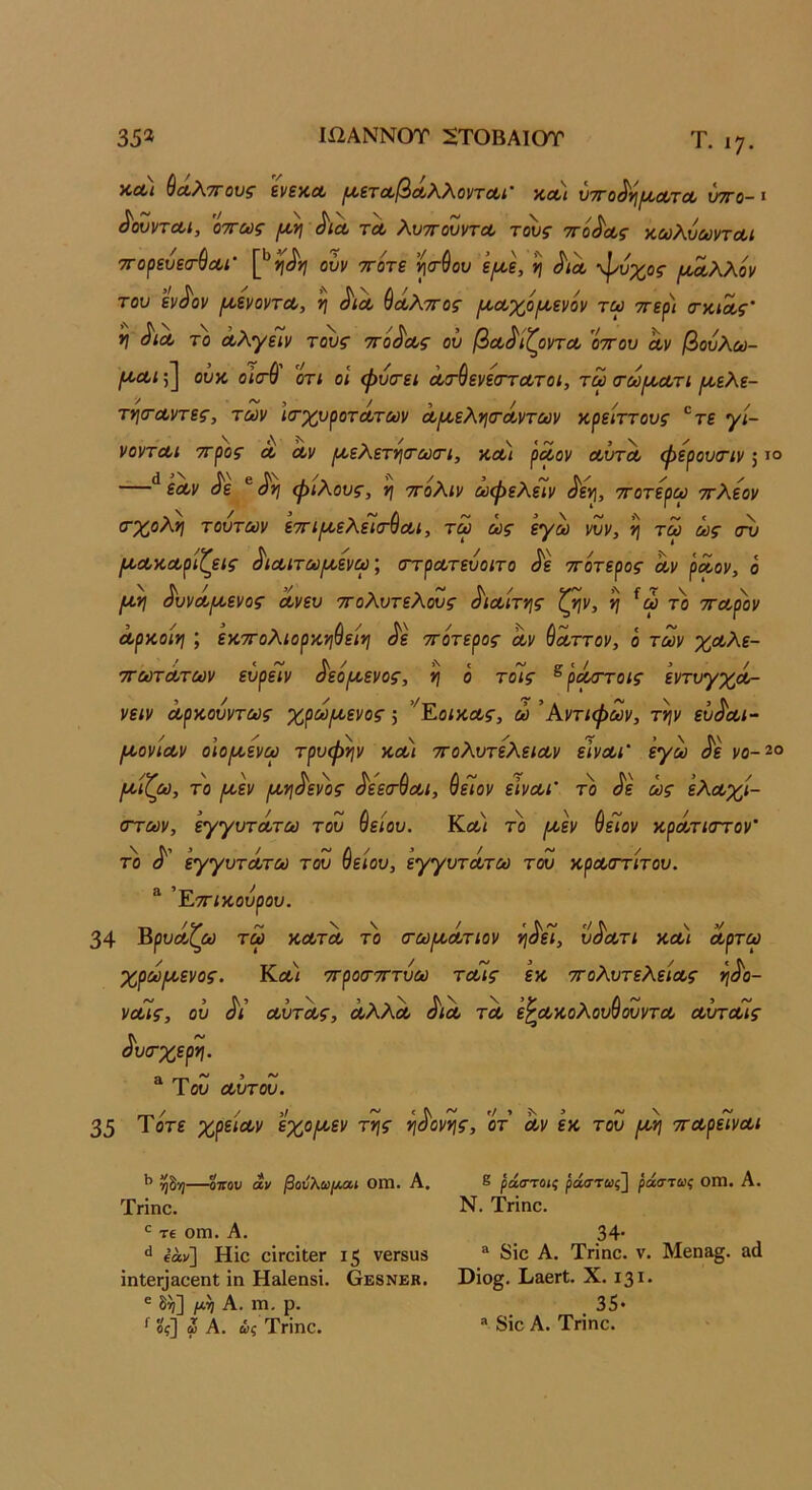 35* ΙΩΑΝΝΟΤ 2ΤΟΒΑΙΟΤ Τ. 17. Χ,ΛΙ ^(Χ,?ν7Γ0νζ ενεΚΛ ^εΤΛβΛλ,λ,ΟντΛί' ΚΛΙ ΌΤΤΟ^ΥΙΙ^ΟΙ/ΤΛ νΤΓΟ- I ^ουντΛΐ, οττως ^ τλ λυττουντΛ τ^ς ττό^ας κωλύωντΛι τΓο^εύεσ-^Λί' ούν ττοτε ’^(τύου ε^ε, ^ ^ιλ ψυχοζ- (Α^λλόν του εν^ον μ,ενοντΛ, ’η ^ίοο ύΛλττος ^Λχο^ενον τω ττερ) ίτκίΛς' *Ι ^ΐΛ το Λλγείν τ^ς ττο^ους οΰ βοο^ίζοντΛ οττου αν βούλω- ^αι;] ουχ, ο\σ% οτί οΐ φυτει ατ^ενεοΎατοι, τω τωιαατι ^αελε- τν\(ταντες, των ΐίτχ,νροτατων α(Λελγΐ(τάντων χ,^είττους ®τε γί- νονται ττρος' α 'αν ^ελετνιιτωτι, και ραον αυτα φερουτιν; ι° ** εαν ^ε ® φίλους, η ττολιν ωφελειν ^ε^, ττοτερω ττλεον ο'χολγ] τούτων εττιριελεΊιτύαι, τω ως εγω νυν, η τω ως Ι^ακαρίζεις ^ιαιτωιαενω; (ττρατευοιτο ^ε ττότερος Αν ραον, ο μη ^υνάμενος ανευ τΓολυτελους ^ιαίτης ζ^ν, η ^ω το τταρον αρκοίη ; εκτΓολιορκφείη ^ε ττότερος αν ύαττον, ο των χαλε- ττωτάτων ευρεΙν δεόμενος, η ο τόίς ^ ράττοις εντυγχά- νειν αρκούντως χρωμενος; ’'^ΕοίκΑ$·, ώ Αντιφων, τψ ευδαι- μονίαν οιομενω τρυφήν και ττολυτελειαν ειναι' εγω δε νο-2ο μίζω, το μεν μηδενος δεετύαι, θεΤον εΙναι’ το δε ως ελάχι- στων, εγγυτατω του &είου. Κα< το μεν ΘεΤον κρατκττον' το δ εγγυτάτω του θείου, εγγυτάτω του κραστίτου. 'ΈτΓίκουρου. 34 Βρυάζω τω κατά το (τωμάτιον ηδεί, υδατι καί αρτω χρωμενος. Κα/ ττροστττύω ταίς εκ ττολυτελείας ηδο- ναις, ου δι αϋτάς, αλλά διά τά ε^ακολουθουντα αυταις δυσ-χερη. ^ Του αΰτου. 35 τότε χρείαν εχομεν της ηδονης, οτ’ Αν εκ του μη τταρείναι —οπού άν βουλω/λαι ΟΠΤΙ. Α. Τνίηο. τ€ οιη. Α. ^ ίάν] Ηΐο ΟΙΓΟΐΐβΓ ι5 νβΓδυβ ΐηΙβΓ|&οβηΙ ίη Η&ΐεηδί. Οε8νεκ. ® μη Α. 1Ώ, ρ. ^ οί] ψ Α. άς Τνΐηο. 8 ράστομ ράο’τωζ^ ράστως ΟΠΙ. Α. Ν. Τπηο. 34· “ δϊο Α. Τγϊπο. V. Μβη»§. &α Οΐο§. Ιι&βΓί. X. 131· . 35· * 8ίο Α. Τηηο.