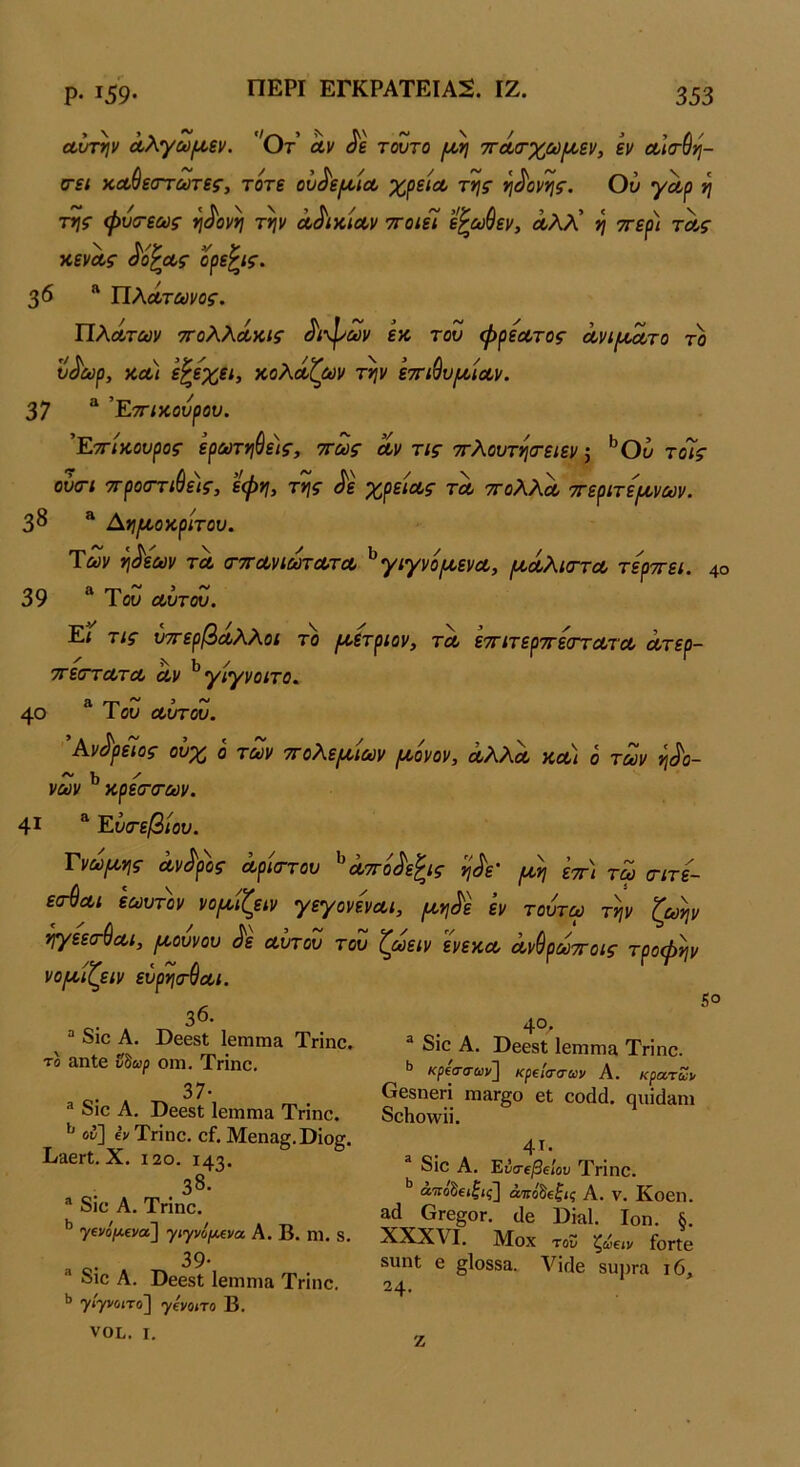 ΠΕΡΙ ΕΓΚΡΑΤΕΙΑΝ. ΙΖ. α,ίτΓτίν Λλγωι^εν. 'Οτ Λν τούτο ιι^η 7ΓΛο·χω{/,εν, εν Λκτύη- 6Γ£< κΛ^εατωτες^ τότε ου^ε(ΜΛ χρειΛ της η^ονης. Ού γαρ η της φυο-εως η^ονη την Λ^ίκίΛν ττοίεί ε^ωύεν, α,λλ’ η ττερι τοος κενας ^ό^οος ορε^ις. 3 <5 “ ΤΙλΛτωνος. ΤΙλΰίτΰύν τΓολλόίκις Λψαν εκ τον φρεα,τος άνιφτο τό υ^ωρ, χ,Αΐ ε^εχει, κολόίζίύν την εττιύυμίΛν. 37 ^ ’Ε-π-ικουρου. 'Ε-ττίκουρος ερούτηύε)ς, ττως Λν τις ττλουτησ-ειεν 5 ^Ου τόίς ούατι ττροστιύεις, εφη, της ^ε χρειΛς τλ ττολλα, ττεριτει^νων. 3^ * ^ημ,οκριτου. Των η^ε'ων τλ (τττΛνιωτΛΤΛ ^γιγνό/ΛενΛ, (Α.Λλΐ(ΓΤΛ τερττει. 4° 39 Ύω λΙτοΖ. Εί τις υττερβΛλλοι το μ,ετριον, τλ εττιτερττεστΛΤΛ Λτερ- 7τε(ττΛτΛ Λν ^γιγνοιτο, 40 Ιου ΰουτου. Ανδρείος ονχ ο τούν 7Γολ.ερ(>ιούν ριονον, λΚΚλ κΛ< ό τοον ηδο- νών ^ κρεσ·(Γων. 4^ ^ Ευσ·εβιου. Γνώμης Λν^ρ'ος Λρ'κττου ^Λττό^εζις η^ε' εττι χω σιτε- ε^Λΐ εωυτόν νοροίζειν γεγονενΛΐ, ροη^ό εν τουτω τ^ν ζωήν ηγεεσ-ύΛι, ρι,ουνου Λ Λυτόν του ζωειν ενεκΛ Λνύρωττοις τροφήν νοριίζειν ευρησ^Λΐ. 36. “ διο Α. ϋ668ΐ 16Π1Π13 Τηηο. το αηΐβ ΰίωρ οιη, ΤΗηο. ο. 37· ® διο Α. ϋβ68ΐ ΙεηίΓηα Τηηο. ^ ον] βνΤηηο. οί.Μοηα^,ϋίο^. ΕϊογΙ. X. 120. 143. .38· ® δΐο Α. Τήηο. ’’ γενο'/Αενα] γιγνόι^να Α. Β. ηΐ. 8. 39· διο Α. ϋβ68ΐ Ιεηιηΐίΐ Τγϊπο. >> η/ίγνοιτο] γίι/οιτο Β. νοί.. I. 50 ο. '^°· ^ διο Α. ϋβ08ΐ ΙβΓΠΓηα Τηηο. ** κρίσ-α-ων] κρείασων Α. κρατΖ], Οβδηβη πι&Γ§ο βΐ οοάά. ςηΐ{]»ηι δοΗο\νϋ. 4τ· δΐο Α. ΈύιηβΐΙου Τηηο. άτΓοδείΙίς] άπόδοζις Α. ν. Κοβη. αά 6γ6§ογ. αβ ϋΐίΐΐ. Ιοη. §. XXXVI. ΐνίοχ του ζίίειν ίοΓίΟ 8ηηΙ β §1θ88ίΐ. νΪΓΐβ βυιίΓα ι6, 24- ζ