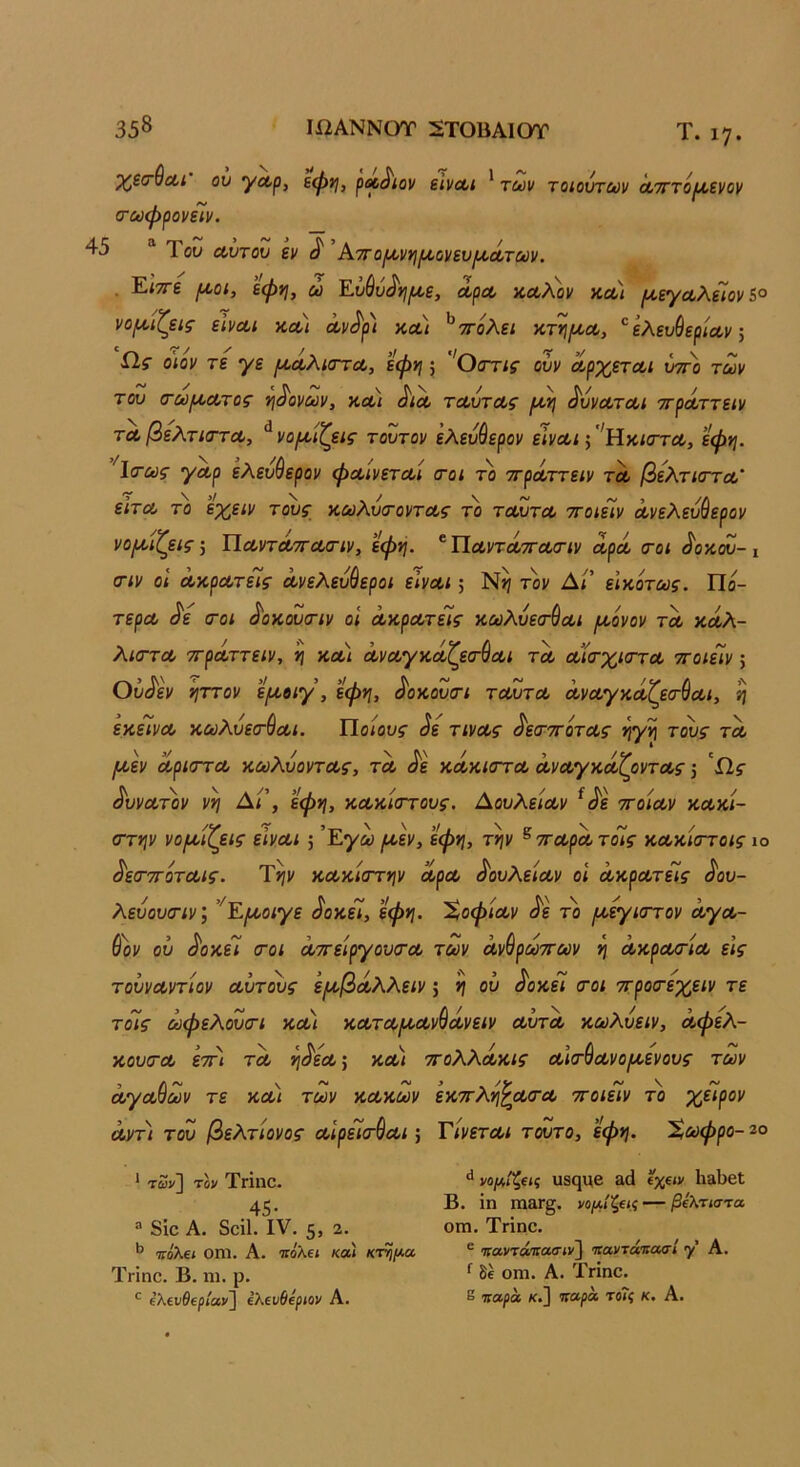 Τ. ιη. χ^ζσ^Λΐ ου ^Λρ, εψνι, ρΛ^ιον εΙνΛΐ * των τοιούτων Λτττό^ενον (τωψρονΓιν. 45 Του Λυτου εν ^ ΑτΓοιχ>ννι^ύνευΐΑ,Λτων. . Είττε (Λ,οί, εφη, ώ Εΰ&ύ^νι^ε, Λρα, κοολον κλ) /χεγαλεΊον5° νορίίζεις εΙνΛί κλ) Λν^ρ) κλ) ^ττολει κτνιμ,Λ, ^ ελευύερία,ν, Ω,ς ο'ίον τε γε ρίΛλιστΛ, εφη 5 'Οσης ούν ΛρχετΛι ύττο των του (τωίΑ,Λτος ^^ονων, κΛί ^ΐΛ τΛυτΛς ^ ^ύνΛΤΛΐ ττρΛττειν ΤΛβελτιιττΛ, ^νορνίζεις τούτον ελευύερον εϊνοΐί ;''Ηκι<Γτα, εφη. 1<τως '/Λρ εΚευ^ερον φΛίνεται (τοι το ττρά,ττειν τα βελτκΓτα,' εΙτΛ το εχειν τους κωλυ<ΓοντΛς το ταυτα ττοίεΐν Λνελευύερον νο/^ιζείς, ΐίΛντά,ττα/Γίν, εφη. * ΠαντατταοΊν αρά (το< «ί'οκου-ι ιτιν οι άκρατεΤί ανελεύθεροι είναι; Ν>ι τον Αί' εΙκότως. Πά- τερα ^ε <Γοι ^οκουοΊν οί ακρατείς κωλυεσ-θαι ΐΑ,όνον τα καλ- λΐ(Γτα ττραττειν, ή κα) άναγκαζεσθαι τα αί(τχιστα ττοιείν; Ου^εν ηττον ε/αοιγ, εφη, ^οκουσ-ι ταυτα άναγκάζεσ-Θαι, η εκείνα κωλυεσ-θαι. Ποιους ^ε τινας ^εσττοτας ηγη τους τα {/,εν άριστά κωλύοντας, τα ^ε κάκιστα αναγκάζοντας, ^Πς ά'υνατ^ον νη Δ/’, εφη, κακίστους. Αουλείαν ^ά'ε ττοίαν κακί- στην νο/^ίζεις είναι -, Εγω /αεν, εφη, την ^ ■η-αρά τόίς κακίστοις ίο ά'εσ'ποταις. Τ>?ν κακίστην αρα δουλείαν οι άκρατείς ά'ου- λεύουσιν’, ’^Ε{/,οιγε άοκεΐ, εφη. 'ϊ,οφίαν ά~ε το ι^εγιστον άγα- θάν ου ά'οκεί σοι άττείργουσα των άνθρωττων η άκρασία εις τουναντίον αΰτους ε/αβάλλειν; η ου ^οκεί σοι ττροσεχειν τε τόίς ωφελουσι κα) καταΐ^Λνθάνειν αυτά κωλυειν, άφελ- κουσα ’εττι τα η^εα·, κα/ ττολλάκις αισθανο/^οενους των αγαθών τε και των κακών εκττλη^ασα ττοιείν το χείρον άντ) του βελτίονος αιρεισθαι; Τίνεται τούτο, εφη. Χωφρο- 2ο * των] τον Τπηο. 45 · ** ναμίζας ΐΐΒςι/β 8(1 6%€<ν 1ΐ8ΐ)β1; Β. ΐη πι&Γ§. νο/Λ/ξίί.ί — βΐλτιστα “ 8ίο Α. δοΐΐ. IV. 5, 2· ο™· Τήηο. Ίίόλει οηι. Α. τίόλΐΐ κα) κτ^ι^α ^ ιταντά'ηασιν'^ Ίίαντάιιασι γ' Α. Τπηο. Β. ηι. ρ. ^ δε οηι. Α. Τπηο. *· έλενΘερ/αν] ΐλευθόριον Α. ^ ιιαρα κ.] ααρα τοΤί κ. Α.