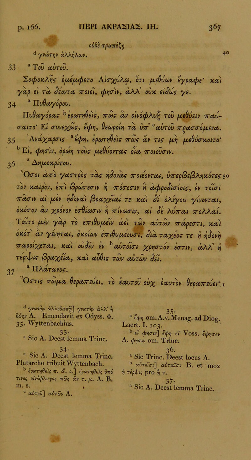 40 ούδέ τραττέζιιι γνωτψ άλΚηΚων. 33 ^ αυτοΖ. Χοφοκλί^ς ει/,ε/ίΜ^ετο Αΐσ·χυλω, οτι /χεθυων εγραφε' κλ) γαρ εΐ τλ ^εοντΛ ττοιεΊ, φησ·)ν, Λλλ’ ουκ εΐ^ως γε. 34 * Πυβαγορου. Πυύΰίγοραζ’ ^ ερΰύτί}θε)ζ', ττως αν οινοφλυ^ του [Λε^υείν τγλΖ- (τα,ιτο’ Εί (τυνεχως^ εφη, ύεωροίη τα, υττ ^αυτου τΓξΛ(Γ(τό(^ενΛ. 35 ^Αναχαρσ-ις ^ ’εφη, ερωτηύε)ς ττως αν τις ρΛη μ,ε^υσαοίτο’ Εί, φησ)ν, όρωνι τους /αεύυοντας ο\α ττοιουσ-ιν. ^6 * Αηι^οκριτου. 'Οσ-οι ατ^ο γαστρ'ος τας η^ονας ττοιεονται, ύττερβεβλνικοτες ζο τον καιρόν, εττ) βραχτεσ-ιν η ττοα-εοΊν η αφρο^ισ-ίοις, εν τοΊτι ττοαν αι ροεν η^ονα) βραχειαί τε και ολίγου γίνονται, οκοσ-ον αν χρόνον εα-^ίούσ-ιν η ττίνωτιν, α'ι ^ε λυτται ττολλαί. Ύουτο ι^,εν γαρ το εττι^υρκειν αει τρον αυτών ττάρεττι, και οκοτ αν γενν\ται, οκοιων ε'ΆΊ^υικεου&ι, ^ια ταχέος τε ν} ^^^ονί} τταροιχεται, και ου^εν εν ^ αυτοκτι χρηστόν εστιν, άλλ' η τερ·ψις βραχε7α, κα) αύύις των αυτών ^εί. 27 ^ ΙΙλάτωνος. Οα'τις (Γω^κα ιερατεύει, το εαυτου ουχ εαυτόν θεραττευει' ι γνωτψ αλλοδαπή] γνωτψ άλλ’ η ίωψ Α. Εηιεη(1&νί[ βχ Οάγδδ. Φ. 35· ^ν7ΐ1:6η1)3θΗΐιΐδ. 33· ® δίο Α. ϋεεδΐ Ιειπηια ΤΓΐηε. 34· ® δΐε Α. ϋεεδΐ Ιειηηΐίΐ Τηηε. ΡΙυΙ&ΓοΗο ΐΓΪΙ)αΐΐ'\ν'γ(;ΐεηΐ3αεΗ. ΐρωτν)θ€)ς τι, ά. ο.] 4ρωτ·ηθΐ)ς υπό τίνος οίνόψλυγος πως άν τ. μ. Α. Β. ηι. δ. , ' αύτουΐΐ αυτών Α. ® (φη οιη. Α.ν.Μεηβ^. αά ϋϊο§. ΒαεΓί. I. 103. ^ ΐί φ-ηα-ιν'] ’4φτ) €» Υοδδ. €φηα·ΐν Α. φησιν οιη. Τηηε. 36. ^ δΐε Τήηε. ΒεεδΙ Ιοευδ Α. αύτοΓο-»] αύταιοΊ Β. εΐ ηιοχ 'η τίρφις ρΓο η τ. ο· 37· δΐε Α. ϋεεδΐ Ιεηιηια Τηηε.