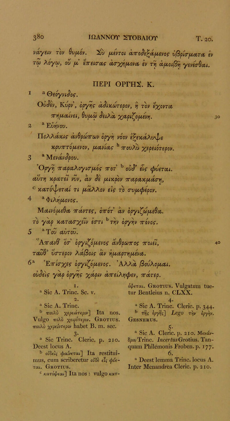 38ο Ιί2ΑΝΝ0Τ 5Τ0ΒΑΙ0Τ Τ. 20. νΛΎΖίν τον θν^ον. ^εντοι Λττο^ε^Λΐίΐενο^ νβρκτ^ΛΤΛ εν τω λόγω, ου εττείΤΛς Λσ-χηίΛονα εν τν\ όοι^οίβ^ γεν&^α,ι. ΠΕΡΙ ΟΡΓΗ5. Κ. I ^ &εόγνί^ος. Ου^εν, Κυρν, οργής Λ^ίκ,ωτερον, η τον εχ^οντα, ττνΙ^Λίνει, ^υ^ω δειλοί, χοοριζρινί,ενγι. % ”■ Έύψου. ΤΊολλΛκις Λνθρωττων όργη νόον ε^εκΛλνφε κρυτίτο/ίοενον, (^οονίοος ** -ττουλυ χερειότερον. 3 “ Μενάν<^ρον. Όργη ·7ΓΛρα,λογί(Γιθίός ττοτ ^ οΰ^’ εις φυετοοι. αυτή κρατεί νυν, αν ^ε μικρόν τταρακμάίη^, κατόφεταί τι (Α,αλλον εις τρ σ-υ/^φερον. 4 ^ Φιλνι/αονος. Μαινό^εύα ττάντες, όττότ αν όργιζω/αεύα. το γαρ κατασ-χεΊν εστι ^τψ οργήν τόνος. 5 ^Ύου αύτου. Αττανυ 0(Γ οργίί^ο^ενος ανυρωττος ττοιει, τοωύ’ ύστερον λάβοις αν νιΐΑ,αρτν\μ,ενα. 6“ 'Υ^ττίσ-χες όργιζό^ενος. Άλλα βουλομ,αι. οΰ^ε)ς γαρ οργής χάριν αττείλνιφεν, ττάτερ. 30 40 1. ® 8ίο Α. Τηηο. 8ο. ν. 2. “ δίο Α. Τηηο. ^ νουΚυ χίραότΐρονί ΙΐΛ ηοδ. ΥυΙ^Ο τιολί χαρότΐρον. Οκοτίϋδ. τΓουλίι χ€ρΐίοτ€ρον 1ΐα5θΙ Β. Π1. 860. 3· ® δίο Τηηο. Οΐεηο. ρ. 2ΐο. ϋεβδί Ιοουδ Α. ^ ον^ε)ς φαίνεται] Ιΐα Γβδίίΐιΐί- ηηΐδ, οηηι 80ΓίΙ)6Γ6ΐυΓ οίδέ εΙς φύε- ται. Οκοτίϋδ. κατόφεαι] Ιΐα ηοδ : νη1§0 κατ- όφεται. Οκοτιυδ. ΥαΙ^αΙηπι Ιυε- ΙιΐΓ Βεηΐΐείυδ η. ΟΙ/ΧΧ. 4* ® δίο Α. Τηηο. ΟΙεπο. ρ. 344· ^ της ορ'ρης] ίβξΟ τψ οργήν. ΟΕδΝΕΚϋδ. 5· ® δίο Α. Οΐεήο. ρ. 2ΙΟ. Μενάν- δρου Ττιηο. ΙηοβτίΜδΟΓοΙίυδ. Τίΐη- ςη&ηι ΡΗίΙειηοηίδ ΡγοΒοιι. ρ. ΐ77· 6. ® ϋεεδΐ ΙεηίΓηίΐ Τήηο. Ιοοιίδ Α. ΙηΙΟΓ ΜεηαηάΓεα Οΐεήο. ρ. 2ΐο.