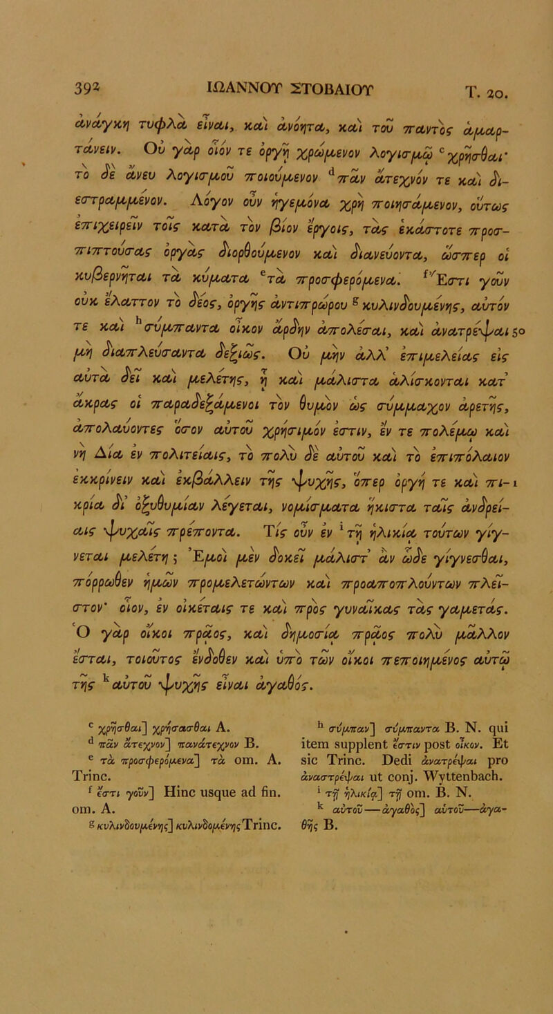 39* Ιί2ΑΝΝΟΤ 2ΤΟΒΑΙΟΤ Τ. 20. ΛνΛγκη τυψλΛ είναι, κα) αν'οψα, και του τταντ'ος α/ααρ- τάνειν. Ού γαρ ο'ιον τε ’οργη χρωροενον λόγια-^χρησ-ύαι· το ^ε ανευ λόγια-ροου τΓοιου(^ενον ^τταν ατεχνόν τε και Λ- εατραμ,ι/,ενον. Αογον ούν ί^γε^όνα χρη -η-οιηο-άιαενον, ούτως εττιχειρειν τοις κατα τον βιον εργοις, τας εκαοΎοτε ττροα-- τΓίτΓτουα-ας οργας ^ιορύουιαενον και ^ιανευοντα, ωα-ττερ οι κυ(όερνν\ται τα κυμ,ατα ^τα ττροα-φερόιαενα. ^’^Έ.ατι γουν ουκ ελαττον το ^εος, οργής αντιττρωρου ^ κυλιν^ουροενης, αυτόν τε και α-υρντταντα οικον αρ^ψ αττολεα-αι, και ανατρε-φαίξο ^ιαττλευσ-αντα ^ε^ιως. Ού ιι,ψ αλΧ εττιροελείας εις αυτα ^ει και /Α,ελετνις, ^ και [ααλιστα αλία-κονται κατ ακρας οι τταρα^ε^αροενοι τον ^υ^αον ως α-υ^ι^αχον αρετ'ής, ατΓολαυοντες οσ-ον αυτου χρηα-ιρι,όν εοΎΐν, εν τε ττολε/αω και νη Αια εν ττολιτειαις, το ^ολυ ^ε αυτου κα) το εττιττόλαιον εκκρινειν και εκβαλλειν τΐ]ς φυχης, 'όττερ όργη τε και ττι-ι κρια Λ ο^υ^υρίΐαν λεγεται, νοροια-ιαατα ηκια-τα ταίς αν^ρεί- αις -ψυχαις ττρεττοντα. Τις ούν εν 'τη ηλικία τούτων γίγ- νεται ^ελετη; Έ,^όί ροεν ^οκεΐ [νοάλιοΎ αν ω^ε γίγνεα-ύαι, ττόρρω&εν η(Α,ων ττροροελετωντων και ττροατΓοττλουντων ττλεί- οΎον' ο'ιον, εν οϊκεταις τε και ττ^ος γυναίκ,ας τας γα[αετάς. Ο γαρ οίκοι ττραος, καί ^ημ,οα-ία ττραος ττολχ) ι/ίαλλον εα-ται, τοιουτος ενόοαε: V και ύττό των οίκοι ττεττοιημ,ενος αύτω ~ ~ ■ ~ -τ > Λ/ της αυτου ψνχης είναι αγααος. ' χρ’η’ΤΛΟ'θαι Α. ^ Ίταν ατΐχνον] Ίΐανάτΐχνον Β. ® τά ·7Γ/)θσ·ψερο(ΐ*€να] τά ΟΠΙ. Α, Τπηο. ^ εστί ψυν] Ηίηο υδςυβ ίΐοΐ Ηη. οιη. Α. 8/ίνλίνδου/*€>ι;ς] κυλ<νδο/Αεν»)5ΤΓΐηθ. θης Β. ** σνι/παν^ αυμιτανΤΛ Β. Ν. ηΐΐί ίίειη βυρρίβηΐ εσ·τ(ν ρΟδΙ οίκον, Εί 810 Τηηο. Οεάί άνατρε'ψαι ρΓΟ άναστρίφαι υΐ εοη]. λΥγΙΙεηΙΐδοΗ. * ^λίίί/ζΐ] τ|) οηι. Β. Ν. αυτόν—αγαθός] αυτόν—άγα-