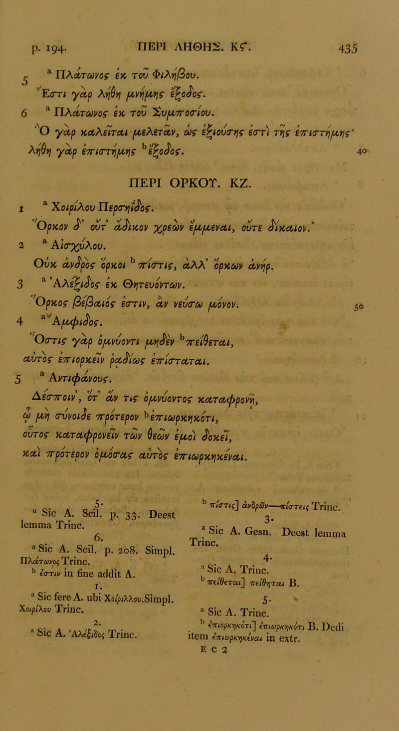 ^ * ΠλΛΤώ>νο5· £κ του Φίληβου. ’^ΕοΎί γαρ λ^ύ>ι (^ν^(^ο*ΐζ' Ί^ο^ος. 6  ΙΙλάτωνος εκ του Χυ^ττοσ-ίου. ■'Ο γαρ καλεΊται μ,ελεταν, ως εΡιουα-ης εσ-τ) της εττκττηιαης' ληύη γαρ εττίΟΎη/αης ^ε^ο^ος. 4® ΠΕΡΙ ΟΡΚΟΤ. ΚΖ. 1 “ Χοιρίλου Περσ·ηί^οςί ''θρκον ουτ άδικον χρεών ει^ιαεναι, ούτε δίκαιον.’ 2 “ Αισ·χυλου. υυκ ανόρος ορκοί τηστις, αλλ όρκων ανηρ. 3 “ 'Αλε^ι^ος εκ Θητευοντων. - 'Ορκος βέβαιός εστιν, αν νευσ·ω ^όνον. 5«> 4 ^^'Α^αψι^ος. , Οστις γαρ ό/ανυοντι [κη^εν ^ττειθεται, ρα^ία 5 * Αντιφάνους. Αε(Τ7Γοιν, ότ αν Τίς όμ^νυοντος καταφρονη, ω μη σννοιάε ττροτερον ^εττιωρκηκοτι, ούτος καταφρονείν των ύεων εμο) ^οκεΐ. αυτός εττιορκέϊν ραό'ίως εττίσταται. 5 / κα'ι ττροτερον όμό(τας αυτός εττιωρκηκεναι. ® 8ίο Α. 8οί1. ρ. 33· Οβεβΐ Ιεπιιηίΐ Τηηο. 6. ® δίο Α. δοίΐ. ρ. 2ο8. δΐηιρί. Πλάτωνοξ Τηηο. ίστιν ίη βηβ αάάίΐ Α. 1. ® δίο £βΓβ Α. υΙ)ΐ Χο/|5ΐλλον.8ίιηρ1. ΧοιρΙλον Τηηο. 2. ** δίο Α. ’Αλ(ζ>8οί Τγϊπο. ^ πκττις2 ανδ^ί)ν—ιτ/στ€ίί Χπηο. 3· ® δίο Α. Οεβη. ΒβοβΙ Ιβηιιη» ΤΓίηο. 4· δίο Α. Τηηο. ΤΓί/^εταί] Ίίείθηται Β. 5· > δίο Α. ΤΗηο. ίΐτίορκ·ηκότι] ίτιιωρκ-ήκότι Β. ϋοοΗ Ιίβηΐ ΐπιωρκηκίναι ίη βΧίΓ. Ε α 2