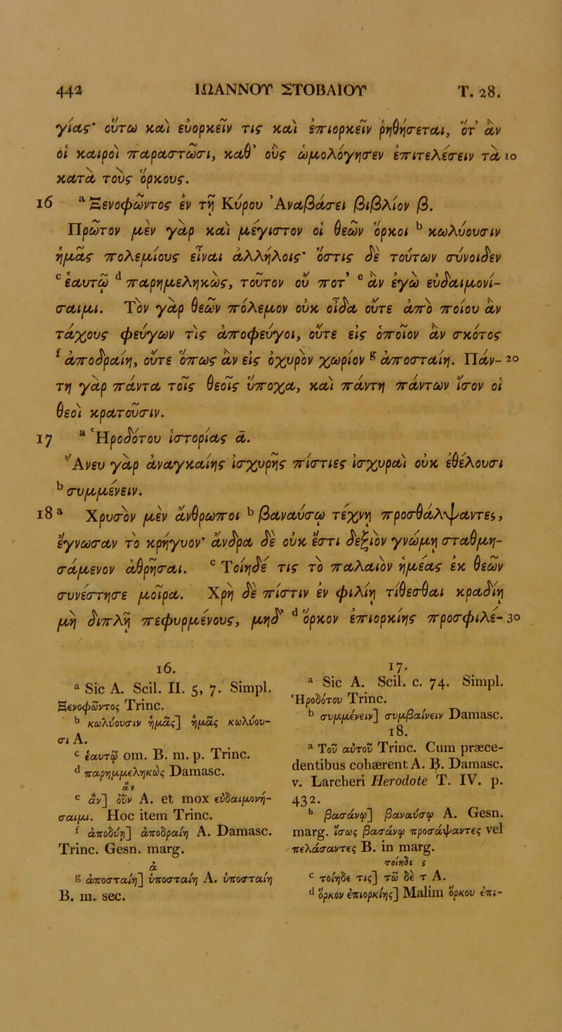 ./ > Ν (ΤετΛΙ, ΟΤ Λν γίΛς ουτω κα< ευορκειν τις κ<κ/ ετηορκειν οΐ κΛίροι 'ΤΓΛρΛσΎωαη, κοώ' ους ωριολογηιτεν ’εττιτελεσ-ειν τλ ιο Ν \ Γ/ ΧΛΤΛ τους ορκους. ι6 “ Έενοψωντος εν τί Κνρου 'ΑνΛβά/τει βιβλίον β. Πρώτον ι^οεν γΛρ κλ) ριεγκττον οΐ ^εων ορκοι κωλυουσιν ^ΙΐΛ-Λς ττολε/^οίους είναι Λλλ·ηλοις οοΎΐς ^ε τούτων σννοι^εν εαυτω ^ τταρη/αεληκως, τούτον ού ττοτ ® Λν έγω εύ^αιιαονί- (ΤΛΐ^ι. Τον γαρ ^εων ττόλεριον ούκ οι^λ ούτε αττο ττοίου Αν τάχους φεύγων τις άττοφεύγοι, ούτε ε’ις όττοιον αν α-κότος ^ Λ7Γ0^ρΛΐν\, ούτε οττως άν εις όχυρ)>ν χωρίον ^ άττοσταιη. Πάν- τη γάρ ττάντα τοίς ύεοΊς ύ'π'οχα, και ττάντη ττάντων ύατον οϊ Θεο< κρατουσ-ιν. 17 “'Ηροίίοτου ιστορίας ά. '^Ανευ γάρ άναγκαιης ια-χυρης ττίττιες 'κτχυραι ούκ εύελουσ-ι <τυ(α(κενειν. Χρυσ^ον (κεν ανέρωτοι ^ βαναύτω τέχνη 7Γροσ·9άλ·^αντε<,, εγνωταν το κρηγυον' αν^ρα ά'ε ουκ εστι ^ε^ιον γνώ^αη σταύ^η- σ·ά(κενον άθρηται. ® Ύοίη^ε τις το ταλαάν η^κεας εκ θεών σ-υνεστητε ι^οΊρα. Χρη <^ε ττίττιν εν φιλίη τί^ετύαι κρα^ίη (ΑΛ\ ^ιττλη ττεφυριαενους, (κη^ ^ορκον εττιορκίης ττροατφιλε-3ο ι6. “ 8ΐο Α. 8οί1. II. 5. 7' 8ΐηιρ1· Βίνοφωντος Τηηο. κωλυουσιν ^ιΐ^όίς] κωλνου- σι Α. ^ (αυτφ ΟΓΠ. Β. ηΐ. ρ. ΤγΪπΟ. ΐίαρηΐλ.μ€λ·ηκως Ι)3ηΐ350. ^ V ^ ε αν] ουν Α. 6ΐ ΙΏΟΧ ίυ^αιμΛνη- σαιμα. Ηοο ΐΙβΓη Τήηο. άίΓοδι;))] ά'πο^ραί'ή Α. Σ)&ηΐ3δ0. Τηηο. Οβδη. ιτι3γ§. 9 α ε ά/ποσταί·η~\ ύττοστα») Α. έτΓοσ’τα/ί) Β. 111. δεο. *7· “ 8ΐο Α. 8οΐ1. ο. 74· δίηιρί. Ήροδοτου ΤΗηο. συ/Λ/χ£ν€<ν] σνμβαίνΐΐν Ι)3Πΐ3δΟ. ι8. “ Τοί; αύτοΰ ΤήηΟ. ΟΐΠϊΙ ρΓ360β- ύβηΐϊΐιαδ οοΙίδθΓβηΙ: Α. Β· Β^ηΐϋδο· V. ΒαΓοΗβή ΗβΓοάοίβ Τ. IV. ρ. βασ·άνφ] βανα,ΰσψ Α. ΟβδΠ. Π13Γ§. ίσως βασάνψ ιτροσάφαο'τες νβΐ ιτίλάσβντ€ς Β. ΐη ηΐ3Γ§. τί/*ι2ί ί το«)δί Τίς] τω δε τ Α. ορκον έπιορκί^|ς] ΜαΠηι ορκον ί%ι-