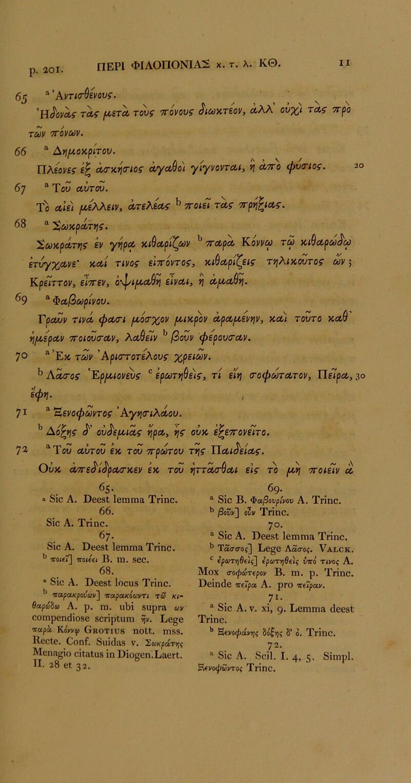 ΠΕΡΙ ΦΙΛΟΠΟΝΙΑ!^ χ. τ. λ. ΚΘ. ρ. αοι. ιχϋ-χ* 65 Άντισ-^ενους. 'ϋ^ονΛς τΛς (Α,ετΛ τους ττόνους ^ιωκτεον, Λλλ ούχι τα,ς ττρο των ττόνων. 66 “ Αγιι^οαρίτου. Πλίονες ά,σ-κησ-ιος Λγα,ύο) γίγνοντΛΐ, ν\ λτγο φυιηος. 2ο 67 “Του Λυτου. Το Λίε\ ^έλλε<ν, Λτελεοος ^ ττοιεί τας ττρίι^ίΛς. 68 Χωκραίτνις. 'Χωκ,ρΛτης εν '/ν\ρΛ χίύαρίζων ^ ττΛρΛ Κοννω τω κ,ιθοίρω^ω ετυγχΛνε’ αΛί τίνος είττόντος, κίθοίριζεις τηλίκουτος ων 5 Κρε7ττον, είττεν, όφί/ιΐΛθί] εΙνΛΐ, ή Λροα.()νι. 69 “ Φοοβωρίνου. Γραυν τίνα φΛΟΊ ι^όα-χον /ίίίκρ'ον ΛρΛί^,ενψ, κοοι τούτο νιοώ ^Ι^ερΛν 7Γοίου<Τΰθν, λοοθεΐν ^ βουν φερουσΌον. 70 “Έκ των Άριστοτελους χρειών. ^ Α^ος 'ΕρΐίΑ>ιονευς ® ερωτηύε)ς, τι ειη (τοφωτοοτον. Πείρου, 3° εφη. 71 ^ Έενοφωντος'Αγ*\αΊλΛου. Λο^ης <ί'’ ου^'ερυΐΛς ^ρου, ί}ς ουκ 'ε^εττονειτο. 72· “Του Λυτου εκ του ττρωτου της ΠΛί^είΛς. Ούκ Λττε^ί^ρουσ-χ,εν εκ του ηττ^^Λΐ εις το /Λη ττοιείν λ 65. » 8ΐο Α. ϋββδί ΙβίΏπια Τήηο. 66. 8ΐο Α. Τήηο. 6;· 8ίο Α. ϋίίβδί ΙβΓηΐΏΕΐ Τηηο. ’’ ποαΐ] πόκα Β. ηι. δ60. 68.  8ΐο Α. ϋεβδί Ιοοαδ ΤΓΪηο. 69. ^ 8ΐο Β. Φαβονρίνον Α. Τηηο. βουν~] ουν ΤΗπΟ. 7ο· ® 8ΐο Α. ϋββδί ΙβιπΓηίΐ Τηηο. Τασσος] Εβ§β Αασος. ΥαΙιΟΚ. ΐρωτ'ηθ€ΐς^ ίρωτ·ηθξ)ς υπό Τίνοζ Α. Μοχ σοψωτΐρον Β. ηι. ρ. Τήηο. ϋβΐηάβ παρα Α. ρΓΟ παραν, 7^· 8ΐο Α. V. χϊ, 9· Εεηιιηα άβεβΐ παρακρούων~\ παρακόωνη τω κι- θαρωζω Α. ρ. Γη. ΙΐΙ)ΐ δυρΓ3 ων οοΓηρβηοΙΐοδβ δοπρΙυπι ψ. Εβ§β Τηηο τταρά κόνν}> Οκοτιυδ ηοΙΙ. ηΐδδ. Η^νοφάνης ^όξ·η<; δ* ο. ΤΓΐηο. ΒεοΙθ. Οοηί. 8ΐΐΪΓΐίΙδ ν. ^ωκράτγις 72. Μεηίχςΐο εΐΐ^Ιϋδ ΐη ϋΐοεεη.ΕίιεΓί. II. 28 εΐ 32.  8ΐε Α. 8εί1. I. 4» 5· δίιηρί· ?.ίνοψωντο< ΤγΙπο.