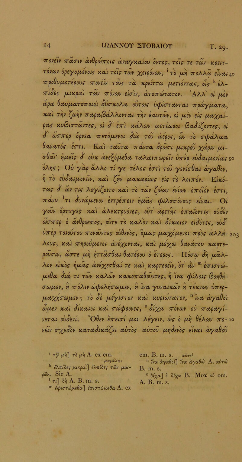 Ιί2ΑΝΝΟΤ 5ΤΟΒΑΙΟΤ Η Τ. 29· , /V /V Α. ΤΓονειν ΊΓΛΟΊν ΛννρωτΓοίζ' ΛνΛγκΛίον οντοζ, τοις τε τούν κρειτ- τονων όρεγομ,ενοις κα) τοΊς των χειρόνων, ' το ττολλω εΙνΛΐ^ο ττροθυμ,οτερους ττονεΐν τους τλ κρείττω ροετιόντας, οις ελ- ττί^ες μ,ικροά των ττονων εΙσΊν, Λτοττωτατον. ’Αλλ’ οί μ,εν Λρα> ^Λυ[Α,Λτο7Γθίοι ^υ(τκολΛ ούτως ΰψ'κττοοντΛΐ ττρΛγρίΛτΛ, κα) την ζωήν τΓοί,ροοβΛλλονται την εοουτων, οΐ ράν είς ροΛχοοι- ρας κυβίττωντες, οι ^ εττ) κωλων μ,ετεωροι βα^ίζοντες, οΐ ^ ω(Γ7Γερ ορνεΛ ττετοροενοι ^ΙΛ ταυ Λερός, ών το (τφά,λροΛ &ΛνΛτος εοΓΤί. Κλ) τΛυτΛ ατά,ντΛ ^ρωτι μ,ικρου χαοριν ρ^ι- (τύου' ηρι,είς ^ ουκ Λνε^όροεύΛ τΛλΛίττωρειν ύττερ ευ^Λΐ/κονίΛς 5° όλης; Ου γΛρ α,λλο τι γε τέλος εστ) του γενε(τ$Λΐ ά,γΛ&ον, η το ευ^Λίρκονειν, κΛί ζην ροΛκΛρίως εις το λοιττον. Εικό- τως Λν τις λογιζοιτο κα·) το των ζωων ενίων όττόϊον εστι, ττΛνυ ^τι ^υνά,ροενον εντρεττειν ηρ^οίς φιλοττόνους εΙνΛΐ. Οι γουν ο'ρτυγες κοοι όολεκτρυόνες, ουτ οίρετης ετΓΛίοντες ου^εν ωσ-ττερ ό Λνθρωττος, ούτε το κωλόν κω) ^ΙκΛίον ει^οτες, ού/ ύττερ τοιούτου ττονουντες ούβενός, ομ,ως ροΛχόροενοι ττρος όολλη- 203 λους, κΛί ττηρούροενοι οονεχοντΛΐ, κω) ροεχρι ύωνοίτου καρτε- ρούσαν, ω(ττε ^ταοτύαι Πάτερου ο ετερος. ΐ1ό<τω ^η ραοίλ- λον εικος ηρκας Λνεχεσσαι τε και^ καρτερειν, οτ αν ετΓκττω- ραεθα ^ιά τι των καλών κακοτταύουντες, η ’ινα φίλοις βοηύη- (τω/αεν, η ττόλιν ωφελητω/αεν, η 'ίνα γυναικών η τέκνων υττερ- ροαχηιτωροεν; το <^ε ροεγιστον και κυριοοτατον,  'ινα άγαύο) ω/αεν κα) δίκαιοι και (τωφρονες, ° ^ίχα ττονων ου τταραγί- νεται ού^ενί. ''θ^εν εττειτι ραοι λεγειν, ως ό ροη θελων ττο- ιο νειν (τχε^ον καταδικάζει αυτός αυτου ρίηδενός είναι άγαύου ' τψ |[Α^] ΤΟ (Α,η Α. 6Χ εΐΏ. μίγάλαι ελοτ/δε^ μικροί] ελοτίδεί των μικ- ρών, 8ΐθ Α. ' τ<] δή Α. Β. ΙΏ. 8. €ψισ·τωμ€θα] (τηστωμίθα Α. βχ βηι. Β. ηι. 8. αΰτο* ίνα ά^αθοϊ] Γνα άγαθοϊ Α. αντοι Β. ηι. δ. ° δ/χα] ό δ/χα Β. Μοχ οί ΟΠΙ. .Α. Β. ηι. 8.