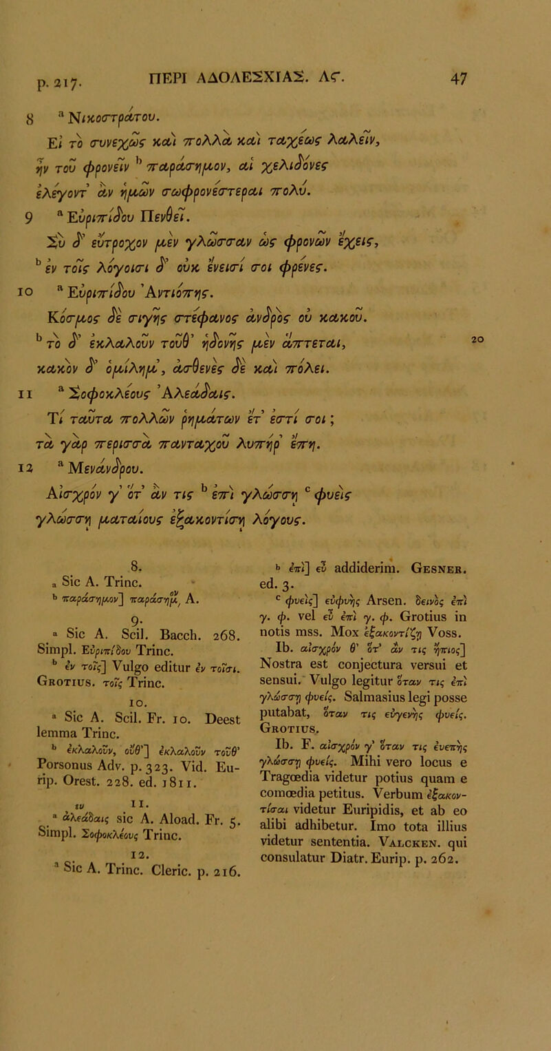 ρ.2ΐ7· 8 Νίκοστρα,του. Εί το (τυνεχως ΚΛί ττολλΛ χλ) ταχέως λΛλίΤν, ψ του ψρονεΊν 'π-αράσ-^ι/αον, αΐ χελιδόνες ελ^οντ αν ί\(Λ,ων (τωψρονεσΎεραι ττολυ. 9 “ ΕυριττΙ^ου ΙΙεν^εΙ. ^ί) ευτροχον /αεν γλωτσ-αν ως ψρονων εχεις, ** εν τοΊς λογοισΊ ούκ ενεκτί <τοι φρενες. ΙΟ “ Ευριττί^ου Άντιο'^ης. Κότσος ^ε (Γίγτις στέφανος αν^ρ)>ς ου κακού. το εκλαλουν τουύ’ η^ονης [κεν ατττεται, κακόν ο/αίλνιια, ασθενες <^ε και ττόλει. II ^ %οφοκλεους Άλεά^αις. Τ/ ταυτα ττολλων ρηιαάτων ετ εστί σοι; τα γαρ ττερισσα ττανταχου λυττηρ εττη. 13 ^Μενάνι^ρου. Αισχρόν γ' οτ αν τις ^ εττ) γλωσσν\ ^ φύεις γλωσσι^ Ι^αταίους ε^ακοντίσ^ λογους. 20 8. α δϊο Α. Τπηο. <> παράσ-η/Μν} παράσ·η°ιϊ^ Α. 9· ο 8ΐο Α. 8οΐ1, Β^οοίι. 268. 8ΐηιρ1. Ένριττί^ου Τήηο. *’ (V τοΐς'] Υυΐ^ο βάΐΐϋΓ εν το7σι. Οκοτιυδ. το7ς Τηηο. ΙΟ, “ 8ίο Α. 8οί1. Εγ, ΙΟ. ΟθβδΙ 1βιηπι& Τηηο. ^κX^ίλοΖν, οΰθ'~] εκλαΧονν τουθ' ΡοΓδοπϋδ Αάν. ρ. 323. νΐά. Ευ- ηρ. Οιβδί. 228. β8. ι8ιι. 11. “ άλίάδαίξ δΐο Α. Α1ο£1(1. Εγ. 5· 8ίπιρ1. Σοφϋκλεύνς Τηηο. 12. ® 8ΐο Α. Τηηο. Οΐεήο. ρ. 2ΐ6. ·> €7Γί] ε3 αιΙιΙΐίΙεπηι. Οε8νεκ. εά. 3· φνε)ς] εύφυγις Αΐδεπ. δεινός επ) γ. φ. νεί εν €7Γ< γ. φ. Οιοΐίαδ ΐη ηοΐΐδ ΐϊΐδδ. Μοχ εξακοντίζγ Υοδδ. 18. αισχρόν θ' ότ’ αν τις ί^ττίος] ΝοδΙια εδΐ εοη3εεΙυΓ8 νεΓδίιΐ εΐ δεπδϋΐ. ΥυΙ^ο 1ε§ΐΙΐΙΓ όταν τις ετιϊ γλωσστι φνείς. δδΐηι&δίυδ 1ε§ί ροδδε ριιΐΒ^Θ.!, όταν τις ενγενν}ς φνείς. Οκοτίϋδ. 18. Ε. αισχρόν γ' 0ταν τις ενετιτις γλιάσστι φνείς. Μΐ8ΐ νεΓΟ Ιοουδ ε Τπι§(Εάί& νίάεΙϋΓ ροίΐυβ ηα&ΐΏ ε εοιηο6ϋί& ρεΙίΐυδ. ΥεΓ8υιη εξακον- τίσαι νΐάεΙαΓ Ειχπρΐάίδ, εΐ &8 εο &1ΐ8ί ϊΐά8ΐ8βΙυΓ. Ιιηο ίοία ΗΗυδ νΐάεΙυΓ δεηίεηΐΐβ. Υαεοκεν. ςυΐ εοηδυΙαΙϋΓ ΟϊαΐΓ. Ευηρ. ρ. 262.